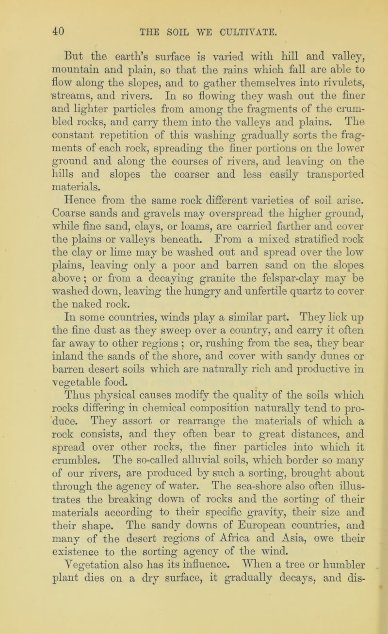 But the earth’s surface is varied with hill and valley, mountain and plain, so that the rains which fall are able to flow along the slopes, and to gather themselves into rivulets, streams, and rivers. In so flowing they wash out the finer and lighter particles from among the fragments of the crum- bled rocks, and carry them into the valleys and plains. The constant repetition of this washing gradually sorts the frag- ments of each rock, spreading the finer portions on the lower ground and along the courses of rivers, and leaving on the hills and slopes the coarser and less easily transported materials. Hence from the same rock different varieties of soil arise. Coarse sands and gravels may overspread the higher ground, while fine sand, clays, or loams, are carried farther and cover the plains or valleys beneath. From a mixed stratified rock the clay or lime may be washed out and spread over the low plains, leaving only a poor and barren sand on the slopes above; or from a decaying granite the felspar-clay may be washed down, leaving the hungry and unfertile quartz to cover the naked rock. In some countries, winds play a similar part. They lick up the fine dust as they sweep over a country, and carry it often far away to other regions ; or, rushing from the sea, they bear inland the sands of the shore, and cover with sandy dunes or barren desert soils which are naturally rich and productive in vegetable food. Thus physical causes modify the quality of the soils which rocks differing in chemical composition naturally tend to pro- duce. They assort or reaivange the materials of which a rock consists, and they often bear to great distances, and spread over other rocks, the finer particles into which it crumbles. The so-caUed alluvial soils, which border so many of our rivers, are produced by such a sorting, brought about through the agency of water. The sea-shore also often illus- trates the breaking down of rocks and the sorting of their materials according to their specific gravity, their size and their shape. The sandy downs of European countries, and many of the desert regions of Africa and Asia, owe their existence to the sorting agency of the wind. Vegetation also has its influence. VTien a tree or humbler plant dies on a dry surface, it gradually decays, and dis-