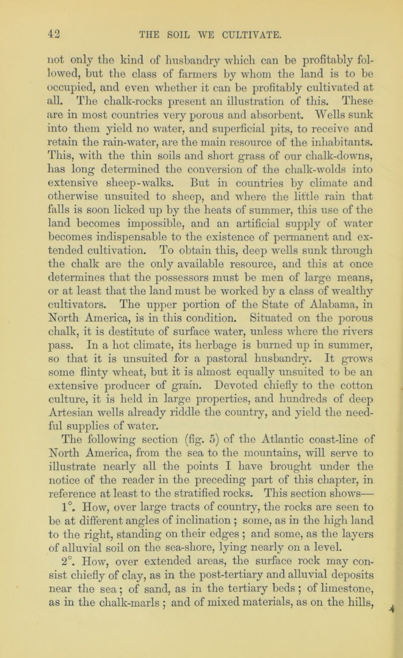 not only tlie kind of husbandry which can be profitably fol- lowed, hut the class of fanners by whom the land is to be occupied, and even whether it can be profitably cultivated at all. The challv-rocks present an illustration of this. These are in most countries very porous and absorbent. Wells sunk into them yield no water, and sujjerficial pits, to receive and retain the rain-water, are the main resource of the irdiabitants. This, with the thin soils and short grass of our chalk-downs, has long determined the conversion of the chalk-wolds into extensive sheep-wallvs. But in countries by climate and otherwise unsuited to sheep, and wdiere the little rain that falls is soon licked up by the heats of summer, this use of the land becomes impossible, and an artificial supply of water becomes indispensable to the existence of permanent and ex- tended cultivation. To obtain this, deep wells sunk through the chalk are the only available resource, and this at once determines that the possessors must be men of large means, or at least that the land must be worked by a class of wealthy cultivators. The upper portion of the State of Alabama, in Xorth America, is in this condition. Situated on the porous chalk, it is destitute of surface water, unless where the rivers pass. In a hot climate, its herbage is burned up in summer, so that it is unsuited for a pastoral husbandry. It grows some flinty w’heat, but it is almost equally unsuited to be an extensive producer of grain. Devoted chiefly to the cotton culture, it is held in large properties, and hundreds of deep Artesian wells ah-eady riddle the country, and yield the need- ful supplies of water. Tlie following section (fig. 5) of the Atlantic coast-line of Xorth America, from the sea to the mountains, will serve to illustrate nearly all the points I have brought under the notice of the reader in the preceding part of this chapter, in reference at least to the stratified rocks. This section shows— 1°. How, over large tracts of country, the rocks are seen to be at different angles of inclination ; some, as in the high land to the right, standing on their edges ; and some, as the layers of alluvial soil on the sea-shore, lying nearly on a level. 2°. How, over extended areas, the surface rock may con- sist chiefly of clay, as in the post-tertiary and alluvial deposits near the sea; of sand, as in the tertiary beds ; of limestone, as in the chalk-marls ; and of mixed materials, as on the hills. 4