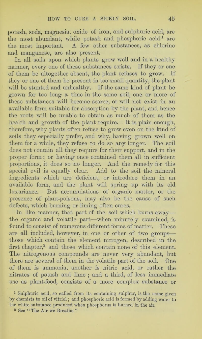 potash, soda, magnesia, oxide of iron, and sulphuric acid, are the most abundant, wliile potash and phosphoric acid^ are the most impoi-tant. A few other substances, as chlorine and manganese, are also present. In all soils upon which plants grow well and in a healthy manner, every one of these substances exists. If they or one of them be altogether absent, the plant refuses to grow. If they or one of them be present in too small quantity, the plant will be stunted and unhealthy. If the same kind of plant be grown for too long a time in the same soil, one or more of these substances will become scarce, or will not exist in an available form suitable for absoiq)tion by the plant, and hence the roots will be unable to obtain as much of them as the health and growth of the plant require. It is plain enough, therefore, why plants often refuse to grow even on the kind of soils they especially prefer, and why, having grown well on them for a while, they refuse to do so any longer. The soil does not contain all they require for their support, and in the proper form; or having once contained them all in sufficient proportions, it does so no longer. And the remedy for this special evil is equally clear. Add to the soil the mineral ingredients which are deficient, or introduce them in an available form, and the ]3lant will spring up with its old luxuriance. But accumulations of organic matter, or the presence of plant-poisons, may also be the cause of such defects, which burning or liming often cures. In like manner, that part of the soil which burns away— the organic and volatile part—when minutely examined, is found to consist of numerous different forms of matter. These are all included, however, in one or other of two groups— those wdiich contain the element nitrogen, described in the first chapter,^ and those which contain none of this element. The nitrogenous compounds are never very abundant, but there are several of them in the volatile part of the soil. One of them is ammonia, another is nitric acid, or rather the nitrates of potash and lime ; and a third, of less immediate use as plant-food, consists of a more complex substance or 1 Sulphuric acid, so called from its containing sulphur, is the name given hy chemists to oil of vitriol; and phosphoric acid is formed by adding water to the white substance produced when phosphorus is burned in the air. 2 See “The Air we Breathe.”