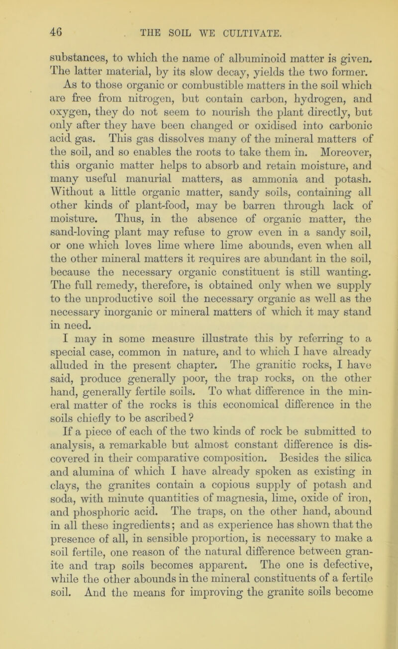 substances, to which the name of albuminoid matter is given. The latter material, by its slow decay, yields the two former. As to those organic or combustible matters in the soil which are free from nitrogen, but contain carbon, hydrogen, and oxygen, they do not seem to nourish the plant directly, but only after they have been changed or oxidised into carbonic acid gas. This gas dissolves many of the mineral matters of the soil, and so enables the roots to take them in. Moreover, this organic matter helps to absorb and retain moisture, and many useful manurial matters, as ammonia and potash. Without a little organic matter, sandy soils, containing all other kinds of plant-food, may be barren through lack of moisture. Thus, in the absence of organic matter, the sand-loving plant may refuse to grow even in a sandy soil, or one which loves lime where lime abounds, even when all the other mineral matters it requires are abundant in the soil, because the necessary organic constituent is still wanting. The fuU remedy, therefore, is obtained only when we supply to the unproductive soil the necessary organic as well as the necessary inorganic or mineral matters of which it may stand in need. I may in some measure illustrate this by referring to a special case, common in nature, and to which I have already alluded in the present chapter. The granitic rocks, I have said, produce generally poor, the trap rocks, on the other hand, generally fertile soils. To what difference in the min- eral matter of the rocks is this economical difference in the soils chiefly to be ascribed? If a piece of each of the two kinds of rock be submitted to analvsis, a remarkable but almost constant difference is dis- covered in their comparative composition. Besides the silica and alumina of which I have already spoken as existing in clays, the granites contain a copious supply of potash and soda, with minute quantities of magnesia, lime, oxide of iron, and phosphoric acid. The traps, on the other hand, abound in all these ingredients; and as experience has shown that the presence of all, in sensible proportion, is necessary to make a soil fertile, one reason of the natural difference between gran- ite and trap soils becomes apparent. The one is defective, while the other abounds in the mineral constituents of a fertile soil. And the means for improving the granite soils become
