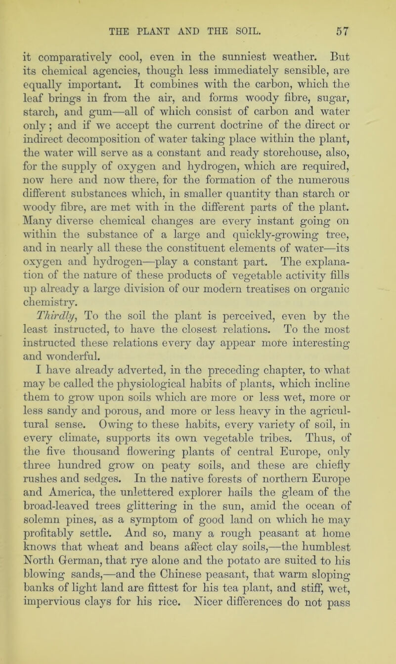 it comparatively cool, even in the sunniest weather. But its chemical agencies, though less immediately sensible, are equally important. It combines with the carbon, which the leaf brings in from the an, and forms woody fibre, sugar, starch, and gum—all of which consist of carbon and water only; and if we accept the current doctrine of the direct or indirect decomposition of water taking place within the plant, the water will serve as a constant and ready storehouse, also, for the supply of oxygen and hydrogen, which are required, now here and now there, for the formation of the numerous different substances which, in smaller quantity than starch or woody fibre, are met with in the different parts of the plant. Many diverse chemical changes are every instant going on within the substance of a large and quickly-growing tree, and in nearly all these the constituent elements of water—its oxygen and hydrogen—play a constant part. The explana- tion of the nature of these products of vegetable activity fills up already a large division of our modern treatises on organic chemistry. Thirdly., To the soil the plant is perceived, even by the least instructed, to have the closest relations. To the most instructed these relations every day appear more interesting and wonderful. I have already adverted, in the preceding chapter, to wdiat may be called the physiological habits of plants, which incline them to grow upon soils which are more or less wet, more or less sandy and porous, and more or less heavy in the agricul- tural sense. Owing to these habits, every variety of soil, in every climate, supports its own vegetable tribes. Thus, of the five thousand flowering plants of central Europe, only three hundred grow on peaty soils, and these are chiefly rushes and sedges. In the native forests of northern Europe and America, the unlettered explorer hails the gleam of the broad-leaved trees glittering in the sun, amid the ocean of solemn pines, as a symptom of good land on which he may profitably settle. And so, many a rough peasant at home knows that wheat and beans affect clay soils,—the humblest North German, that rye alone and the potato are suited to his blowing sands,—and the Chinese peasant, that warm sloping banks of light land are fittest for his tea plant, and stiff, wet, impervious clays for his rice. Nicer differences do not pass