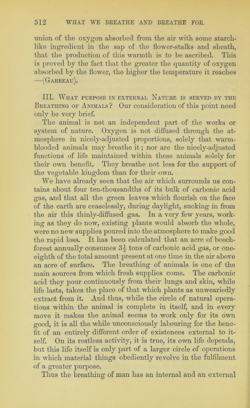 union of the oxygen absorbed from the air with some starch- like ingredient in the sap of the flower-stalks and sheath, that the production of this warmth is to be ascribed. This is proved by the fact that the greater the quantity of oxygen absorbed by the flower, the higher the temperature it reaches —(Garreau). III. WlIAT PURPOSE IX EXTERNAL NaTURE IS SERVED BY THE Breathing of Animals ? Our consideration of this point need only be very brief. The animal is not an independent part of the works or system of nature. Oxygen is not diffused through the at- mosphere in nicely-adjusted proportions, solely that warm- blooded animals may breathe it; nor are the nicely-adjusted functions of life maintained within these animals solely for their own benefit. They breathe not less for the support of the vegetable kingdom than for their own. We have already seen that the air which surrounds us con- tains about four ten-thousandths of its bulk of carbonic acid gas, and that all the green leaves which flourish on the face of the earth are ceaselessly, during daylight, sucking in from the air this thinly-diffused gas. In a very few years, work- ing as they do now, existing plants would absorb the whole, were no new supplies poured into the atmosphere to make good the rapid loss. It has been calculated that an acre of beech- forest annually consumes 3^ tons of carbonic acid gas, or one- eighth of the total amount present at one time in the air above an acre of surface. The breathing of animals is one of the main sources from which fresh supplies come. The carbonic acid they pour continuously from their lungs and skin, while life lasts, takes the place of that which plants as unweariedly extract from it. And thus, while the circle of natural opera- tions within the animal is complete in itself, and in every move it makes the animal seems to work only for its own good, it is all the while unconsciously labouring for the bene- fit of an entirely different order of existences external to it- self. On its restless activity, it is true, its own life depends, but this life itself is only part of a larger circle of operations in which material things obediently revolve in the fulfihnent of a greater purpose. Thus the breathing of man has an internal and an external