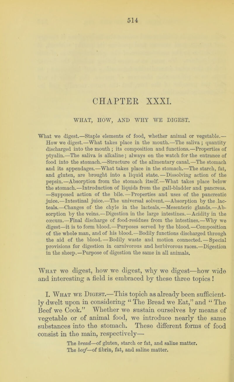 CHAPTER XXXI. WHAT, HOW, AND WHY WE DIGEST. What we digest.—Staple elements of food, whether animal or vegetable.— How we digest.—What takes place in the mouth.—The saliva ; quantity discharged into the mouth ; its composition and functions.—Properties of ptyalin.—The saliva is alkaline; always on the watch for the entrance of food into the stomach.—Structure of the alimentary canal.—The stomach and its appendages.—What takes place in the stomach.—The starch, fat, and gluten, are brought into a liquid state. —Dissolving action of the pepsin.—Absorption from the stomach itself.—What takes place below the stomach.—Introduction of liquids from the gall-bladder and pancreas. —Supposed action of the bile.—Properties and uses of the pancreatic juice.—Intestinal juice.—The universal solvent.—Absorption by the .lac- teals.—Changes of the chyle in the lacteals.—Mesenteric glands.—Ab- sorption by the veins.—Digestion in the large intestines.—Acidity in the coecum.—Final discharge of food-residues from the intestines.—Why we digest—it is to form blood.—Purposes served by the blood.—Composition of the whole man, and of his blood.^—Bodily functions discharged through the aid of the blood. — Bodily waste and motion connected. — Special provisions for digestion in carnivorous and herbivorous races.—Digestion in the sheep.—Purpose of digestion the same in all animals. What wo digest, liow we digest, why we digest—how wide and interesting a field is embraced by these three topics ! I. WiiAT WE Digest.—This topich as already been sufiicient- ly dwelt upon in considering “ The Bread we Eat,” and “ The Beef we Cook.” Whether we sustain ourselves by means of vegetable or of animal food, we introduce nearly the same substances into the stomach. These different forms of food consist in the main, respectively— The bread—of gluten, starch or fat, and saline matter. The heef—ol fibrin, fat, and saline matter.