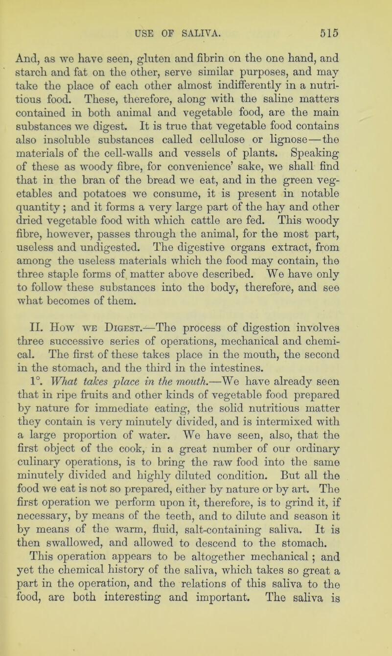 And, as we have seen, gluten and fibrin on the one hand, and starch and fat on the other, serve similar purposes, and may take the place of each other almost indifferently in a nutri- tious food. These, therefore, along with the saline matters contained in both animal and vegetable food, are the main substances we digest. It is true that vegetable food contains also insoluble substances called cellulose or lignose—the materials of the cell-walls and vessels of plants. Speaking of these as woody fibre, for convenience’ sake, we shall find that in the bran of the bread we eat, and in the green veg- etables and potatoes we consume, it is present in notable quantity; and it forms a very large part of the hay and other dried vegetable food with which cattle are fed. This woody fibre, however, passes through the animal, for the most part, useless and undigested. The digestive organs extract, from among the useless materials which the food may contain, the three staple forms of matter above described. We have only to follow these substances into the body, therefore, and see what becomes of them. II. How WE Digest.—The process of digestion involves three successive series of operations, mechanical and chemi- cal. The first of these takes place in the mouth, the second in the stomach, and the third in the intestines. 1°. What takes place in the mouth.—We have already seen that in ripe fruits and other kinds of vegetable food prepared by nature for immediate eating, the solid nutritious matter they contain is very minutely divided, and is intermixed with a large proportion of water. We have seen, also, that the first object of the cook, in a great number of our ordinary culinary operations, is to bring the raw food into the same minutely divided and highly diluted condition. But all the food we eat is not so prepared, either by nature or by art. The first operation we perform upon it, therefore, is to grind it, if necessary, by means of the teeth, and to dilute and season it by means of the warm, fluid, salt-containing saliva. It is then swallowed, and allowed to descend to the stomach. This operation appears to be altogether mechanical; and yet the chemical history of the saliva, which takes so great a part in the operation, and the relations of this saliva to the food, are both interesting and important. The saliva is