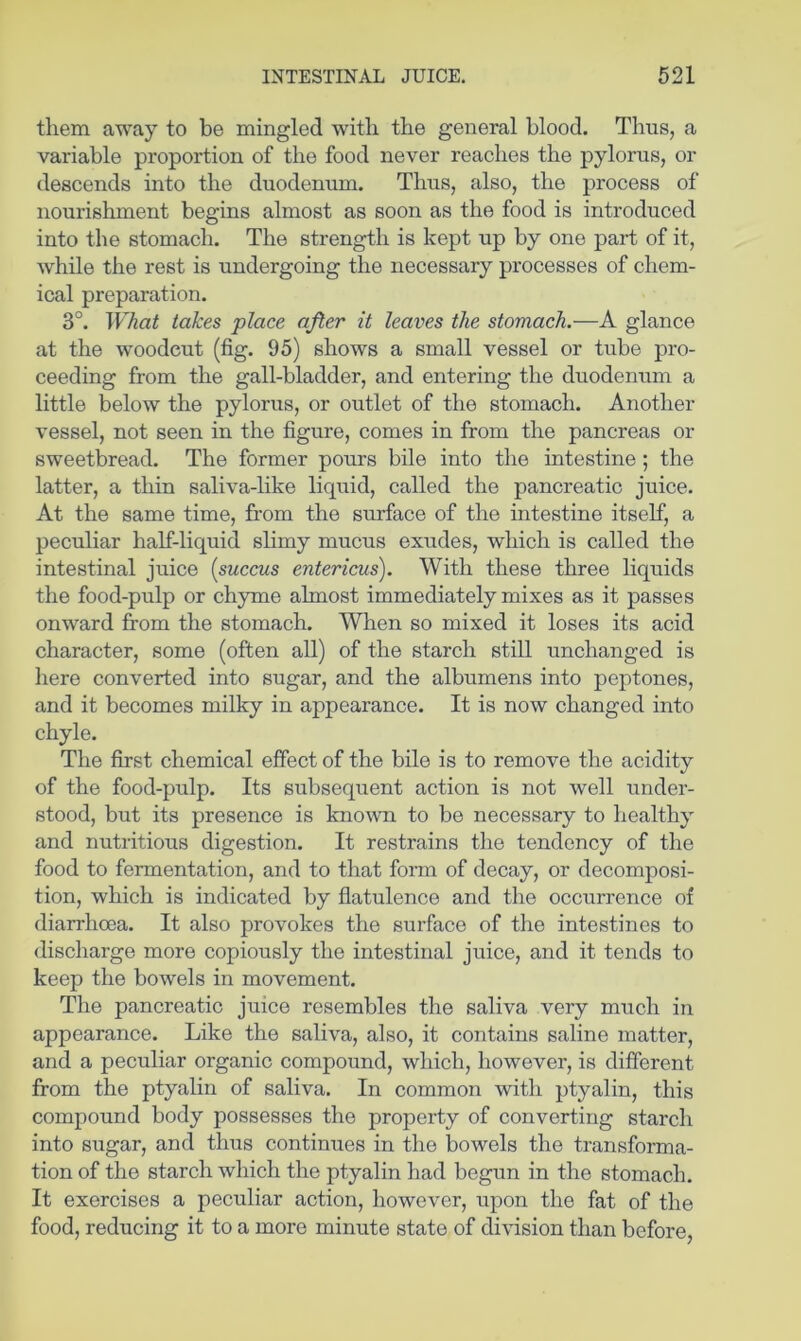 them away to be mingled with the general blood. Thus, a variable proportion of the food never reaches the pylorus, or descends into the duodenum. Thus, also, the process of nourishment begins almost as soon as the food is introduced into the stomach. The strength is kept up by one part of it, while the rest is undergoing the necessary processes of chem- ical preparation. 3°. What takes place after it leaves the stomach.—A glance at the woodcut (fig. 95) shows a small vessel or tube pro- ceeding from the gall-bladder, and entering the duodenum a little below the pylorus, or outlet of the stomach. Another vessel, not seen in the figure, comes in from the pancreas or sweetbread. The former pours bile into the intestine ; the latter, a thin saliva-like liquid, called the pancreatic juice. At the same time, from the surface of the intestine itself, a peculiar half-liquid slimy mucus exudes, which is called the intestinal juice [succus entericus). With these three liquids the food-pulp or chyme almost immediately mixes as it passes onward from the stomach. When so mixed it loses its acid character, some (often all) of the starch still unchanged is here converted into sugar, and the albumens into peptones, and it becomes milky in appearance. It is now changed into chyle. The first chemical effect of the bile is to remove the acidity of the food-pulp. Its subsequent action is not well under- stood, but its presence is known to be necessary to healthy and nutritious digestion. It restrains the tendency of the food to fermentation, and to that form of decay, or decomposi- tion, which is indicated by flatulence and the occurrence of diarrhoea. It also provokes the surface of the intestines to discharge more copiously the intestinal juice, and it tends to keep the bowels in movement. The pancreatic juice resembles the saliva very much in appearance. Like the saliva, also, it contains saline matter, and a peculiar organic compound, which, however, is different from the ptyalin of saliva. In common with ptyalin, this compound body possesses the property of converting starch into sugar, and thus continues in the bowels the transforma- tion of the starch which the ptyalin had begun in the stomach. It exercises a peculiar action, however, upon the fat of the food, reducing it to a more minute state of di\usion than before.