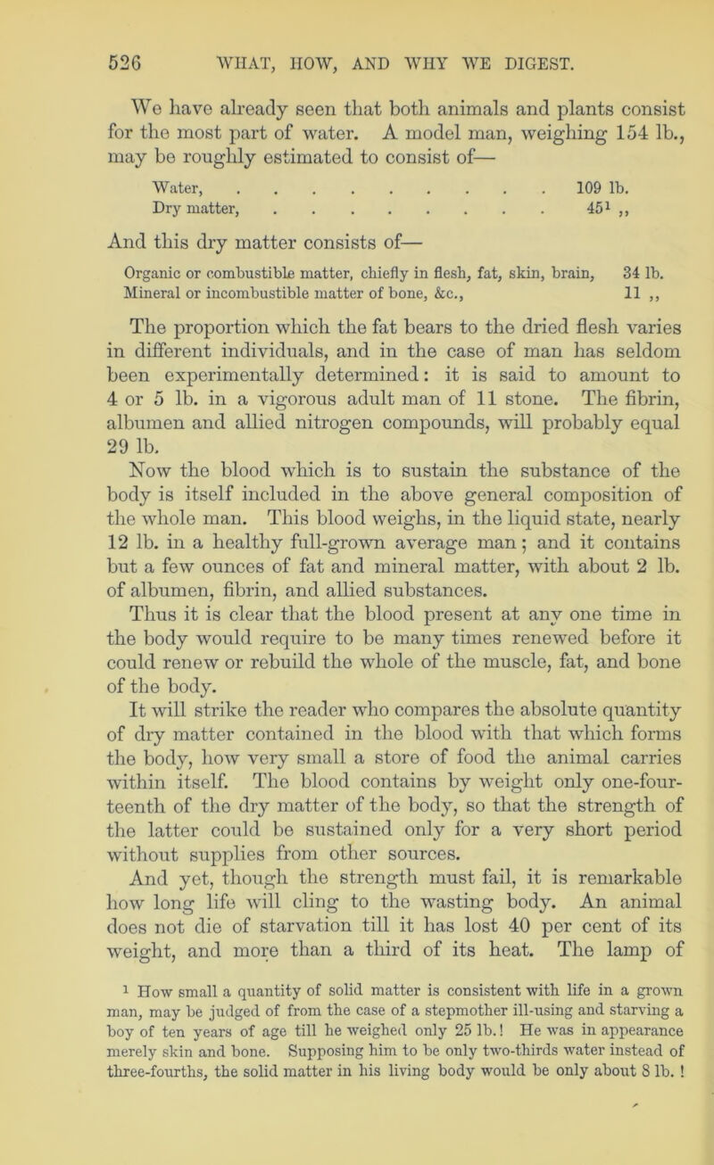 We have abeady seen that both animals and plants consist for the most part of water. A model man, weighing 154 lb., may be roughly estimated to consist of— Water, 109 lb. Dry matter, ,, And this dry matter consists of— Organic or combustible matter, chiefly in flesh, fat, skin, brain, 34 lb. Mineral or incombustible matter of bone, &c., 11 ,, The proportion which the fat bears to the dried flesh varies in different individuals, and in the case of man has seldom been experimentally determined: it is said to amount to 4 or 5 lb. in a vigorous adult man of 11 stone. The fibrin, albumen and allied nitrogen compounds, will probably equal 29 lb. Now the blood which is to sustain the substance of the body is itself included in the above general composition of the whole man. This blood weighs, in the liquid state, nearly 12 lb. in a healthy full-grown average man; and it contains but a few ounces of fat and mineral matter, with about 2 lb. of albumen, fibrin, and allied substances. Thus it is clear that the blood present at any one time in the body would require to be many times renewed before it could renew or rebuild the whole of the muscle, fat, and bone of the body. It will strike the reader who compares the absolute quantity of dry matter contained in the blood with that which forms the body, how very small a store of food the animal carries within itself. The blood contains by weight only one-four- teenth of the dry matter of the body, so that the strength of the latter could bo sustained only for a very short period without supplies from other sources. And yet, though the strength must fail, it is remarkable how long life will cling to the wasting body. An animal does not die of starvation till it has lost 40 per cent of its weight, and more than a third of its heat. The lamp of 1 How small a qiiantity of solid matter is consistent with life in a grown man, may be judged of from the case of a stepmother ill-using and starving a boy of ten years of age till he weighed only 25 lb.! He was in appearance merely skin and bone. Supposing him to be only two-thirds water instead of three-fourths, the solid matter in his living body would be only about 8 lb. !