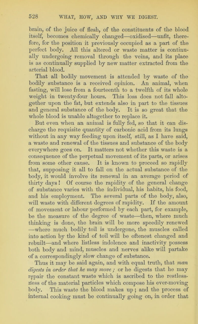 brain, of the juice of flesh, of the constituents of the blood itself, becomes chemically changed—oxidised—unfit, there- fore, for the position it previously occupied as a part of the perfect body. All this altered or waste matter is continu- ally undergoing removal through the veins, and its place is as continually supplied by new matter extracted from the arterial blood. That all bodily movement is attended by waste of the bodily substance is a received opinion. An animal, when fasting, will lose from a fourteenth to a twelfth of its whole weight in twenty-four hours. This loss does not fall alto- gether upon the fat, but extends also in part to the tissues and general substance of the body. It is so great that the whole blood is unalfle altogether to replace it. But even when an animal is fully fed, so that it can dis- charge the requisite quantity of carbonic acid from its lungs without in any way feeding upon itself, still, as I have said, a waste and renewal of the tissues and substance of the body everywhere goes on. It matters not whether this waste is a consequence of the perpetual movement of its parts, or arises from some other cause. It is known to proceed so rajjidly that, supposing it all to fall on the actual substance of the body, it would involve its renewal in an average period of thirty days! Of course the rapidity of the general change of substance varies with the individual, his habits, his food, and his employment. The several parts of the body, also, will waste with different degrees of rapidity. If the amount of movement or labour performed by each part, for example, be the measure of the degree of waste—then, where much thinking is done, the brain will be more speedily renewed —where much bodily toil is undergone, the muscles called into action by the kind of toil wiU be oftenest changed and rebuilt—and where listless indolence and inactivity possess both body and mind, muscles and nerves alike will partake of a correspondingly slow change of substance. Thus it may be said again, and with equal truth, that man digests in order that he may move ; or he digests that he may repair the constant waste which is ascribed to the restless- rless of the material particles which compose his ever-moving body. This waste the blood makes up; and the process of internal cooking must be continually going on, in order that
