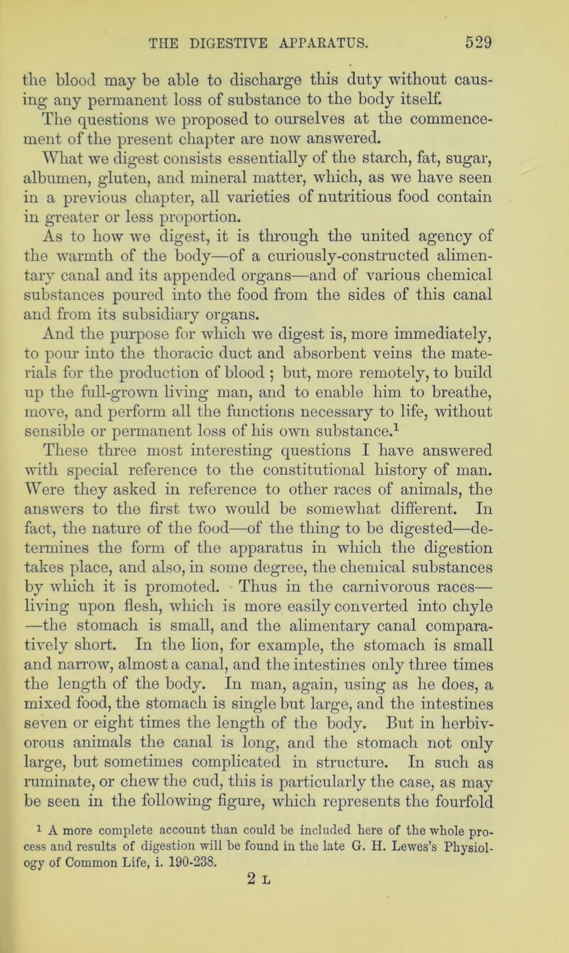 the blood may be able to discharge this duty without caus- ing any permanent loss of substance to the body itself. The questions we proposed to ourselves at the commence- ment of the present chapter are now answered. What we digest consists essentially of the starch, fat, sugar, albumen, gluten, and mineral matter, which, as we have seen in a previous chapter, all varieties of nutritious food contain in greater or less proportion. As to how we digest, it is through the united agency of the warmth of the body—of a curiously-constructed alimen- tary canal and its appended organs—and of various chemical substances poured into the food from the sides of this canal and from its subsidiary organs. And the pmrpose for which we digest is, more immediately, to pour into the thoracic duct and absorbent veins the mate- rials for the production of blood ; but, more remotely, to build up the full-grown living man, and to enable him to breathe, move, and perform all the functions necessary to life, without sensible or permanent loss of his own substance.^ These three most interesting questions I have answered with special reference to the constitutional history of man. Were they asked in reference to other races of animals, the answers to the first two would be somewhat different. In fact, the nature of the food—of the thing to be digested—de- termines the form of the apparatus in which the digestion takes place, and also, in some degree, the chemical substances by which it is promoted. Thus in the carnivorous races— living upon flesh, which is more easily converted into chyle —the stomach is small, and the alimentary canal compara- tively short. In the lion, for example, the stomach is small and narrow, almost a canal, and the intestines only three times the length of the body. In man, again, using as he does, a mixed food, the stomach is single but large, and the intestines seven or eight times the length of the body. But in herbiv- orous animals the canal is long, and the stomach not only large, but sometimes complicated in structure. In such as ruminate, or chew the cud, this is particularly the case, as may be seen in the following figure, which represents the fourfold 1 A more complete account than could be included here of the whole pro- cess and results of digestion will be found in the late G. H. Lewes’s Physiol- ogy of Common Life, i. 190-238. 2 L