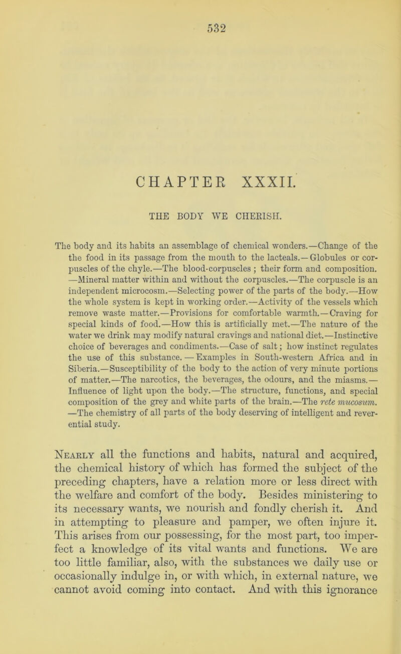 CHAPTER XXXII. THE BODY WE CHERISH. The body and its habits an assemblage of chemical wonders.—Change of the the food in its passage from the mouth to the lacteals.—Globules or cor- puscles of the chyle.—The blood-corpuscles ; their form and composition. —Mineral matter within and without the corpuscles.—The corpuscle is an independent microcosm.—Selecting power of the parts of the body.—How the whole system is kept in working order.—Activity of the vessels which remove waste matter.—Provisions for comfortable warmth.—Craving for special kinds of food.—How this is artificially met.—The nature of the water we drink may modify natural cravings and national diet.—Instinctive choice of beverages and condiments.—Case of salt; how instinct regulates the use of this substance. — Examples in South-western Africa and in Siberia.—Susceptibility of the body to the action of very minute portions of matter.—The narcotics, the beverages, the odours, and the miasms.— Influence of light upon the body.—The structure, functions, and special composition of the grey and wliite parts of the brain.—The rete mucosum. —The chemistry of all parts of the body deserving of intelligent and rever- ential study. Nearly all the functions and habits, natural and acquired, the chemical history of which has formed the subject of the preceding chapters, have a relation more or less direct with the welfare and comfort of the body. Besides ministering to its necessary wants, we nourish and fondly cherish it. And in attempting to pleasure and pamper, w*e often injure it. This arises from our possessing, for the most part, too imper- fect a knowledge of its vital wants and functions. We are too little familiar, also, with the siibstances we daily use or occasionally indulge in, or with v^hich, in external nature, we cannot avoid coming into contact. And with this ignorance