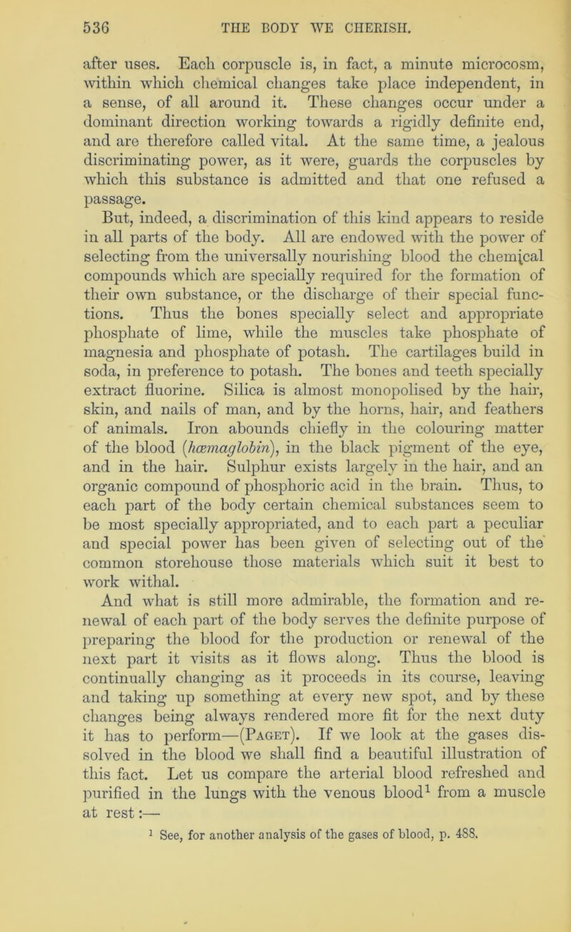 after uses. Each corpuscle is, in fact, a minute microcosm, within which chemical changes take place independent, in a sense, of all around it. These changes occur under a dominant direction working towards a rigidly definite end, and are therefore called vital. At the same time, a jealous discriminating power, as it were, guards the corpuscles by which this substance is admitted and that one refused a passage. But, indeed, a discrimination of this kind appears to reside in all parts of the body. All are endowed with the power of selecting from the universally nourishing blood the chemjcal compounds which are specially required for the formation of their own substance, or the discharge of their special func- tions. Thus the bones specially select and appropriate phosphate of lime, while the muscles take phosphate of magnesia and phosphate of potash. The cartilages build in soda, in preference to potash. The bones and teeth specially extract fluorine. Silica is almost monopolised by the hair, skin, and nails of man, and by the horns, hair, and feathers of animals. Iron abounds chiefly in the colouring matter of the blood [hcBmaglohin), in the black pigment of the eye, and in the hair. Sulphur exists largely in the hair, and an organic compound of phosphoric acid in the brain. Thus, to each part of the body certain chemical substances seem to be most specially appropriated, and to each part a peculiar and special power has been given of selecting out of the common storehouse those materials which suit it best to work withal. And what is still more admirable, the formation and re- newal of each part of the body serves the definite purpose of preparing the blood for the production or renewal of the next part it visits as it flows along. Thus the blood is continually changing as it proceeds in its course, leaving and taking up something at every new spot, and by these changes being always rendered more fit for the next duty it has to perform—(Paget). If we look at the gases dis- solved in the blood we shall find a beautiful illustration of this fact. Let us compare the arterial blood refreshed and purified in the lungs with the venous blood^ from a muscle at rest:— 1 See, for another analysis of the gases of blood, p. 488.