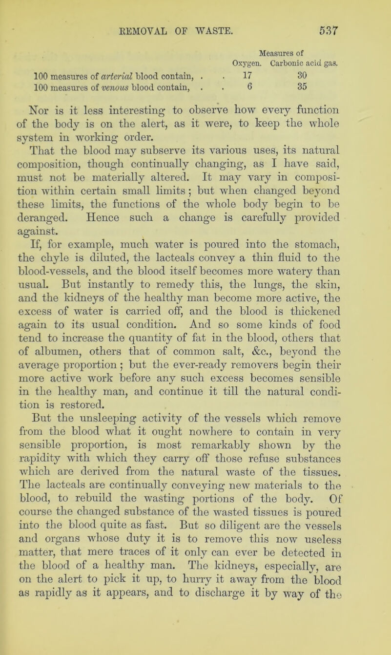 Measures of Oxygen. Carbonic aeid gas. 100 measures of arterial blood contain, . . 17 30 100 measures of venous blood contain, . . 6 35 Nor is it less interesting to observe bow eveiy function of the body is on the alert, as it were, to keep the whole system in working order. That the blood may subserve its various uses, its natural composition, though continually changing, as I have said, must not be materially altered. It may vary in composi- tion within certain small limits; but when changed beyond these limits, the functions of the whole body begin to be deranged. Hence such a change is carefully provided against. If, for example, much water is poured into the stomach, the chyle is diluted, the lacteals convey a thin fluid to the blood-vessels, and the blood itself becomes more watery than usual. But instantly to remedy this, the lungs, the skin, and the Iridneys of the healthy man become more active, the excess of water is carried off, and the blood is thickened again to its usual condition. And so some kinds of food tend to increase the quantity of fat in the blood, others that of albumen, others that of common salt, &c., beyond the average proportion ; but the ever-ready removers begin their more active work before any such excess becomes sensible in the healthy man, and continue it till the natural condi- tion is restored. But the unsleeping activity of the vessels which remove from the blood what it ought nowhere to contain in very sensible proportion, is most remarkably shown by the rapidity with which they carry off those refuse substances which are derived from the natural waste of the tissues. The lacteals are continually conveying new materials to the blood, to rebuild the wasting portions of the body. Of course the changed substance of the wasted tissues is poured into the blood quite as fast. But so diligent are the vessels and organs whose duty it is to remove this now useless matter, that mere traces of it only can ever be detected in the blood of a healthy man. The kidneys, especially, are on the alert to pick it up, to hurry it away from the blood as rapidly as it appears, and to discharge it by way of the