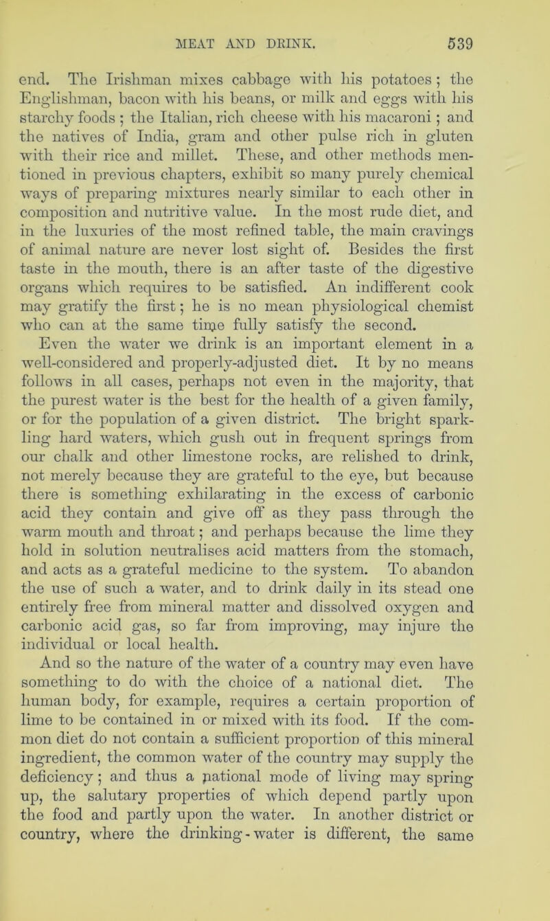 end. The Irishman mixes cabbage with liis potatoes ; the Englishman, bacon with bis beans, or milk and eggs with bis starchy foods ; the Italian, rich cheese with bis macaroni; and the natives of India, gram and other pulse rich in gluten with their rice and millet. These, and other methods men- tioned in previous chapters, exhibit so many purely chemical ways of preparing mixtures nearly similar to each other in composition and nutritive value. In the most rude diet, and in the luxuries of the most refined table, the main cravings of animal nature are never lost sight of. Besides the first taste in the mouth, there is an after taste of the digestive organs which requires to be satisfied. An indifferent cook may gratify the first; he is no mean physiological chemist who can at the same tinje fully satisfy the second. Even the water we drink is an important element in a well-considered and properly-adjusted diet. It by no means follows in all cases, perhaps not even in the majority, that the purest water is the best for the health of a given family, or for the population of a given district. The bright spark- ling hard waters, which gush out in frequent springs from our chalk and other limestone rocks, are relished to drink, not merely because they are grateful to the eye, but because there is something exhilarating in the excess of carbonic acid they contain and give off as they pass through the warm mouth and throat; and perhaps because the lime they hold in solution neutralises acid matters from the stomach, and acts as a grateful medicine to the system. To abandon the use of such a water, and to drink daily in its stead one entirely fi'ee from mineral matter and dissolved oxygen and carbonic acid gas, so far from improving, may injure the individual or local health. And so the nature of the water of a country may even have something to do with the choice of a national diet. The human body, for example, requires a certain proportion of lime to be contained in or mixed with its food. If the com- mon diet do not contain a sufficient proportion of this mineral ingredient, the common water of the country may supply the deficiency; and thus a pational mode of living may spring up, the salutary properties of which depend partly upon the food and partly upon the water. In another district or country, where the drinking-water is different, the same
