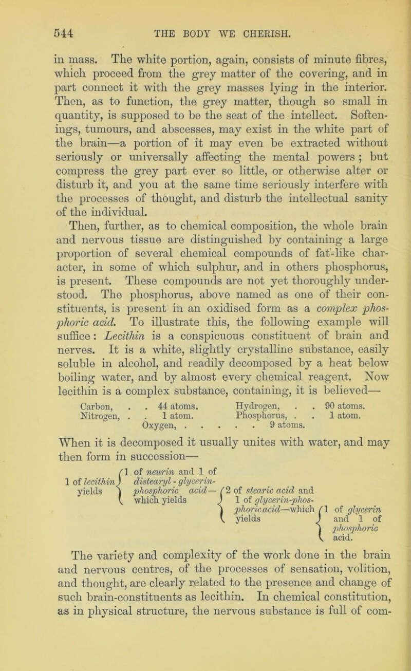 in mass. The white portion, again, consists of minute fibres, which proceed from the grey matter of the covering, and in part connect it with the grey masses lying in the interior. Then, as to function, the grey matter, though so small in quantity, is supposed to be the seat of the intellect. Soften- ings, tumours, and abscesses, may exist in the white part of the brain—a portion of it may even be extracted without seriously or universally affecting the mental powers ; but compress the grey part ever so little, or otherwise alter or disturb it, and you at the same time seriously interfere with the processes of thought, and disturb the intellectual sanity of the individual. Then, further, as to chemical composition, the whole brain and nervous tissue are distinguished by containing a large proportion of several chemical compounds of fat'-like char- acter, in some of which sulphur, and in others phosphorus, is present. These compounds are not yet thoroughly under- stood. The phosphorus, above named as one of their con- stituents, is present in an oxidised form as a complex phos- phoric acid. To illustrate this, the following example will suffice : Lecithin is a conspicuous constituent of brain and nerves. It is a white, slightly crystalline substance, easily soluble in alcohol, and readily decomposed by a heat below boiling water, and by almost every chemical reagent. Now lecithin is a complex substance, containing, it is believed— Carbon, . . 44 atoms. Hydrogen, . . 90 atoms. Wlien it is decomposed it usually unites with water, and may then form in succession— The variety and complexity of the work done in the brain and nervous centres, of the proeesses of sensation, volition, and thought, are clearly related to the presence and change of such brain-constituents as lecithin. In chemical constitution, as in physical structure, the nervous substance is full of com- Nitrogen, . . 1 atom. Oxygen, . . Phosphorus, . . 1 atom. . . 9 atoms. phoricacid—which /I of glycerin yields 1 and 1 of phosplvoric axiid.