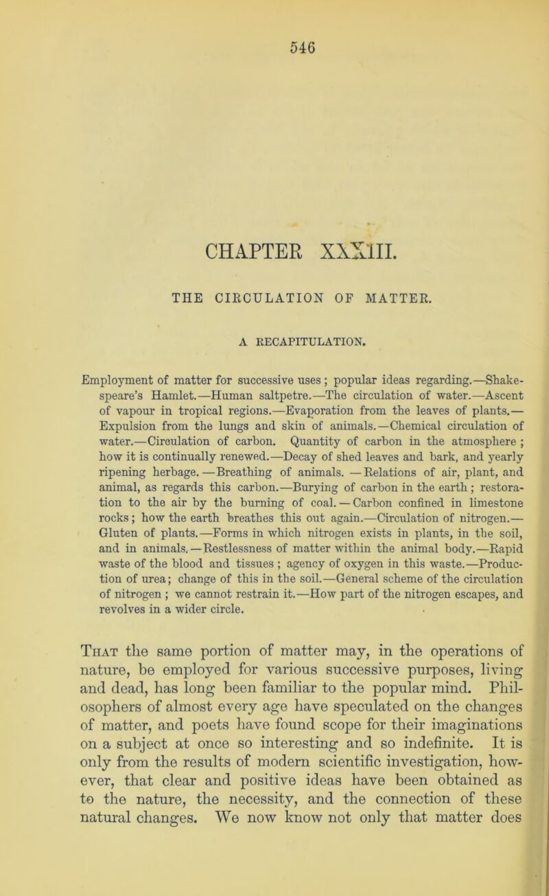 CHAPTER XXXlII. THE CIRCULATION OF MATTER. A RECAPITULATION. Employment of matter for successive uses ; popular ideas regarding.—Shake- speare’s Hamlet.—Human saltpetre.—The circulation of water.—Ascent of vapour in tropical regions.—Evaporation from the leaves of plants.— Expulsion from the lungs and skin of animals.—Chemical circulation of water.—Circulation of carbon. Quantity of carbon in the atmosphere ; how it is continually renewed.—Decay of shed leaves and bark, and yearly ripening herbage.—Breathing of animals. —Relations of air, plant, and animal, as regards this carbon.—Burying of carbon in the earth; restora- tion to the air by the burning of coal. — Carbon confined in limestone rocks; how the earth breathes this out again.—Circulation of nitrogen.— Gluten of plants.—Forms in which nitrogen exists in plants, in the soil, and in animals.—Restlessness of matter within the animal body.—Rapid waste of the blood and tissues ; agency of oxygen in this waste.—Produc- tion of urea; change of this in the soil.—General scheme of the circulation of nitrogen ; we cannot restrain it.—How part of the nitrogen escapes, and revolves in a wider circle. That the same portion of matter may, in the operations of nature, be employed for various successive purposes, living and dead, has long been familiar to the popular mind. Phil- osophers of almost every age have speculated on the changes of matter, and poets have found scope for their imaginations on a subject at once so interesting and so indefinite. It is only from the results of modern scientific investigation, how- ever, that clear and positive ideas have been obtained as to the nature, the necessity, and the connection of these natural changes. We now know not only that matter does