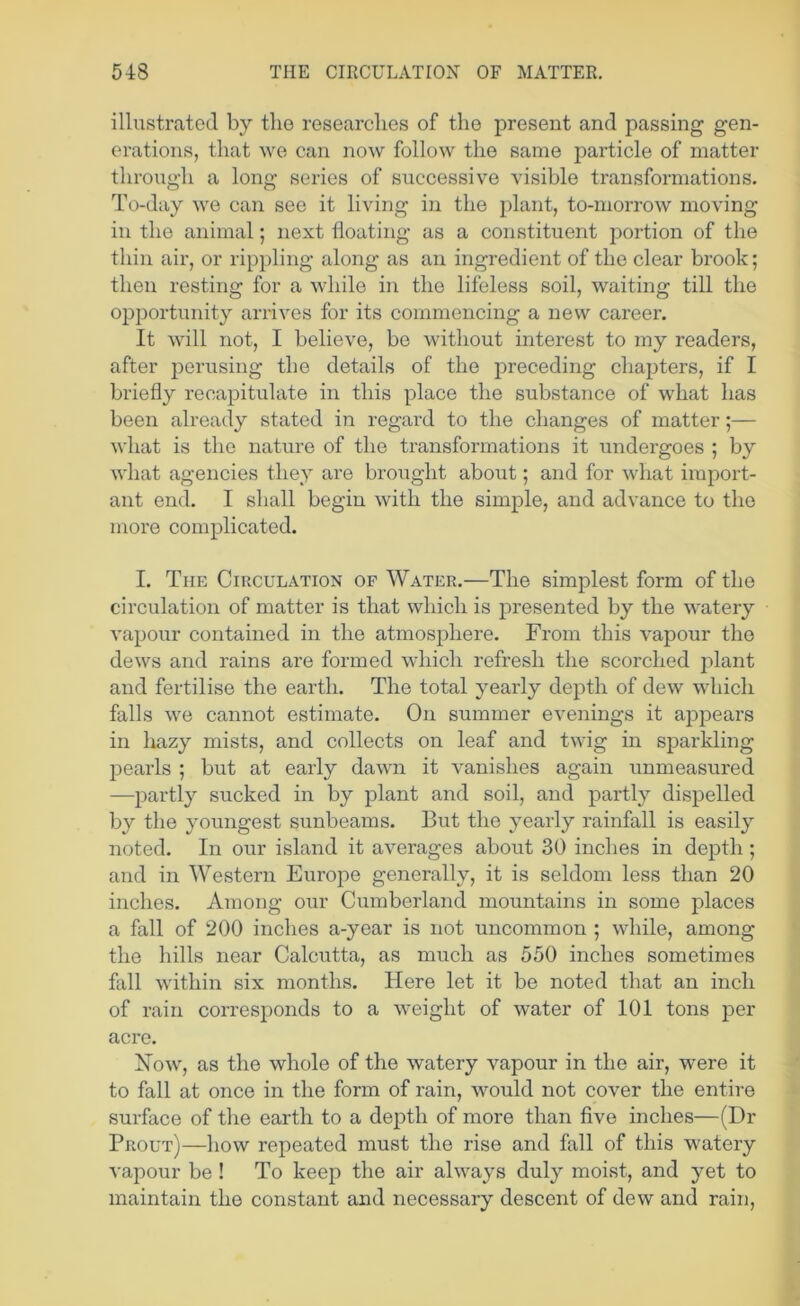 illustrated by the researches of the present and passing gen- erations, that we can now follow the same particle of matter through a long series of successive visible transformations. To-day we can see it living in the plant, to-morrow moving in the animal; next floating as a constituent portion of the thin air, or rippling along as an ingredient of the clear brook; then resting for a while in the lifeless soil, waiting till the opportunity arrives for its commencing a new career. It will not, I believe, be without interest to my readers, after perusing the details of the preceding chapters, if I briefly recapitulate in this place the substance of what has been already stated in regard to the changes of matter;— what is the nature of the transformations it undergoes ; by what agencies they are brought about; and for what import- ant end. I shall begin with the simple, and advance to the more complicated. I. The Circulation of Water.—The simplest form of the circulation of matter is that which is presented by the watery vapour contained in the atmosphere. From this vapour the dews and rains are formed which refresh the scorched i:)lant and fertilise the earth. The total yearly depth of dew which falls we cannot estimate. On summer evenings it appears in liazy mists, and collects on leaf and twig in sparkling pearls ; but at early dawn it vanishes again unmeasured —jiartly sucked in by plant and soil, and partly dispelled by the youngest sunbeams. But the yearly rainfall is easily noted. In our island it averages about 30 inches in depth ; and in Western Europe generally, it is seldom less than 20 inches. Among our Cumberland mountains in some places a fall of 200 inches a-year is not uncommon ; while, among the hills near Calcutta, as much as 550 inches sometimes fall within six months. Here let it be noted that an inch of rain corresponds to a weight of water of 101 tons per acre. Now, as the whole of the watery vapour in the air, were it to fall at once in the form of rain, would not cover the entire surface of the earth to a depth of more than five inches—(Dr Prout)—how repeated must the rise and fall of this watery vapour be ! To keep the air always duly moist, and yet to maintain the constant and necessary descent of dew and rain.