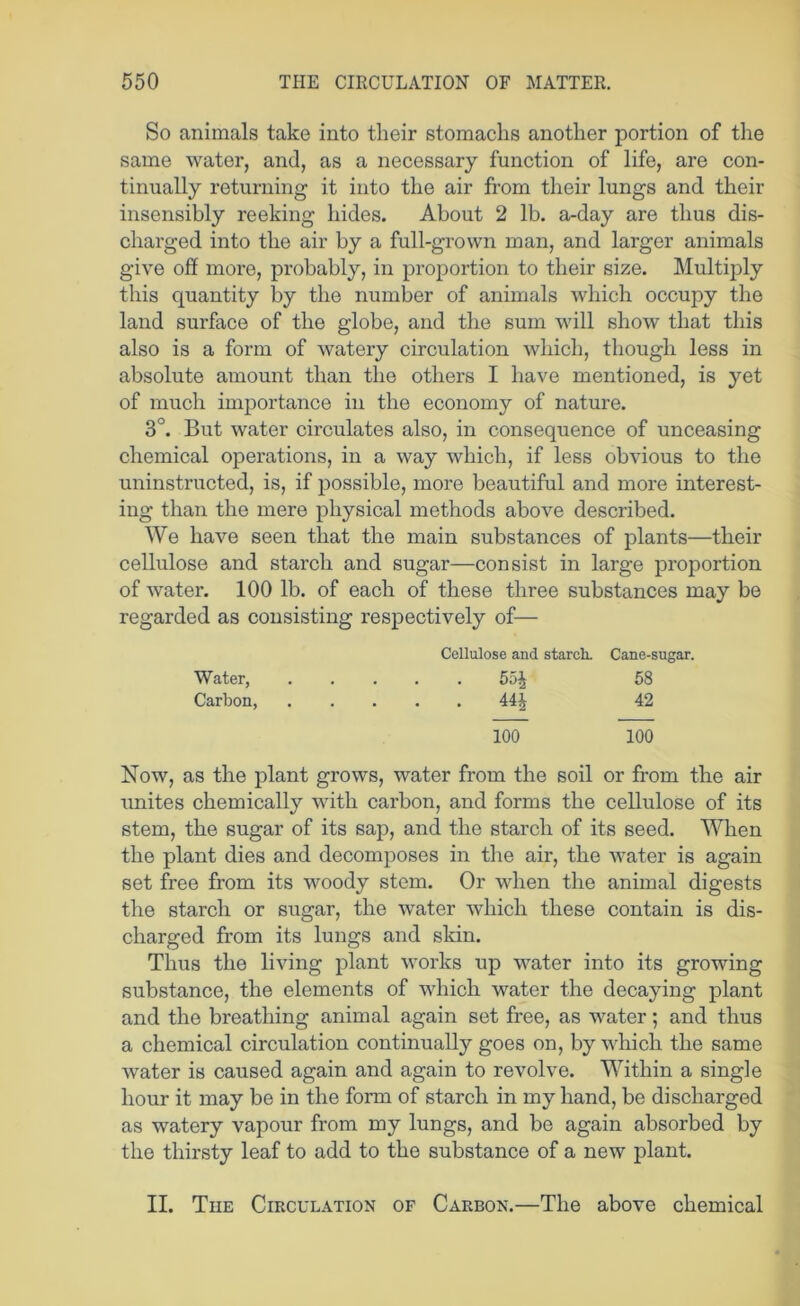 So animals take into their stomachs another portion of the same water, and, as a necessary function of life, are con- tinually returning it into the air from their lungs and their insensibly reeking hides. About 2 lb. a-day are thus dis- charged into the air by a full-grown man, and larger animals give off more, probably, in proportion to their size. Multiply this quantity by the number of animals which occupy the land surface of the globe, and the sum will show that this also is a form of watery circulation which, though less in absolute amount than the others I have mentioned, is yet of much importance in the economy of nature. 3°. But water circulates also, in consequence of unceasing chemical operations, in a way which, if less obvious to the uninstructed, is, if possible, more beautiful and more interest- ing than the mere physical methods above described. We have seen that the main substances of plants—their cellulose and starch and sugar—consist in large proportion of water. 100 lb. of each of these three substances may be regarded as consisting respectively of— Cellulose and starch. Cane-sugar. Water, 55| 58 Carbon, 44^ 42 100 100 Now, as the plant grows, water from the soil or from the air unites chemically with carbon, and forms the cellulose of its stem, the sugar of its sap, and the starch of its seed. When the plant dies and decomposes in the air, the water is again set free from its woody stem. Or when the animal digests the starch or sugar, the water which these contain is dis- charged from its lungs and skin. Thus the living plant works up water into its growing substance, the elements of which water the decaying plant and the breathing animal again set free, as water; and thus a chemical circulation continually goes on, by which the same water is caused again and again to revolve. Within a single hour it may be in the form of starch in my hand, be discharged as watery vapour from my lungs, and be again absorbed by the thirsty leaf to add to the substance of a new plant. II. The Circulation of Carbon.—The above chemical