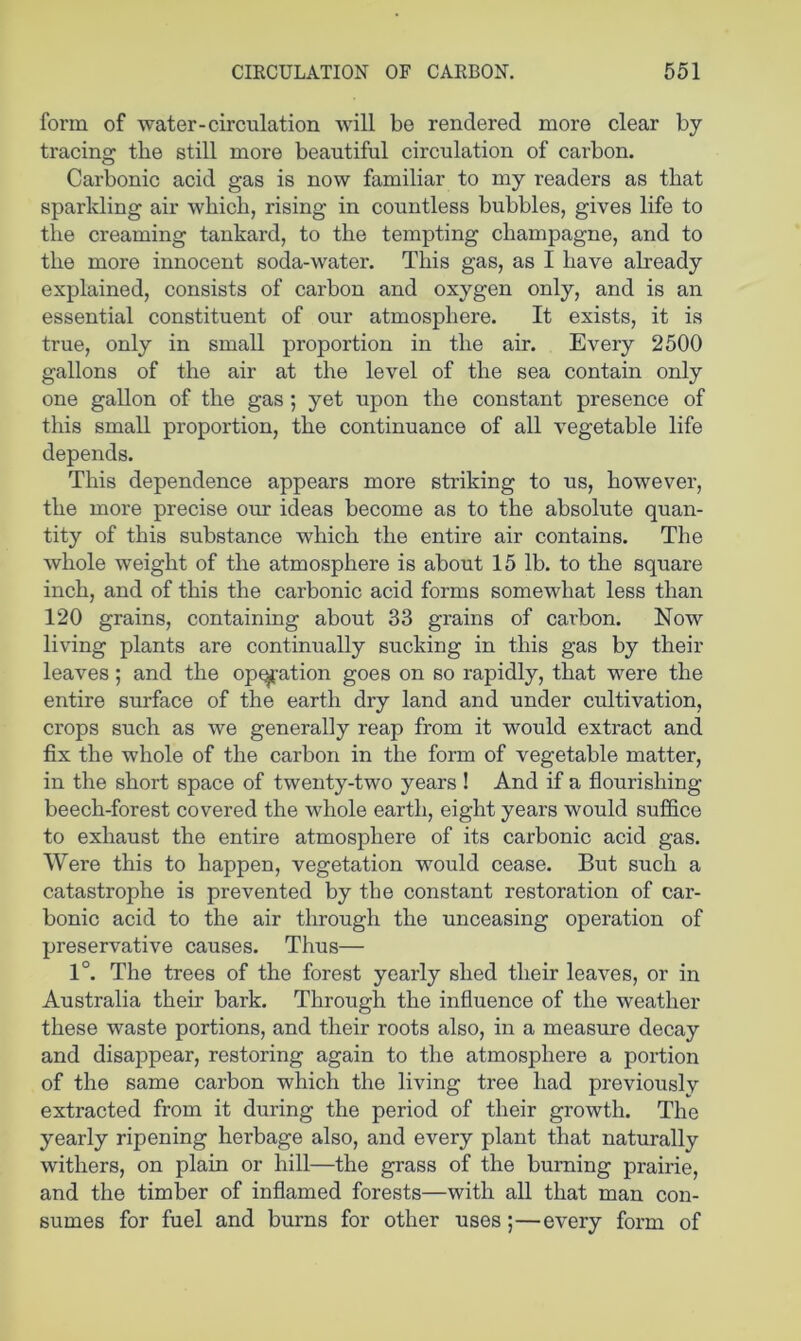 form of water-circulation will be rendered more clear by tracing the still more beautiful circulation of carbon. Carbonic acid gas is now familiar to my readers as that sparkling air which, rising in countless bubbles, gives life to the creaming tankard, to the tempting champagne, and to the more innocent soda-water. This gas, as I have already explained, consists of carbon and oxygen only, and is an essential constituent of our atmosphere. It exists, it is true, only in small proportion in the air. Every 2500 gallons of the air at the level of the sea contain only one gallon of the gas ; yet upon the constant presence of this small proportion, the continuance of all vegetable life depends. This dependence appears more striking to us, however, the more precise om: ideas become as to the absolute quan- tity of this substance which the entire air contains. The whole weight of the atmosphere is about 15 lb. to the square inch, and of this the carbonic acid forms somewhat less than 120 grains, containing about 33 grains of carbon. Now living plants are continually sucking in this gas by their leaves; and the op^ation goes on so rapidly, that were the entire surface of the earth dry land and under cultivation, crops such as we generally reap from it would extract and fix the whole of the carbon in the form of vegetable matter, in the short space of twenty-two years ! And if a flourishing beech-forest covered the whole earth, eight years would suffice to exhaust the entire atmosphere of its carbonic acid gas. Were this to happen, vegetation would cease. But such a catastrophe is prevented by the constant restoration of car- bonic acid to the air through the unceasing operation of preservative causes. Thus— 1°. The trees of the forest yearly shed their leaves, or in Australia their bark. Through the influence of the weather these waste portions, and their roots also, in a measure decay and disappear, restoring again to the atmosphere a portion of the same carbon which the living tree had previously extracted from it during the period of their growth. The yearly ripening herbage also, and every plant that naturally withers, on plain or hill—the grass of the burning prairie, and the timber of inflamed forests—with all that man con- sumes for fuel and burns for other uses;—every form of