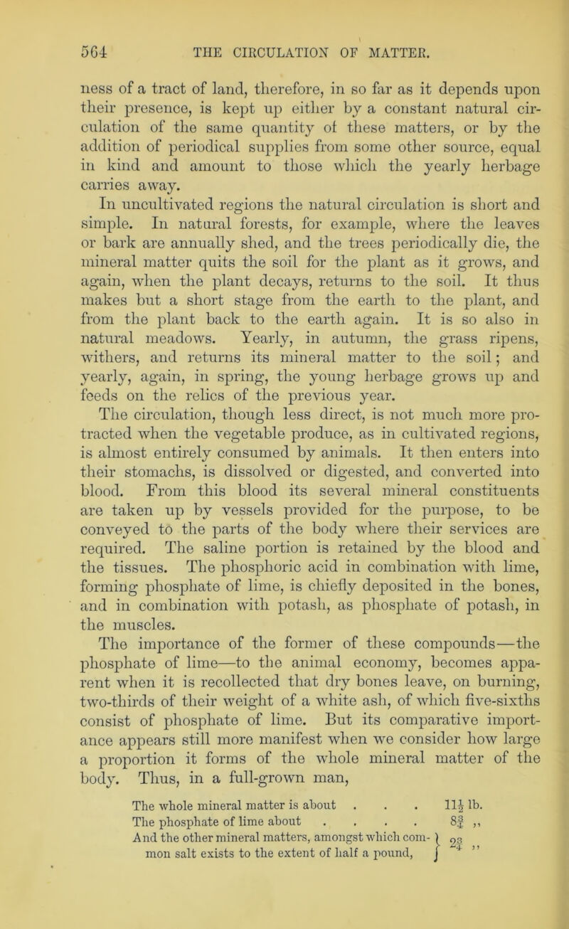ness of a tract of land, therefore, in so far as it depends upon their presence, is kept up eitiier by a constant natural cir- culation of the same quantity of these matters, or by the addition of periodical supplies from some other source, equal in kind and amount to those wiiich the yearly herbage carries away. In uncultivated regions the natural circulation is short and simple. In natural forests, for example, where the leaves or bark are annually shed, and the trees periodically die, tlie mineral matter quits the soil for the plant as it grows, and again, when the plant decays, returns to the soil. It thus makes but a short stage from the earth to the plant, and from the plant back to the earth again. It is so also in natural meadows. Yearly, in autumn, the grass ripens, withers, and returns its mineral matter to the soil; and yearly, again, in spring, the young herbage grows up and feeds on the relics of the previous year. The cii’cidation, though less direct, is not much more pro- tracted when the vegetable produce, as in cultivated regions, is almost entirely consumed by animals. It then enters into their stomachs, is dissolved or digested, and converted into blood. From this blood its several mineral constituents are taken up by vessels provided for the purpose, to be conveyed to the parts of the body where their services are required. The saline portion is retained by the blood and the tissues. The phosphoric acid in combination with lime, forming phosphate of lime, is chiefly deposited in the bones, and in combination with potash, as phosphate of potash, in the muscles. The importance of the former of these compounds—the phosphate of lime—to the animal economy, becomes appa- rent when it is recollected that dry bones leave, on burning, two-thirds of their weight of a white ash, of which five-sixths consist of phosphate of lime. But its comj)arative import- ance appears still more manifest when we consider how large a proportion it forms of the whole mineral matter of the body. Thus, in a full-grown man. The whole mineral matter is about . . . llj lb. The phosphate of lime about . . . . 8| ,, And the other mineral matters, amongst which com- mon salt exists to the extent of half a poxind, j ”