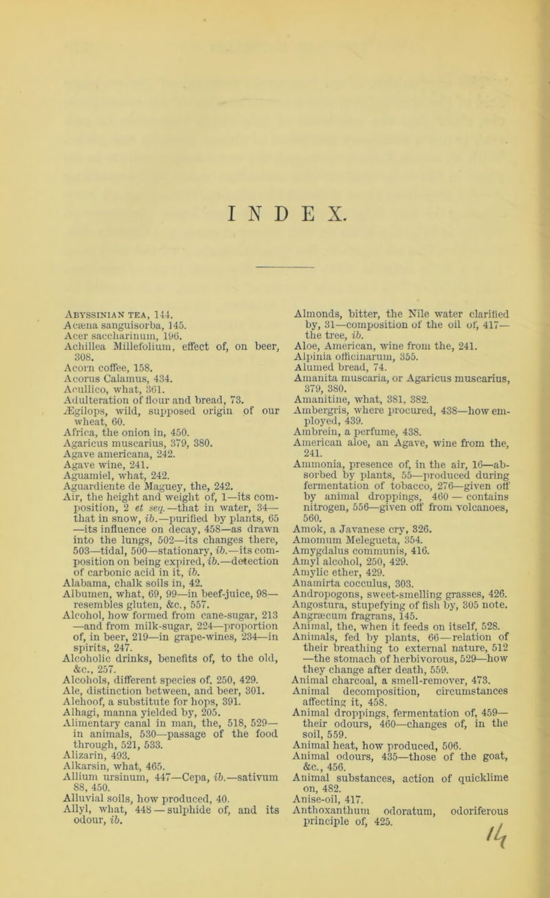 INDEX Abyssinian tea, 144. Afajiia sanguisorba, 145. Acer saccharinuni, IbO. Acliillea Millefolium, effect of, on beer, 30S. Acorn coffee, 158. Acorus Calamus, 434. Acullico, what, 361. Adulteration of flour and bread, 73. i’Egilops, wild, supposed origin of our wheat, 60. Africa, the onion in, 450. Agaricus muscarius, 379, 380. Agave americana, 242. Agave wine, 241. Aguamiel, what, 242. Aguardiente de Maguey, the, 242. Air, the height and weight of, 1—its com- j)Osition, 2 et seq.—that in water, 34— that in snow, ib.—purified by plants, 65 —its influence on decay, 458—as drawn into the lungs, 502—its changes there, 503—tidal, 500—stationary, i6.—its com- position on being expired, ib.—detection of carbonic acid in it, ib. Alabama, chalk soils in, 42. Albumen, what, 69, 99—in beef-juice, 98— resembles gluten, &c., 557. Alcohol, how formed from cane-sugar, 213 —and from milk-sugar, 224—proportion of, in beer, 219—in grape-wines, 234—in spirits, 247. Alcoholic drinks, benefits of, to the old, &c., 257. Alcohols, different species of, 250, 429. Ate, distinction between, and beer, 301. Alehoof, a substitute for hops, 391. Alhagi, manna yielded bj’, 205. -Alimentary canal in man, the, 518, 529— in animals, 530—passage of the food through, 521, 533. Alizarin, 493. Alkarsin, what, 465. Allium ursinum, 447—Cepa, ib.—sativum 88, 450. Alluvial soils, how produced, 40. AJlyl, what, 448 — sulphide of, and its odour, ib. Almonds, bitter, the Nile water clarified by, 31—composition of the oil of, 417— the tree, ib. Aloe, American, wine from the, 241. Alpinia ofticiuaruiu, 355. Alumed bread, 74. Amanita muscaria, or -Agaricus muscarius, 379, 380. Amanitine, what, 381, 382. -Ambergris, where procui-ed, 438—how em- ployed, 439. Ambrein, a perfume, 438. American aloe, an -Agave, wine from the, 241. Ammonia, presence of, in the air, 16—ab- sorbed by plants, 55—produced during fermentation of tobacco, 276—given otl' by animal droppings, 460 — contains nitrogen, 556—given off from volcanoes, 560. Amok, a Javanese cry, 326. Amomum Melegueta, 354. Amygdalus communis, 416. Amyl alcohol, 250, 429. Amylic ether, 429. Anarairta cocculus, 303. Andropogons, sweet-smelling grasses, 426. Angostura, stupefying of fish by, 305 note. Angnecum fragrans, 145. Animal, the, when it feeds on itself, 528. Animals, fed by plants, 66—relation of their breathing to external nature, 512 —the stomach of herbivorous, 529—how they change after death, 559. Animal charcoal, a smell-remover, 473. Animal decomposition, circumstances affecting it, 458. Animal droppings, fermentation of, 459— their odours, 460—changes of, in the soil, 559. Animal heat, how produced, 506. Animal odours, 435—those of the goat, &c., 456. Animal substances, action of quicklime on, 482. Anise-oil, 417. Anthoxanthum odoratum, odoriferous