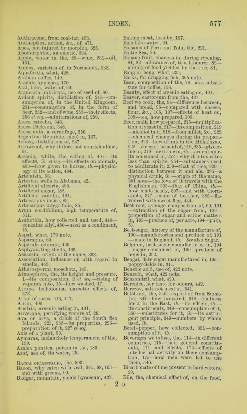 Anthracene, from coal-tar, 493. Antiseptics, action, &c., of, 471. Apes, not injured by mori)hia, 325. Aponiorphine, an emetic, 324. Apple, water in the, 85—wine, 231—oil, 431. Apples, varieties of, in Normandy, 232. Aquafortis, what, 428. Arabian coffee, 149. Arachis hyi>ogaja, 170. Aral, lake, water of, 26. Araucaria imbricata, use of seed of, 80. Ardent spirits, distillation of, 245—con- sumption of, in the United Kingdom, 251—consumption of, in the form of beer, 252—and of wine, 253—their effects, 256 et seq.—adulterations of, 259. Areca catechu, 346. Areca Dicksoni, 348. Areca nuts, a vermifuge, 850. Argentine Republic, mat5 in, 137. Arraca, distillation of, 237. Arrowroot, why it does not nourish alone, 91. Arsenic, white, the eating of, 401—its effects, lb. etseq.—its effects on animals, 403—how given to horses, ib.—physiol- ogy of its action, 404. Artemisia, 58. Artesian wells in Alabama, 42. Artitlcial alizarin, 493. Artilicial sugar, 182. Artillcial vanillin, 424. Artocarpns incisa, 83. Artocarpus integrifoli.a, 85. Arum cordifolium, high temperature of, 511. Asafoetida, how collected and used, 449— contains allyl, 450—used as a condiment, ib. Aspal, what, 179 note. Asparagus, 60. Asperula odorata, 425. Asphy.viating shells, 466. Assassin, origin of the name, 338. Association, influence of, with regard to smells, 443. Atherosperma moschata, 145. Atmosphere, the, its height and pressure, 1—its composition, 2 et seq.—rising of vapours into, 15—how washed, 17. Atropa belladonna, narcotic effects of, 378. Attar of roses, 413, 417. Aurin, 496. Austria, arsenic-eating in, 401. Auvergne, petrifying waters of, 29. Ava or arva, a drink of the South Sea Islands, 225, 353—its properties, 226— preparation of it, 227 et seq. Axis of a i>lant, 53. Ayniaras, melancholy temperament of the, 139. Azalea pontica, poison in the, 180. Azof, sea of, its water, 25. Bacca orientaus, the, 303. Bacon, why eaten with veal, &c., 98,105— and with greens, 90. Badger, mountain, yields hyraceum, 437. Baking meat, loss by, 107. Bala lake watei’, 24. Balsams of Peru and Tolu, the, 221. Baltic Sea, 26. Banana fruit, changes in, during ripening, 81, 82—allowance of, to a labourer, 82— supply of food yielded by the tree, 81. Bang or beng, what, 335. Barks, for drugging fish, 305 note. Bean, composition of the, 78—as a substi- tute for coffee, 158. Beauty, effect of arsenic-eating on, 401. Beaver, castoreum from the, 437. Beef we cook, the, 94—difference between, and bread, 95—compared with cheese, flour, &c., 105, 107—effects of heat on, 108—tea, how prepared, 109. Beer, malt, how prepared, 215—multiplica- tion of yeast in, 217—its composition, 219 —alcohol in it, 218—from millet, &c., 222 —chemical changes during its prepara- tion, 223—how drunk in the Himalayas, 222—vinegar the acid of, 219,235—glycer- ine in, 219—dextrine in, ib.—ardent spir- its consumed in, 252—why it intoxicates less than spirits, 254—substances used to adulterate it, 259—that of rice, 229— distinction between it and ale, 295—a physical drink, ib.—origin of the name, 301 note—the love of it travels with the Englishman, 303—that of China, ib.— how made heady, 307—and with thorn- apple, 377—made of heather, 385—fla- voured with sweet-flag, 434. Beet-root, average composition of, 60, 191 —extraction of the sugar from, 192— proportion of sugar and saline matters in, 193—produce of, per acre, 194—pulp, ib. Beet-sugar, history of the manufacture of, 190—manufactories and produce of, 191 —made in England, ib. See also Sugar. Belgium, beet-sugar manufactories in, 194 —sugar consumed in, 199—produce of hops in, 292. Bengal, date-sugar manufactured in, 195— poppy-fields in, 311. Benzoic acid, use of, 422 note. Benzoin, what, 422 note. Benzonitril, what, 420. Berenice, her taste for odours, 442. Berezov, salt not used at, 541. Betel-nut, the, 346—export of, from Suma- tra, 347—how prepared, 348—fondness for it in the East, ib.—its effects, ib.-— its constituents, 349—consumption of it, 350—substitutes for it, ib.—its astrin- gent principle, 349—numbers by whom used, ib. Betel - pepper, how collected, 351 — con- sumption of it, ib. Beverages we infuse, the, 114—in different countries, 115—their general constitu- ents, 171—and effects, 172—effects of intellectual activity on their consump- tion, 175—how men were led to use them, 540. Bicarbonate of hme present in hard waters, 29. Bile, the, chemical effect of, on the food.
