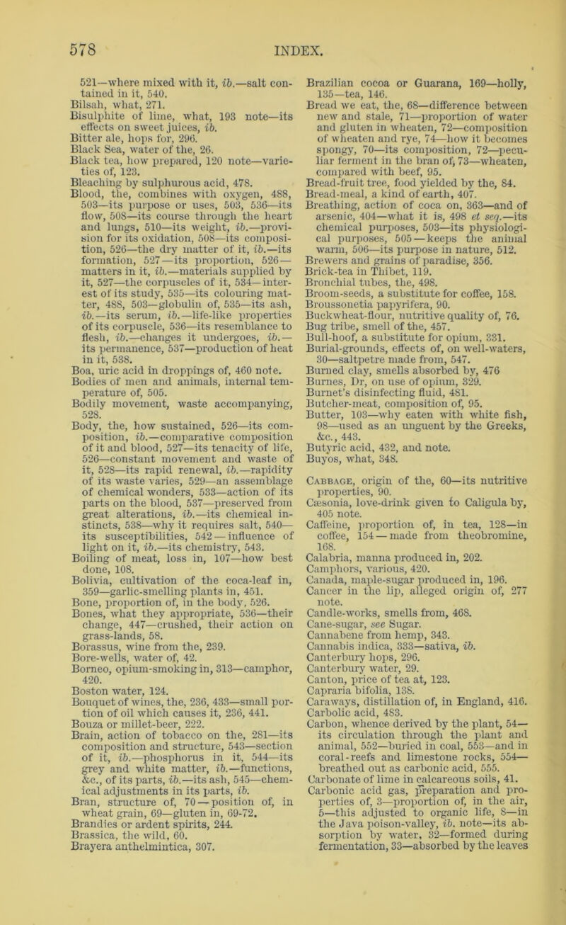521—where mixed with it, ib.—salt con- tained in it, 540. Bilsali, what, 271. Bisulphite of lime, what, 193 note—its eflects on sweet juices, ib. Bitter ale, liojis for, 290. Black Sea, water of the, 26. Black tea, how prepared, 120 note—varie- ties of, 123. Bleaching by sulphurous acid, 478. Blood, the, combines with oxygen, 488, 503—its purpose or uses, 503, 536—its flow, 508—its course through the heart and lungs, 510—its weight, ib.—^)rovi- sion for its oxidation, 508—its composi- tion, 526—the dry matter of it, ib.—its formation, 527—its proportion, 526— matters in it, ib.—materials supplied by it, 527—the corpuscles of it, 534—inter- est of its study, 535—its colouring mat- ter, 488, 503—globulin of, 535—its ash, ib.—its serum, ib.—life-like properties of its corpuscle, 536—its resemblance to flesh, ib.—changes it undergoes, ib.— its permanence, 537—production of heat in it, 538. Boa, uric acid in droppings of, 460 note. Bodies of men and animals, internal tem- perature of, 505. Bodily movement, waste accompanying, 528. Body, the, how sustained, 526—its com- position, ib.—comparative composition of it and blood, 527—its tenacity of life, 526—constant movement and W'aste of it, 528—its rapid renewal, ib.—rapidity of its waste varies, 529—an assemblage of chemical wonders, 533—action of its parts on the blood, 537—preserved from great alterations, ib.—its chemical in- stincts, 538—why it requires salt, 540— its susceptibilities, 542 — influence of light on it, ib.—its chemistry, 543. Boiling of meat, loss in, 107—how best done, 108. Bolivia, cultivation of the coca-leaf in, 359—garlic-smelling plants in, 451. Bone, proportion of, in the body, 526. Bones, what they appropriate, 536—their change, 447—crushed, their action on grass-lands, 58. Borassus, wine from the, 239. Bore-wells, water of, 42. Borneo, opium-smoking in, 313—camphor, 420. Boston water, 124. Bouquet of wines, the, 236, 433—small por- tion of oil which causes it, 236, 441. Bouza or millet-beer, 222. Brain, action of tobacco on the, 281—its composition and structure, 543—section of it, ib.—phosphorus in it, 544—its grey and white matter, ib.—functions, &c., of its parts, ib.—its ash, 545—chem- ical adjustments in its parts, ib. Bran, structure of, 70 — position of, in wheat grain, 69—gluten in, 69-72. Brandies or ardent spirits, 244. Brassica, the wild, 60. Brayera anthelmintica, 307. Brazilian cocoa or Guarana, 169—holly, 135—tea, 146. Bread we eat, the, 68—difference between new' and stale, 71—projtortion of water and gluten in wheiiten, 72—comi)Osition of wheaten and rye, 74—how it becomes spongy, 70—its composition, 72—pecu- liar ferment in the bran ofj 73—wheaten, compared with beef, 95. Bread-fruit tree, food yielded by the, 84. Bread-meal, a kind of earth, 407. Breathing, action of coca on, 363—and of arsenic, 404—what it is, 498 et seq.—its chemical purj)oses, 503—its phj'siologi- cal purposes, 505 — keeps the animal warm, 506—its purpose in nature, 512. Brewers and grains of paradise, 356. Brick-tea in Thibet, 119. Bronchial tubes, the, 498. Broom-seeds, a substitute for coffee, 158. Broussouetia papyrifera, 90. Buckw'heat-flour, ntitritive quality of, 76. Bug tribe, smell of the, 457. Bull-hoof, a substitute for opium, 331. Burial-grounds, effects of, on well-waters, 30—saltpetre made from, 547. Burned clay, smells absorbed by, 476 Burnes, Dr, on use of opium, 329. Burnet’s disinfecting fluid, 481. Butcher-meat, composition of, 95. Butter, 103—w'hy eaten with w'hite fish, 98—used as an unguent by the Greeks, &c., 443. Butyric acid, 432, and note. Buyos, what, 348. Cabb.'VGE, origin of the, 60—its nutritive ))roperties, 90. Csesonia, love-drink given to Caligula by, 405 note. Caffeine, ]>roportion of, in tea, 128—in coffee, 154 — made from theobromine, 168. Calabria, manna produced in, 202. Camiffiors, various, 420. Canada, maple-sugar ]iroduced in, 196. Cancer in the lip, alleged origin of, 277 note. Candle-works, smeUs from, 468. Cane-sugar, see Sugar. Caunabene from hemp, 343. Cannabis indica, 333—sativa, ib. Canterbury hops, 296. Canterbury water, 29. Canton, price of tea at, 123. Capraria bifolia, 138. Caraways, distillation of, in England, 416. Carbolic acid, 483. Carbon, whence derived by the plant, 64— its circulation through the plant and animal, 552—buried in coal, 553—and in coral-reefs and limestone rocks, 554— breathed out as carbonic acid, 555. Carbonate of lime in calcareous soils, 41. Carbonic acid gas, jTreparation and pro- perties of, 3—proportion of, in the air, 5—this adjusted to organic life, 8—in the Java poison-vallej’, ib. note—its ab- sorption by water, 32—formed during fermentation, 33—absorbed by the leaves