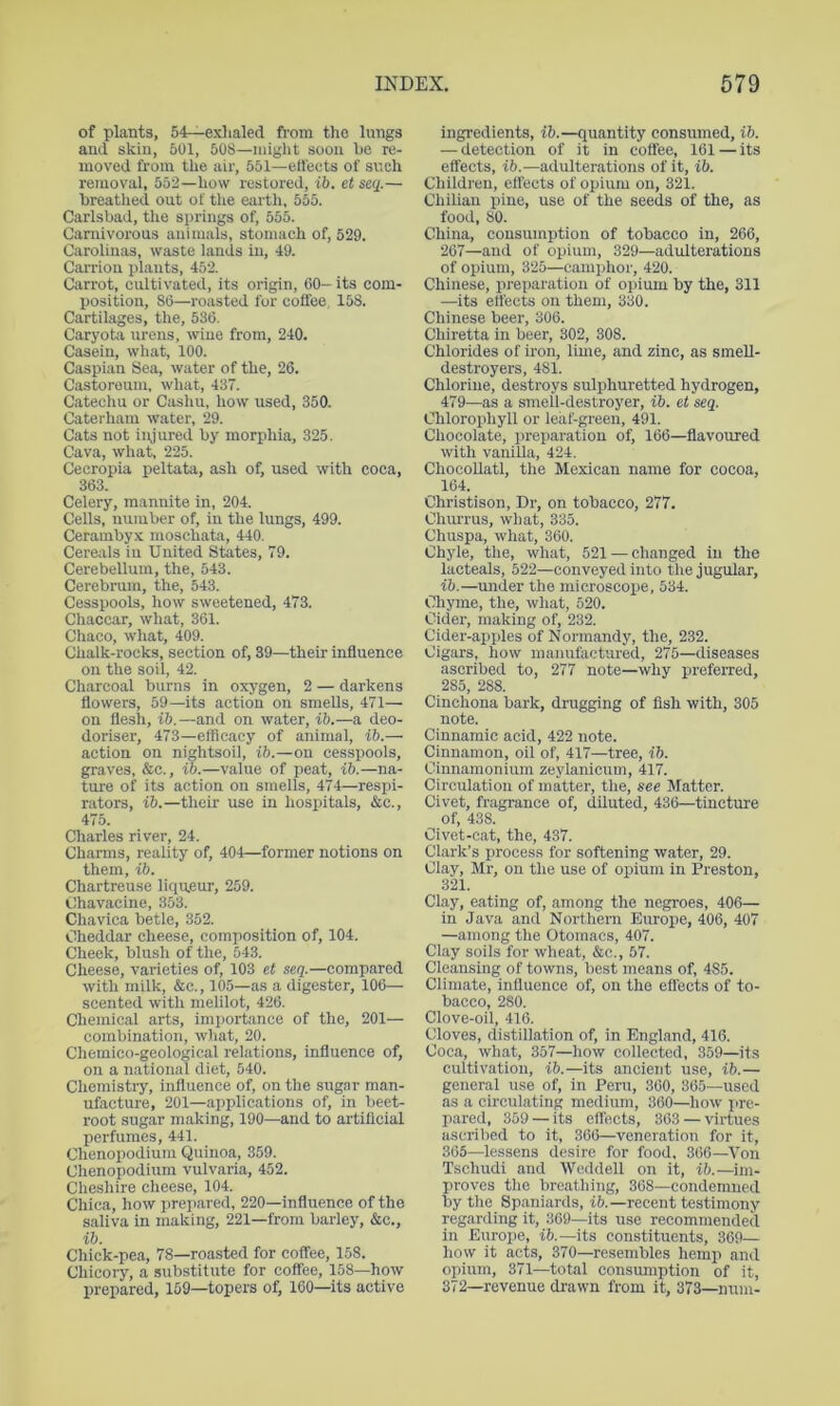 of plants, 54—exhaled from the lungs and skin, 501, 508—might soon be re- moved from the air, 651—effects of sr.ch removal, 552—how restored, ib, et seq.— breathed out of tlie earth, bob. Carlsbad, tlie springs of, 555. Carnivorous animals, stomach of, 529. Caroliuas, waste lands in, 49. Carrion plants, 452. Carrot, cultivated, its origin, CO- its com- position, SC—roasted for coffee 15S. Cartilages, the, 53C. Caryota urens, wine from, 240. Casein, what, 100. Caspian Sea, water of the, 26. Castoroum, what, 437. Catechu or Cashu, how used, 350. Caterham water, 29. Cats not injured by morphia, 325. Cava, what, 225. Cecropia peltata, ash of, used with coca, 363. Celery, mannite in, 204. Cells, number of, in the lungs, 499. Cerambyx moschata, 440. Cereals in United States, 79. Cerebellum, the, 543. Cerebrum, the, 543. Cesspools, how sweetened, 473. Chaccar, what, 361. Chaco, what, 409. Chalk-rocks, section of, 39—their influence on the soil, 42. Charcoal burns in oxygen, 2 — darkens flowers, 59—its action on smells, 471— on flesh, ib.—and on water, ib.—a deo- doriser, 473—efficacy of animal, ib.— action on nightsoil, ib.—on cesspools, graves, &c., ib.—value of peat, ib.—na- ture of its action on smells, 474—respi- rators, ib.—their use in hospitals, &c., 475. Charles river, 24. Charms, reality of, 404—former notions on them, ib. Chartreuse liqueur, 259. Chavacine, 353. Chavica betle, 352. Cheddar cheese, composition of, 104. Cheek, blush of the, 543. Cheese, varieties of, 103 et seq.—compared with milk, &c., 105—as a digester, 106— scented with melilot, 426. Chemical arts, importance of the, 201— combination, what, 20. Chemico-geoiogical relations, influence of, on a national diet, 540. Chemistry, influence of, on the sugar man- ufacture, 201—applications of, in beet- root sugar making, 190—and to artificial perfumes, 441. Chenopodium Quinoa, 359. Chenopodium vulvaria, 452. Cheshire cheese, 104. Chica, how prepared, 220—influence of the saliva in making, 221—from barley, &c., ib. Chick-pea, 78—roasted for coffee, 158. Chicory, a substitute for coffee, 158—how prepared, 159—topers of, 160—its active ingredients, ib.—quantity consumed, ib. — detection of it in coffee, 161—its effects, ib.—adulterations of it, ib. Chiidren, effects of opium on, 321. Chilian pine, use of the seeds of the, as food, SO. China, consumption of tobacco in, 266, 267—and of opium, 329—adulterations of opium, 325—camphor, 420. Chinese, preparation of opium by the, 311 —its effects on them, 330. Chinese beer, 306. Chiretta in beer, 302, 308. Chlorides of iron, lime, and zinc, as smeU- destroyers, 481. Chlorine, destroys sulphuretted hydrogen, 479—as a smell-destroyer, ib. et seq. Chlorophyll or leaf-green, 491. Chocolate, preparation of, 166—flavoured with vanilla, 424. Chocollatl, the Mexican name for cocoa, 164. Christison, Dr, on tobacco, 277. Churrus, what, 335. Chuspa, what, 360. Chyle, the, what, 521 — changed in the lacteals, 522—conveyed into the jugular, ib.—under the microscope, 534. Chyme, the, what, 520. Cider, making of, 232. Cider-apples of Normandy, the, 232. Cigars, how manufactured, 275—diseases ascribed to, 277 note—why preferred, 285, 288. Cinchona bark, drugging of fish with, 305 note. Cinnamic acid, 422 note. Cinnamon, oil of, 417—tree, ib. Cinnamonium zeylanicum, 417. Circulation of matter, the, see Matter. Civet, fragrance of, diluted, 436—tincture of, 438. Civet-cat, the, 437. Clark’s process for softening water, 29. Clay, Mr, on the use of opium in Preston, 321. Clay, eating of, among the negroes, 406— in Java and Northern Europe, 406, 407 —among the Otomacs, 407. Clay soils for wheat, &c., 57. Cleansing of towns, best means of, 485. Climate, influence of, on the effects of to- bacco, 280. Clove-oil, 416. Cloves, distillation of, in England, 416. Coca, what, 357—how collected, 359—its cultivation, ib.—its ancient use, ib.— general use of, in Peru, 300, 365—used as a circulating medium, 360—how pre- pared, 359 — its effects, 363 — virtues ascribed to it, 366—veneration for it, 305—lessens desire for food, 366—^Von Tschudi and Weddell on it, ib.—im- proves the breathing, 308—condemned by the Spaniards, ib.—recent testimony regarding it, 309—its use recommended in Europe, ih—its constituents, 369- how it acts, 370—resembles hemp and opium, 371—total consumption of it, 372—revenue drawn from it, 373—nnm-