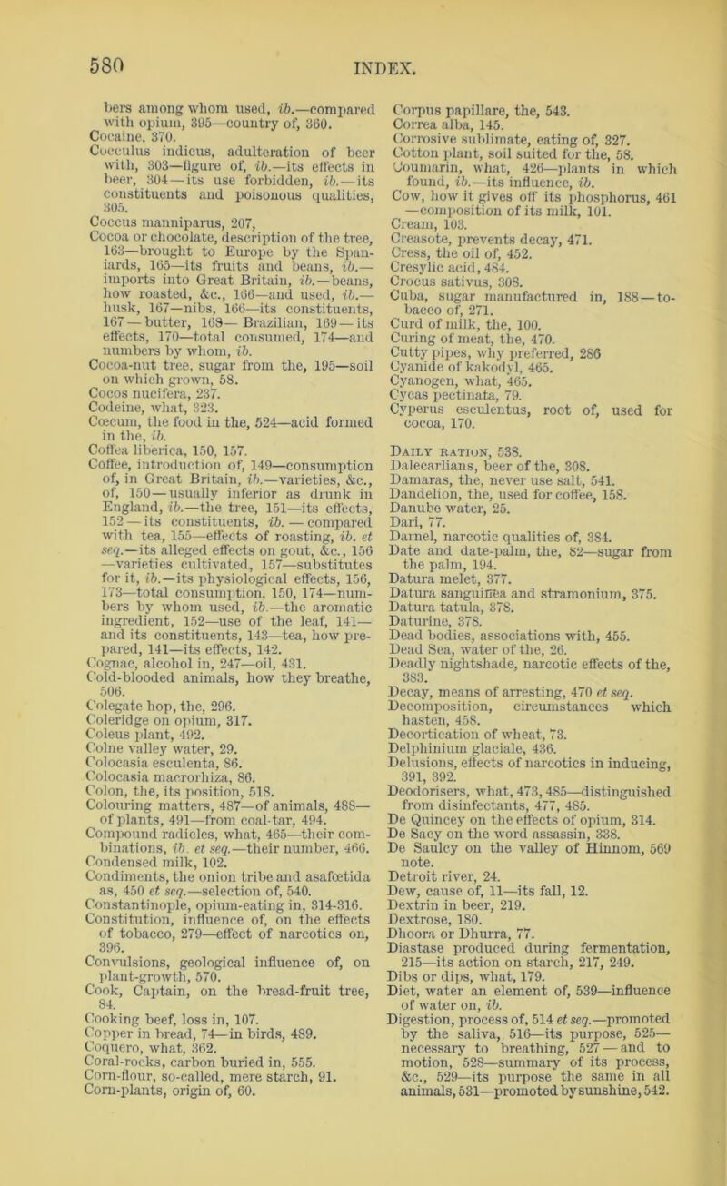 bers among wliom used, t6.—comiiared with opium, 305—country of, 360. Cocaine, 370. Cocculus indicus, adulteration of beer witli, 303—ligure of, iO.—its elfects in beer, 304—its use forbidden, ib.—its constituents and poisonous qualities, 305. Coccus manniparus, 207, Cocoa or chocolate, description of the tree, 163—brought to Europe by the S) lan- iards, 165—its fruits and beans, ib.— imports into Great Britain, ift.—beans, how roasted, &c., 166—and used, ib.— husk, 167—nibs, 166—its constituents, 167 — butter, 168—Brazilian, 169—its effects, 170—total consumed, 174—and numbers by whom, ib. Cocoa-nut tree, sugar from the, 195—soil on which grown, 58. Cocos nucifera, 237. Codeine, what, 323. Coecum, the food in the, 624—acid formed in the, ib. Coffea liberiea, 150, 157. Coffee, introduction of, 149—con.sumption of, in Great Britain, ib.—varieties, &c., of, 150—usually inferior as drunk in England, i6.—the tree, 151—its effects, 152 — its constituents, ib. — compared with tea, 155—effects of roasting, ib. et seq.—its alleged effects on gout, &c., 156 —varieties cultivated, 157—substitutes for it, i6.—its physiological effects, 156, 173—total consum]ition, 150, 174—num- bers by whom used, ib.—the aromatic ingredient, 152—use of the leaf, 141— and its constituents, 14.3—tea, how pre- pared, 141—its effects, 142. Cognac, alcohol in, 247—oil, 4.31. C’old-blooded animals, how they breathe, 506. Colegate hop, the, 296. Coleridge on opium, 317. Coleus plant, 492. Colne valley water, 29. Colocasia esculenta, 86. Colocasia macrorhiza, 86. Colon, the, its ]>osition, 518. Colouring matters, 487—of animals, 488— of plants, 491—from coal-tar, 494. Compound radicles, what, 465—their com- binations, ib. et seq.—their number, 466. Condensed milk, 102. Condiments, the onion tribe and asafoetida as, 450 et seq.—selection of, 540. Con.stantinoxile, opium-eating in, 314-316. Constitution, influence of, on the effects of tobacco, 279—effect of narcotics on, 396. Convulsions, geological influence of, on plant-growth, 570. Cook, Captain, on the bread-fruit tree, 84. Cooking beef, loss in, 107. Copper in bread, 74—in birds, 489, Coquero, what, 362. Coral-rocks, carbon buried in, 555. Corn-flour, so-called, mere starch, 91. Corn-plants, origin of, 60. Corpus papillare, the, 543. Correa alba, 145. Corrosive sublimate, eating of, 327. Cotton plant, soil suited for the, 58. Coumarin, what, 426—jdants in which found, ib.—its influence, ib. Cow, how it gives off its idiosphorus, 461 —comiiosition of its milk, 101. Cream, 103. Creasote, jirevents decay, 471. Cress, the oil of, 452. Cresylic acid, 484. Crocus sativus, 308. Cuba, sugar manufactured in, 188—to- bacco of, 271. Curd of milk, the, 100. Curing of meat, the, 470. Cutty jiipes, why preferred, 286 Cyanide of kakodyl, 465. Cyanogen, what, 465. Cycas jiectinata, 79. Cyperus esculentus, root of, used for cocoa, 170. Daily ration, 538. Dalecarlians, beer of the, 308. Dainaras, the, never use .salt, 541. Dandelion, the, used for coflee, 158. Danube water, 25. Dari, 77. Darnel, narcotic qualities of, .384. Date and date-iialm, the, 82—sugar from the iialni, 194. Datura melet, 377. Datuia sanguinea and stramonium, 375. Datura tatula, 378. Daturiiie, 378. Dead bodies, associations with, 455. Dead Sea, water of the, 26. Deadly nightshade, narcotic effects of the, 383. Decay, means of arresting, 470 et seq. Decomposition, circumstances which hasten, 458. Decortication of wheat, 73. Deli>hinium glaciale, 436. Delusions, effects of narcotics in inducing, 391, 392. Deodorisers, what, 473, 485—distinguished from disinfectants, 477, 485. De Quincey on the effects of opium, 314. De Sacy on the word assassin, 338. De Saulcy on the valley of Hiunom, 569 note. Detroit river, 24. Dew, cause of, 11—its fall, 12. Dextrin in beer, 219. Dextrose, 180. Dhoora or Dhurra, 77. Diastase produced during fermentation, 215—its action on starch, 217, 249. Dibs or dips, what, 179. Diet, water an element of, 539—influence of water on, ib. Digestion, process of, 514 etseq.—promoted by the saliva, 516—its purpose, 525— necessary to breathing, 527 — and to motion, 528—summary of its process, &c., 529—its juirpose the same in all animals, 531—jiromoted by sunshine, 542.