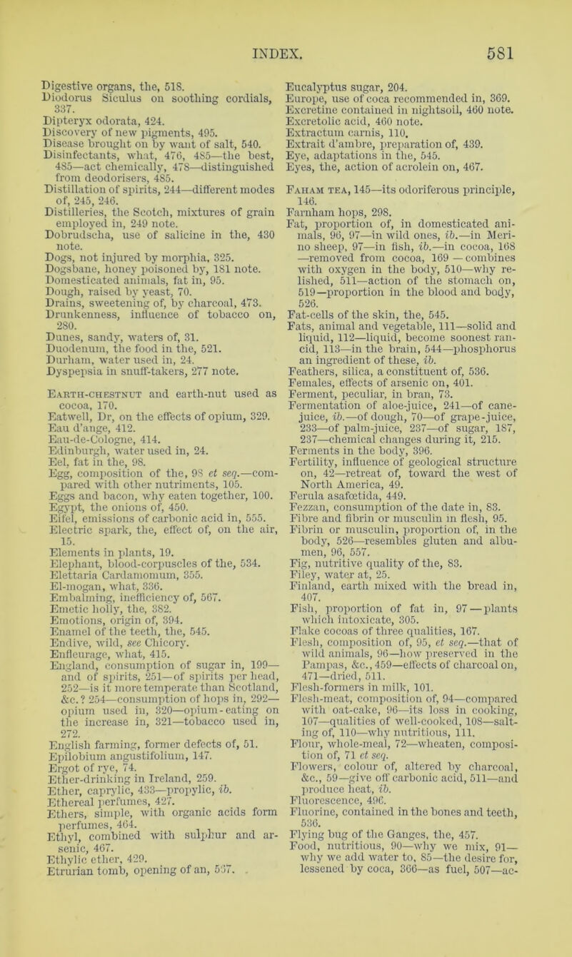Digestive organs, the, 51S. Diodorus Siculus on soothing cordials, 337. Dipteryx odorata, 424. Discovery of new pigments, 495. Disease brought on by w.ant of salt, 540. Disinfectants, wh.at, 476, 485—the best, 485—act chemically, 478—distinguished from deodorisers, 485. Distillation of spirits, 244—different modes of, 245, 246. Distilleries, the Scotch, mixtures of grain employed in, 249 note. Dobrudscha, use of salicine in the, 430 note. Dogs, not injured by morphia, 325. Dogsbane, lioney poisoned by, 181 note. Domesticated animals, fat in, 95. Dough, raised by yeast, 70. Drains, sweetening of, by charcoal, 473. Drunkenness, influence of tobacco on, 280. Dunes, sandy, waters of, 31. Duodenum, the food in the, 521. Durham, water used in, 24. Dyspepsia in snuff-takers, 277 note. E.\RTn-CHF.STNUT and earth-nut used as cocoa, 170. Eatwell, Dr, on the effects of opium, 329. Eau d’ange, 412. Eau-de-Cologne, 414. Edinburgh, water used in, 24. Eel, fat in the, 98. Egg, composition of the, 98 et se(].—com- Ijared with other nutriments, 105. Eggs and bacon, why eaten together, 100. Egypt, the onions of, 450. Eifel, emissions of carbonic acid in, 555. Electric spark, the, effect of, on the air, 15. Elements in jilants, 19. Elephant, blood-corpuscles of the, 534. Elettaria Cardamonmm, 355. El-mogan, what, 330. Embalming, inefficiency of, 567. Emetic holly, the, 382. Emotions, origin of, 394. Enamel of the teeth, the, .545. Endive, wild, see Chicorj'. Enfleuragp, what, 415. England, consumption of sugar in, 199— and of spirits, 251—of sjurits per head, 252—is it more temperate than Scotland, &c.? 254—consumption of hops in, 292— opium used in, 320—ojiium-eating on the increase in, 321—tobacco used in, 272. English farming, fonner defects of, 51. Epilobium angustifolium, 147. Ergot of rye, 74. Ether-drinking in Ireland, 259. Ether, caprj lic, 433—propylic, ib. Ethereal ])erfumcs, 427. Ethers, simple, with organic acids form jierfumes, 464. Ethyl, combined with sulphur and ar- senic, 467. Etlivlic ether, 429. Etrurian tomb, opening of an, 567. . Eucalji'tus sugar, 204. Europe, use of coca recommended in, 369. Exxretine contained in nightsoil, 460 note. Excretolic acid, 460 note. Extractum carnis, 110. Extrait d’ambre, prejiaration of, 439. Eye, adaptations in the, 545. Eyes, the, action of acrolein on, 467. Faham tea, 145—its odoriferous principle, 146. Farnham hops, 298. Fat, proportion of, in domesticated ani- mals, 96, 97—in wild ones, ib.—in Meri- no sheep, 97—in fish, ib.—in cocoa, 168 —removed from cocoa, 169 — combines with oxygen in the body, 510—why re- lished, 511—action of the stomach on, 519—proportion in the blood and body, 526. Fat-cells of the skin, the, 545. Fats, animal and vegetable. 111—solid and liquid, 112—liquid, become soonest ran- cid, 113—in the brain, 544—phosphorus an ingredient of these, ib. Feathers, silica, a constituent of, 536. Females, effects of arsenic on, 401. Ferment, peculiar, in bran, 73. Fermentation of aloe-juice, 241—of cane- juice, ib.—of dough, 70—of grape-juice, 233—of palm-juice, 237—of sugar, 187, 237—chemical changes during it, 215. Ferments in the body, 396. Fertility, influence of geological stnicture on, 42—retreat of, toward the west of North America, 49. Ferula asafoetida, 449. Fezzan, consumption of the date in, 83. Fibre and fibrin or musculin m flesh, 95. Fibrin or musculin, jiroportion of, in the body, 526—resembles gluten and albu- men, 96, 557. Fig, nutritive quality of the, 83. Filey, water at, 25. Finland, earth mixed with the bread in, 407. Fish, proportion of fat in, 97—plants which intoxicate, 305. Flake cocoas of three qualities, 167. Flesh, composition of, 95, ci seq.—that of wild animals, 96—how preserved in the Fampas, &c., 459—effects of charcoal on, 471—dried, 511. Flcsh-fonners in milk, 101. Flesh-meat, composition of, 94—com]iared with oat-cake, 96—its loss in cooking, 107—qualities of well-cooked, 108—salt- ing of, 110—why nutritious. 111. Flour, whole-meal, 72—wheaten, composi- tion of, 71 ct scq. Flowers, colour of, altered by charcoal, &c., 59—give off carbonic acid, 511—and jiroduce heat, ib. Fluorescence, 496. Fluorine, contained in the bones and teeth, 536. Flying bug of the Ganges, the, 457. Food, nutritious, 90—why we mix, 91— why we add water to, 85—the desire for, lessened by coca, 366—as fuel, 507—ac-