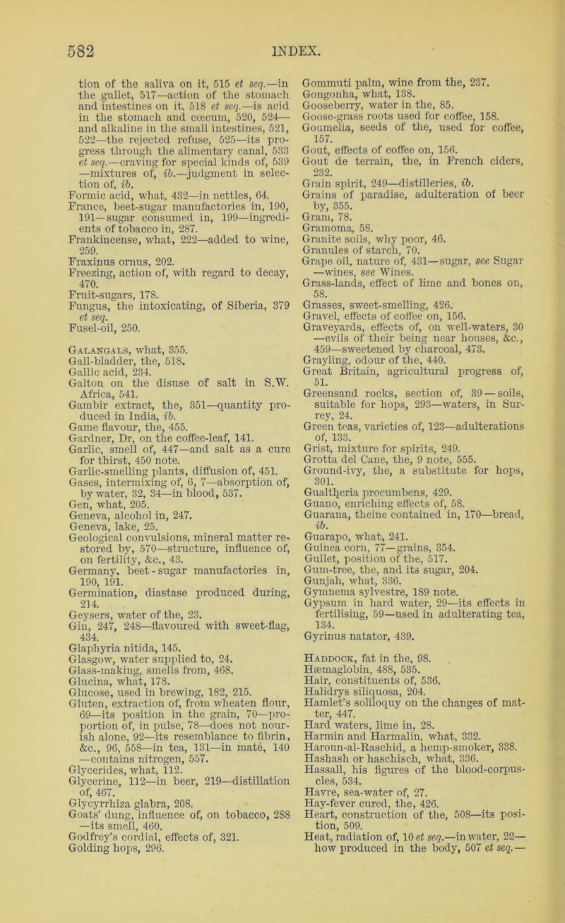 tion of the saliva on it, 515 et seq.—in the gullet, 517—action of the stomacli and intestines on it, 518 et seq.—is acid in the stomach and ccecum, 520, 524—• and alkaline in the small intestines, 521, 522—the rejected refuse, 525—its pro- gress through the alimentary canal, 533 et seq.—craving for special kinds of, 539 —mixtures of, ih.—judgment in selec- tion of, ib. Formic acid, what, 432—in nettles, 64. France, beet-sugar manufactories in, 190, 191—sugar consumed in, 199—ingredi- ents of tobacco in, 287. Frankincense, what, 222—added to wine, 259. Fraxinus omus, 202. Freezing, action of, with regard to decay, 470. Fruit-sugars, 178. Fungus, the intoxicating, of Siberia, 379 et seq. Fusel-oil, 250. Gal.'v^noals, what, 355. Gall-bladder, the, 518. Gallic acid, 234. Galton on the disuse of salt in S.W. Africa, 541. Gambir extract, the, 351—quantity pro- duced in India, ih. Game flavour, the, 455. Gardner, Dr, on the coffee-leaf, 141. Garlic, smell of, 447—and salt as a cure for thirst, 450 note. Garlic-smelling plants, diffusion of, 451. Gases, intermixing of, 6, 7—absorption of, by water, 32, 34—in blood, 537. Gen, what, 205. Geneva, alcohol in, 247. Geneva, lake, 25. Geological convulsions, mineral matter re- stored by, 570—stmcture, influence of, on fertility, &c., 43. Germany, beet - sugar manufactories in, 190, 191. Germination, diastase produced during, 214. Geysers, water of the, 23. Gin, 247, 248—flavoured with sweet-flag, 434. Glaphyria nitida, 145. Glasgow, water supplied to, 24. Glass-making, smells from, 468. Glueina, what, 178. Glucose, used in brewing, 182, 215. Gluten, extraction of, from wheaten flour, 69—its position in the grain, 70—pro- portion of, in pulse, 78—does not nour- ish alone, 92—its resemblance to fibrin, &c., 96, 558—in tea, 131—in mate, 140 —contains nitrogen, 557. Glycerides, what, 112. Glycerine, 112—in beer, 219—distillation of, 467. Glycyrrhiza glabra, 208. Goats’ dung, influence of, on tobacco, 288 —its smell, 460. Godfrey’s cordial, effects of, 321. Golding hops, 296. Gommuti palm, wine from the, 237. Gongonha, what, 138. Gooseberry, water in the, 85. Goose-grass roots used for coffee, 158. Goumelia, seeds of the, used for coffee, 157. Gout, effects of coffee on, 156. Gout de terrain, the, in French ciders, 232. Grain spirit, 249—distilleries, ib. Grains of ijaradise, adulteration of beer by, 355. Gram, 78. GraTiioma, 58. Granite soils, why poor, 46. Granules of starch, 70. Grape oil, nature of, 431—sugar, see Sugar —wines, see Wines. Grass-lands, effect of lime and bones on, 58. Grasses, sweet-smelling, 426. Gravel, effects of coffee on, 156. Graveyards, effects of, on well-waters, 30 —evils of their being near houses, &c., 459—sweetened by charcoal, 473. Grayling, odoirr of the, 440. Great Britain, agricultural progress of, 51. Greensand rocks, section of, 39 — soils, suitable for hops, 293—waters, in Sur- rey, 24. Green teas, varieties of, 123—adulterations of, 133. Grist, mixture for spirits, 249. Grotta del Cane, the, 9 note, 555. Ground-i^y, the, a substitute for hops, 301. Gualtljeria procumbens, 429. Guano, enriching effects of, 58. Guarana, theine contained in, 170—bread, ib. Guarapo, what, 241. Guinea corn, 77—grains, 354. Gullet, position of the, 517. Gum-tree, the, and its sugar, 204. Gunjah, what, 336. Gymnema sylvestre, 189 note. Gyiisum in hard water, 29—its effects in fertilising, 59—used in adulterating tea, 134. Gyrinus natator, 439. Haddock, fat in the, 98. Hsemaglobin, 488, 535. Hair, constituents of, 536. Halidrys siliquosa, 204. Hamlet’s soliloquy on the changes of mat- ter, 447. Hard waters, lime in, 28. Harmin and Harmalin, what, 332. Haroun-al-Raschid, a hemp-smoker, 338. Hashash or haschisch, what, 336. Hassall, his figures of the blood-corpus- cles, 534. Havre, sea-water of, 27. Hay-fever cured, the, 426. Heart, construction of the, 508—its posi- tion, 509. Heat, radiation of, 10 ef seq.—in water, 22— how produced in the body, 507 et seq.—