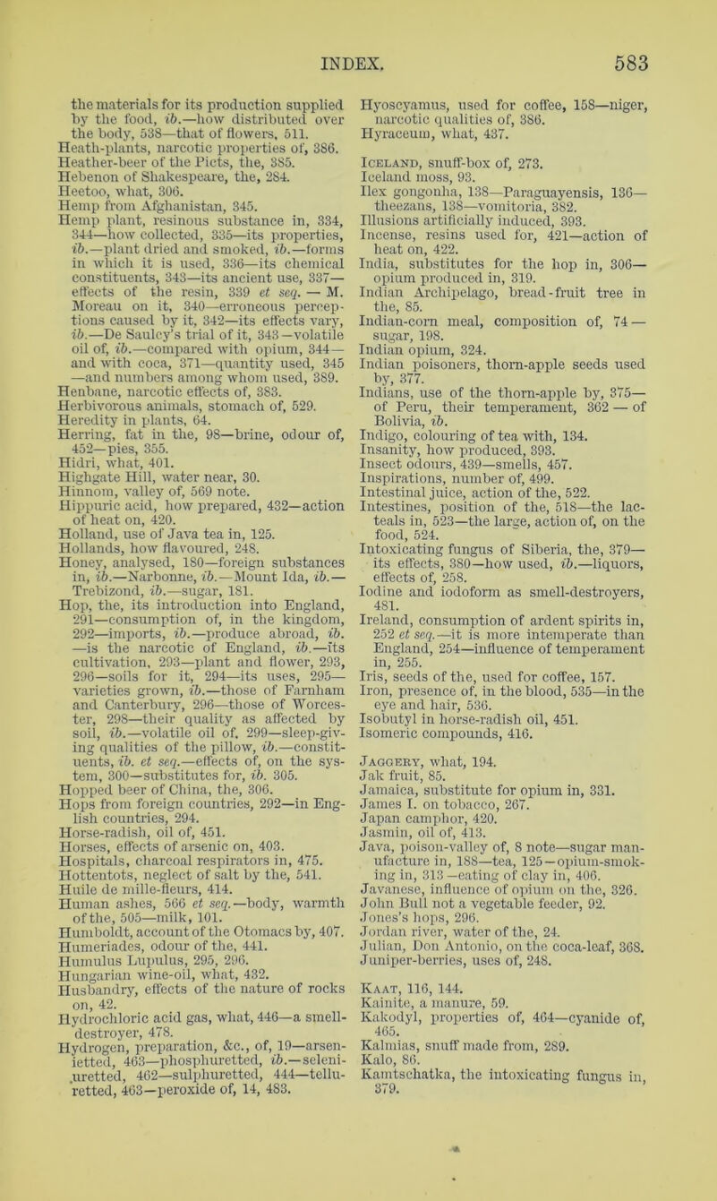 the materials for its production supplied by the food, ib.—how distributed over the body, 538—that of flowers, 511. Heath-plants, narcotic proiierties of, 386. Heather-beer of the Piets, the, 385. Hebenon of Shakespeare, the, 284. Heetoo, what, 306. Hemp from Afghanistan, 345. Hemp plant, resinous substance in, 334, 344—how collected, 335—its properties, plant dried and smoked, ib.—forms in whicli it is used, 336—its chemical eon.stituents, 343—its ancient use, 337— effects of the resin, 339 et seq. — M. IVIoi'eau on it, 340—erroneous percep- tions caused by it, 342—its effects vary, ib.—De Saulcy’s trial of it, 343 —volatile oil of, ib.—compared with opium, 344 — and with coca, 371—quantity used, 345 —and numliers among whom used, 389. Henbane, narcotic effects of, 383. Herbivorous animals, stomach of, 529. Heredity in plants, 64. Herring, fat in the, 98—brine, odour of, 452—pies, 355. Hidri, what, 401. Highgate Hill, water near, 30. Hinnom, valley of, 569 note. Hippuric acid, how prepared, 432—action of heat on, 420. Holland, use of Java tea in, 125. Hollands, how flavom-ed, 248. Honey, analysed, 180—foreign substances in, ib.—Narbonne, ib.—Mount Ida, ib.— Trebizond, ib.—sugar, 181. Hop, the, its introduction into England, 291— consumption of, in the kingdom, 292— imports, ib.—produce abroad, ib. —is the narcotic of England, ib.—its cultivation, 293—plant and flower, 293, 296—soils for it, 294—its uses, 295— varieties grown, ib.—those of Famham and Canterbury, 296—those of Worces- ter, 298—their quality as affected by soil, ib.—volatile oil of. 299—sleep-giv- ing qualities of the pillow, ib.—constit- uents, ib. et seq.—effects of, on the sys- tem, 300—substitutes for, ib. 305. Hopped beer of China, the, 306. Hops from foreign countries, 292—in Eng- lish countries, 294. Horse-radish, oil of, 451. Horses, effects of arsenic on, 403. Hospitals, charcoal respirators in, 475. Hottentots, neglect of salt by the, 541. Huile de mille-fleurs, 414. Human ashes, 566 et seq.—body, warmth of the, 505—milk, 101. Humboldt, account of the Otomacs by, 407. Humeriades, odour of tlie, 441. Humulus Lupulus, 295, 296. Hungarian wine-oil, what, 432. Husbandry, effects of the nature of rocks on, 42. Hydrochloric acid gas, what, 446—a smell- destroyer, 478. Hydrogen, preparation, &c., of, 19—arsen- ietted, 463—phosphuretted, i6.—seleni- .uretted, 462—sulphuretted, 444—tellu- retted, 463—peroxide of, 14, 483. Hyoscyamus, used for coffee, 158—niger, narcotic qualities of, 386. Hyraceum, what, 437. Iceland, snuff-box of, 273. Iceland moss, 93. Ilex gongonha, 138—Paraguayensis, 136— theezans, 138—vomitoria, 382. Illusions artificially induced, 393. Incense, resins used for, 421—action of heat on, 422. India, substitutes for the hop in, 306— opium produced in, 319. Indian Archipelago, bread-fruit tree in the, 85. Indian-com meal, composition of, 74 — sugar, 198. Indian opium, 324. Indian poisoners, thorn-apple seeds used by, 377. Indians, use of the thorn-apple by, 375— of Peru, their temperament, 362 — of Bolivia, ib. Indigo, colouring of tea with, 134. Insanity, how produced, 393. Insect odours, 439—smells, 457. Inspirations, number of, 499. Intestinal juice, action of the, 522. Intestines, position of the, 518—the lac- teals in, 523—the large, action of, on the food, 524. Intoxicating fungus of Siberia, the, 379— its effects, 380—how used, ib.—liquors, effects of, 258. Iodine and iodoform as smell-destroyers, 481. Ireland, consumption of ardent spirits in, 252 et seq.—it is more intemperate than England, 254—influence of temperament in, 255. Iris, seeds of the, used for coffee, 157. Iron, presence of. in the blood, 535—in the eye and hair, 536. Isobutyl in horse-radish oil, 451. Isomeric compounds, 416. Jaggery, what, 194. Jak fruit, 85. Jamaica, substitute for opium in, 331. James I. on tobacco, 267. Japan camphor, 420. Jasmin, oil of, 413. Java, poison-valley of, 8 note—sugar man- ufacture in, 188—tea, 125—opium-smok- ing in, 313 —eating of clay in, 406. Javanese, influence of opium on the, 326. John Bull not a vegetable feeder, 92. Jones’s hops, 296. Jordan river, water of the, 24. Julian, Don Antonio, on the coca-leaf, 368. Juniper-berries, uses of, 248. Kaat, 116, 144. Kainite, a manure, 50. Kakodyl, properties of, 464—cyanide of 465. Kalmias, snuff made from, 289. Kalo, 86. Kamtschatka, the intoxicating fungus in, 379.