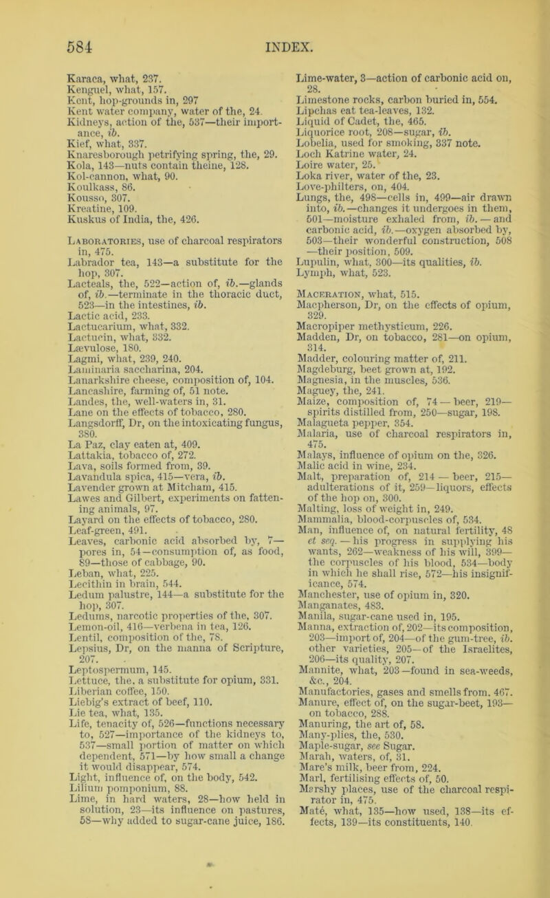 Karaca, what, 237. Kenguel, what, 157. Kent, hop-grounds in, 297 Kent water company, water of the, 24. Kidneys, action of the, 537—their import- ance, ib. Kief, wliat, 337. Knaresborough jietrifying spring, the, 29. Kola, 143—nuts contain theine, 128. Kol-cannon, what, 90. Koulkass, 86. Kousso, 307. Kreatine, 109. Kuskus of India, the, 426. Laboratories, use of charcoal respirators in, 475. I.abrador tea, 143—a substitute for the hop, 307. Lacteals, the, 522—action of, ib.—glands of, ib.—terminate in the thoracic duct, 523—in the intestines, ib. Lactic acid, 233. Lactucarium, what, 332. Lactucin, what, 332. Laivulose, 180. Lagini, what, 239, 240. Laminaria saccharina, 204. Lanarkshire cheese, composition of, 104. Lancashire, fanning of, 51 note. Landes, the, well-waters in, 31. Lane on the effects of tobacco, 280. Langsdorff, Dr, on the intoxicating fungus, 380. La Paz, clay eaten at, 409. Lattakia, tobacco of, 272. Lava, soils formed from, 39. Lavandula spica, 415—vera, ib. Lavender grown at Mitcham, 415. Lawes and Gilbert, experiments on fatten- ing animals, 97. Layard on the effects of tobacco, 280. Leaf-green, 491. Leaves, carbonic acid absorbed by, 7— pores in, 54—consum]ition of, as food, 89—those of cabbage, 90. Leban, what, 225. Lecithin in brain, 544. Ledum palustre, 144—a substitute for the hop, .307. Ledums, narcotic pro]ierties of the, 307. Lemon-oil, 416—verbena in tea, 126. Lentil, composition of the, 78. Lejisius, Dr, on the manna of Scripture, 207. Leptospermuin, 145. Lettuce, the. a substitute for opium, 331. Liberian coffee, 150. Liebig’s extract of beef, 110. Lie tea, what, 135. Life, tenacity of, 526—functions necessary to, 527—importance of the kidneys to, 5.37—small j)ortion of matter on which dependent, 571—liy how small a change it would disappear, 574. Light, influence of, on the body, 542. Lilium pomponium, 88. Lime, in hard waters, 28—how held in solution, 23—its influence on pastures, 58—why added to sugar-cane juice, 186. Lime-water, 3—action of carbonic acid on, 28. Limestone rocks, carbon buried in, 554. Lipchas eat tea-leaves, 132. Liquid of Cadet, the, 465. Ijiquorice root, 208—sugar, ib. Lobelia, used for smoking, 337 note. Loch Katrine water, 24. Loire water, 25. Loka river, water of the, 23. Love-philters, on, 404. Lungs, the, 498—cells in, 499—air drawn into, ib.—changes it undergoes in them, 601—moisture exhaled from, i6. — and carbonic acid, ib.—oxygen absorbed by, 503—their wonderful construction, 508 —their jiosition, 509. Lupulin, what, 300—its qualities, ib. Lymph, what, 523. Maceration, what, 515. Maepherson, Dr, on the effects of opium, 329. Macropiper methystieum, 226. Madden, Dr, on tobacco, 281—on opium, 314. Madder, colouring matter of, 211. JIagdeburg, beet grown at, 192. Magnesia, in the muscles, 536. Ma^ey, the, 241. Maize, composition of, 74 — beer, 219— spirits distilled from, 250—sugar, 198. Malagueta pepper, 354. Malaria, use of charcoal respirators in, 475. Malays, influence of opium on the, 326. Malic acid in wine, 234. Malt, preparation of, 214 — beer, 215- adulterations of it, 259—liquors, eflects of the hop on, 300. Malting, loss of weight in, 249. Mammalia, blood-corpuscles of, 534. Man, influence of, on natural fertility, 48 ct seq. — his progress in supplying his wants, 262—weakness of his will, 399— Die corpuscles of his blood, 534—body in which he shall rise, 572—his insignif- icance, 574. Manchester, use of opium in, 320. Man^nates, 483. Manila, sugar-cane used in, 195. Manna, extraction of, 202—its composition, 203—import of, 204—of the gum-tree, ib. other varieties, 205—of the Israelites, 206—its quality, 207. Mannite, what, 203—found in sea-weeds, &c., 204. Manufactories, gases and smells from. 467. Manure, effect of, on the sugar-beet, 193— on tobacco, 288. Manuring, the art of, 58. Many-plies, the, 530. Maple-sugar, see Sugar. Marah, waters, of, 31. Mare’s milk, beer from, 224. Marl, fertilising effects of, 50. Marshy places, use of the charcoal respi- rator in, 475. Mat6, what, 135—how used, 138—its ef- fects, 139—its constituents, 140.