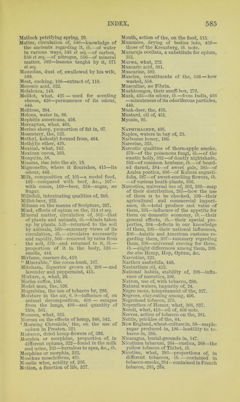 ■Matlock petrifjing spring, 29. Matter, circulation of, 64tj—knowledge of the ancients regarding it, ib.—of water in various ways, 548 et sell.—of carbon, 550 et se(j.—of nitrogen, 560—of mineral matter, 562—lessons taught by it, 571 et seq. Mausolus, dust of, swallowed by his wife, 56S. Me,at, cooking, 108—extract of, 110. Meconic acid, 322. Melaleuca, 145. Melilot, wh.at, 425 — used for scenting cheese, 420—permanence of its odour, 440. Melitose, 204. Melons, water in, 86. Mephitis americana, 456. Jlercaptan, what. 463. ^Merino sheep, proportion of fat in, 97. Mesentery, the, 523. Methyl, kakodyl formed from, 464. Methylic ether, 428. Mexical, what, 242. Mexican cocoa, 163. Mezquite, 58. Miasms, rise into the air, 15. Mignonette, where it flourishes, 415—its odour, 440. Milk, composition of, 101—a model food, 102—compared with beef, &c., 107— with cocoa, 169—beer, 224—sugar, see Sugar. Alillefoil, intoxicating qualities of, 308. Millet-beer, 222. Milraan on the manna of Scripture, 207. Mind, effects of opium on the, 314 et seq. Mineral matter, circulation of, 502—that of plants and animals, ib.—kinds taken up by plants. 503—returned to the soil by animals, 665—summai-y views of its circulation, ib.— circulates necessarily .and rapidly, 560—removed by rains from the soil, 570—and returned to it, ib.— proportion of it iu the body, 520 — smells, 444. Mirb.ane, essence de, 419. “ Miserable,” the cocoa-husk, 167. Mitcham, liquorice grown at, 208 — and lavender and peppermint, 415. Mixture, a, what, 20. Mocha coffee, 150. Model man, the, 526. Mograbins, the use of tobacco by, 286. Moisture in the air, 0, 9—influence of, on animal decomposition, 459 — escapes from the lungs, 499—and quantity of this, 501. Momeea, what, 335. yioreau on the effects of hemp, 340, 342. ‘ Morning Chronicle,’ the, on the use of ()|)ium in Preston, 321. Jlorocco, dried hemp-flowers of, 336. Morphia or morphine, proi)ortion of, in different opiums, 322—found in the milk and urine, 325—harmless to apes, &c., ib. Morphine or morphia, 322. Moschus moschifenis, 435. Jloselle wine, acidity of, 236. Motion, a function of life, 527. Jlouth, action of the, on the food, 515. Jlummies, drying of bodies into, 459— those of the Kreuzberg, ib. note. Muracuja ocellata, a substitute for opium, 331. Murwa, what, 222. Muscaric acid, 381. INIuscarine, 382. Muscles, constituents of the, 536 — how wasted, 558. Musculine, see Fibrin. Mushicongos, their snuff-box, 276. Musk, 435—its odour, ib.—from India, 436 —minuteness of its odoriferous particles, 440. Musk-deer, the, 435. Mustard, oil of, 451. Myosin, 95. Naphthalene, 495. Naples, waters in bay of, 23. Narbonne honey, 180. Narceine, 323. Narcotic qualities of thorn-apple smoke, 379—of the poisonous f'lmgi, ib.—of the emetic holly, 382—of deadly nightshade, 383—of common henbane, i6.—of beard- ed darnel, 384—of sweet gale, 385—of Azalea pontica, 386—of Kalmia angusti- folia, 387—of sweet-smelling flowers, ib. —of various heath-plants, 386. Narcotics, universal use of, 262, 388—map of their distribution, 265—how the use of them is to be checked, 390—their agi’icultural and commercial import- ance, ib.—total produce and value of them, 391—influence of the appetite for them on domestic economy, ib.—their general effects, ib.—their special pro- perties, 394—defects in our knowledge of them, 395—their national influences, 396—Asiatic and American customs re- garding them, 397—summary regarding them, 398—universal craving for them, ib.—slight differences among them, 399. See also Hemp, Hop, Opium, &c. Narcotine, 323. Narthex asafoetida, 449. Nasturtium oil, 452. National habits, stability of, 398—influ- ence of narcotics, 396. Natron, use of, witli tobacco, 286. Natural waters, inqiurity of, 24. Negro races, temperament of the, 327. Negroes, clay-eating among, 406. Negrohead tobacco, 275. Nepenthes of Homer, what, 308, 337. Neroli, what, 413—oil of, 436 note. Nerves, action of tobacco on the, 281. Nettle, prickles of the, 64. New England, wheat-culture in, 50—maple- sugar produced in, 196—hostility to to- bacco in, 280. Nicaragua, burial-grounds in, 547. Nicotiana tabacum, 264—rustica, 268—the yellow tobacco of Thibet, ib. Nicotine, what, 283—proportions of, in different tobaccos, ib.—contained in tobacco-smoke, 284—contained in French tobacco, 283, 284.