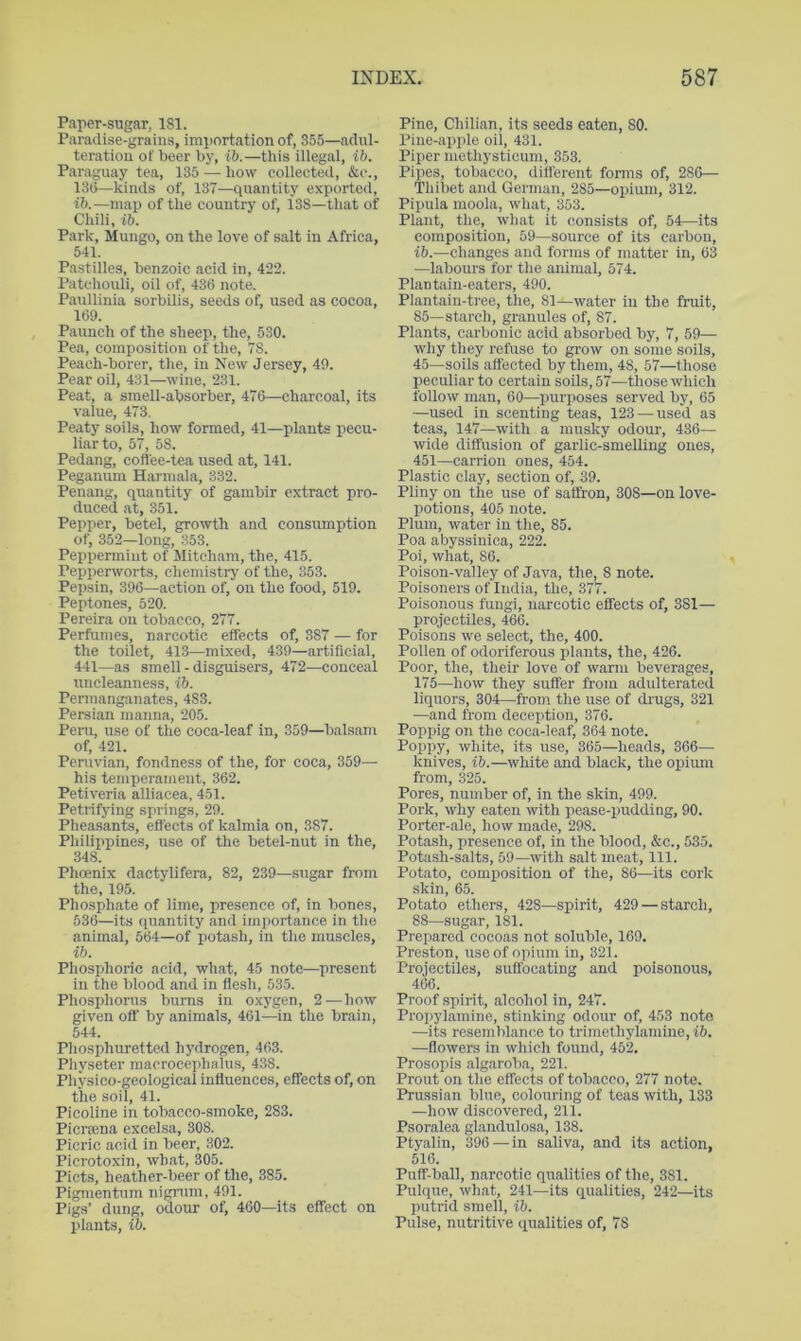 Paper-sugar, 181. Paradise-grains, importation of, 355—adul- teration of beer by, ib.—this illegal, ib. Paraguay tea, 135 — how collected, &c., 13(3—kinds of, 137—quantity exported, ib.—map of the country of, 138—that of Chili, ib. Park, Mungo, on the love of salt in Africa, 541. Pastilles, benzoic acid in, 422. Patchouli, oil of, 436 note. Paullinia sorbilis, seeds of, used as cocoa, 169. Paunch of the sheep, the, 530. Pea, composition of the, 78. Peach-borer, the, in New Jersey, 49. Pear oil, 431—wine, 231. Peat, a smell-absorber, 476—charcoal, its value, 473. Peaty soils, how formed, 41—plants pecu- liar to, 57, 58. Pedang, coftee-tea used at, 141. Peganum Harmala, 332. Penang, quantity of gambir extract pro- duced at, 351. Pepper, betel, growth and consumption of, 352—long, 353. Peppermint of Mitcham, the, 415. Pepperworts, chemistrj^ of the, 353. Pepsin, 396—action of, on the food, 519. Peptones, 520. Pereira on tobacco, 277. Perfumes, narcotic effects of, 387 — for the toilet, 413—mixed, 439—artificial, 441—as smell - disguisers, 472—conceal nncleanness, ib. Permanganates, 483. Persian manna, 205. Peru, use of the coca-leaf in, 359—balsam of, 421. Peruvian, fondness of the, for coca, 359— his temperament, 362. Petiveria alliacea, 451. Petrifying springs, 29. Pheasants, effects of kalmia on, 387. Philippines, use of the betel-nut in the, 348. Phcenix dactylifera, 82, 239—sugar from the, 195. Phosphate of lime, presence of, in bones, 536—its (piantity and importance in tlie animal, 564—of potash, in the muscles, ib. Phosphoric acid, what, 45 note—present in the blood and in fle.sh, 53.5. Phosphorus bums in oxygen, 2—how given off by animals, 461—in the brain, 544. Phosphuretted hydrogen, 463. Physeter macroccphalus, 438. Physico-geological influences, effects of, on the soil, 41. Picoline in tobacco-smoke, 283. Picrama excelsa, 308. Picric acid in beer, 302. Picrotoxin, what, 305. Piets, heather-beer of the, 385. Pigmentum nigrum, 491. Pigs’ dung, odour of, 460—its effect on plants, ib. Pine, Chilian, its seeds eaten, 80. Pine-apple oil, 431. Piper methysticum, 353. Pipes, tobacco, dilferent forms of, 286— Thibet and German, 285—opium, 312. Pipula moola, what, 353. Plant, the, what it consists of, 54—its composition, 59—source of its carbon, ib.—changes and forms of matter in, 63 —labours for the animal, 574. Plantain-eaters, 490. Plantain-tree, the, 81—water in the fruit, 85—starch, granules of, 87. Plants, carbonic acid absorbed by, 7, 59— why they refuse to grow on some soils, 45—soils affected by them, 48, 57—those peculiar to certain soUs, 57—those which follow man, 60—purposes served by, 65 —used in scenting teas, 123 — used as teas, 147—with a musky odour, 436— wide diffusion of garlic-smelling ones, 451—carrion ones, 454. Plastic clay, section of, 39. Pliny on the use of saffron, 308—on love- potions, 405 note. Plum, water in the, 85. Poa abyssinica, 222. Poi, what, 86. Poison-valley of Java, the, 8 note. Poisoners of India, the, 377. Poisonous fungi, narcotic effects of, 381— projectiles, 466. Poisons we select, the, 400. Pollen of odoriferous plants, the, 426. Poor, the, their love of warm beverages, 175—how they suffer from adulterated liquors, 304—from the use of drugs, 321 —and from deception, 376. Poppig on the coca-leaf, 364 note. Poppy, white, its use, 365—heads, 366- knives, ib.—white and black, the opium from, 325. Pores, number of, in the skin, 499. Pork, why eaten with pease-pudding, 90. Porter-ale, how made, 298. Potash, presence of, in the blood, &c., 535. Potash-salts, 59—with salt meat. 111. Potato, composition of the, 86—its cork skin, 65. Potato ethers, 428—spirit, 429 — starch, 88—sugar, 181. Prepared cocoas not soluble, 169. Preston, use of opium in, 321. Projectiles, suffocating and poisonous, 466. Proof spirit, alcohol in, 247. Proi)ylamine, stinking odour of, 453 note —its resemblance to trimethylamine, ib. —flowers in which found, 452. Prosopis algaroba, 221. Prout on the effects of tobacco, 277 note. Prussian blue, colouring of teas with, 133 —how discovered, 211. Psoralea glandulosa, 138. Ptyalin, 396 — in saliva, and its action, 516. Puff-ball, narcotic qualities of the, 381. Pulque, what, 241—its qualities, 242—its putrid smell, ib. Pulse, nutritive qualities of, 78