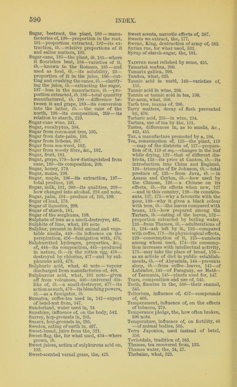 Sugar, beetroot, the plant, 189 —manu- luctories of, 190—proportion in the root, 191—proportion extracted, 192—its ex- traction, ib.—relative proportions of it and saline matters, 193. Sugar-cane, 183—the iilant, ib. 185—where it flourishes best, 184—varieties of it, ib.—known to the Romans, 185—and used as food, ib.—its solubility, 23— proportion of it in the .iiiice, 186—cut- ting and crushing the canes, ib.—clarify- ing the juice, ib.—extracting the sugar, 187—loss in the manufacture, ib.—jiro- portion extracted, ib. 188—total quantity manufactured, ib. 199 — difference be- tween it and grape, 189—its conversion into the latter, ib.—the cane of the north, 198—its composition, 209 — its relation to starch, 210. Sugar-cane wine, 241. Sugar, eucalyptus, 204. Sugar from cocoa-nut tree, 195. Sugar from date-jialm, 195. Sugar from lichens, 207. Sugar from sea-weed, 182. Sugar from woody libre, &c., 182. Sugar, fruit, 181. Sugar, grape, 179—how distinguished from cane, 189—its composition, 209. Sugar, honey, 179. Sugar, maize, 198. Sugar, maple, 196—its extraction, 197— total produce, 198. Sugar, milk, 101, 209—its qualities, 209— how changed into alcohol, 224 and note. Sugar, palm, 194—produce of, 195, 199. Sugar of lead, 178. Sugar of liquorice, 208. Sugar of starch, 181. Sugar of the sorghums, 198. Sulphate of iron as a smell-destroyer, 481. Sulphite of lime, what, 193 note. Sulphru, present in fetid animal and vege- table smells, 449—its influence on the perspiration, 456—fumigation with, 478. Sulphuretted hydrogen, pro])erties, &c., of, 444—its composition, 445—produced in nature, ib.—iu the rotten egg, 458— destroyed by chlorine, 477—and by sul- phurous acid, 478. Sulphuric acid, what, 45 note — vapour discharged from manufactories of, 468. Sulphurous acid, what, 193 note—given off from volcanoes, 446—universal dis- like of, ib.—a smell-destroyer, 477—its action as such, 478—its bleaching powers, ib.—as a fumigator, ib. Sumatra, coffee-tea used in, 141—export of betel-nut from, 347. Sunderland, water used in, 24. Sunshine, influence of, on the body, 542. Surrey, hop-grounds in, 295. Sussex, hop-grounds in, 295. Sweden, eating of earth in, 407. Sweet-bread, juice from the, 521. Sweet-flag, the, for what used, 434—where grown, ib. Sweet juices, action of sulphurous acid on, 193. Sweet-scented vernal grass, the, 425. Sweet scents, narcotic effects of, 387. Sweets we extract, the, 177. Swcno, King, destruction of army of, 383. Syrian me, for what used, 332. Syrup of starch-sugar, the, 181. Tainted meat relished by some, 455. Taimirisk mafina, 206. Tamarix gallica, 206. Tandou, what, 325. Tannic acid in mats, 140—varieties of, 153. Tannic acid in wine, 234. Tannin or tannic acid in tea, 130. Tar-asun, what, 306. Tarfa tree, manna of, 206. Tan-y matters, decay of flesh prevented by, 470. Tartaric acid, 235—in wine, 234. Tartars, use of tea by the, 131. Tastes, differences in, as to smells, &c., 443, 455. Tax, a manufacture promoted by a, 194. Tea, consumption of, 125—the plant, 118 —map of the districts of, 117—prep.ora- tion of it, 119 et seq.—changes in the leaf while drying, 122—tliat of different dis- tricts, 123—its })rice at Canton, ib.—its introduction into China and England, 124—triumphs of Dr Johnson, ib.—total produce of, 125 — from Java, ib.-—in Assam and Ceylon, i6.—how used by the Chinese, 126 — a Chinese on its effects, ib.—its effects when new, 127 —and in this country, 126—its constitu- ents, 127, 175—why a favourite with the poor, 130—why it gives a black colour with iron, ib.—the leaves comi)ared with beans, 131—how prepared among the Tartars, ib.—eating of the leaves, 132- proportion extracted by boiling water, 133—from Thames, ib.—adulterations of it, 134—ash left by it, 132—compared with coffee, 173—its physiological effects, 129—consumption of it, 125—numbers among whom used, 174—its consump- tion increases with intellectual activity, 17.5—may take the place of bread, 176— as an article of diet in ])ublic establish- ments, ib.—of Abyssinia, 144—prevents sleep, ib.—from coffee - leaves, 141—of Labrador, 145—of Paraguay, sec Mat6— of Tasmania, 145—plants used for, 147. Tears, composition and use of, 545. Teeth, fluorine iu the, 536—their enamel, 545. Tellurium, influence of, 457—compounds of, 466. Tcmiierament, influence of, on the effects of tobacco, 279. Temperance pledge, the, how often broken, 390 note. Temperature, influence of, on fertility, 48 —of aniimal bodies, 505. Terra Japonica, used instead of betel, 350. Teviotdale, tradition of, 385. Thames, tea recovered from, 133. Thames water, the, 24, 27. Thebaine, what, 323.