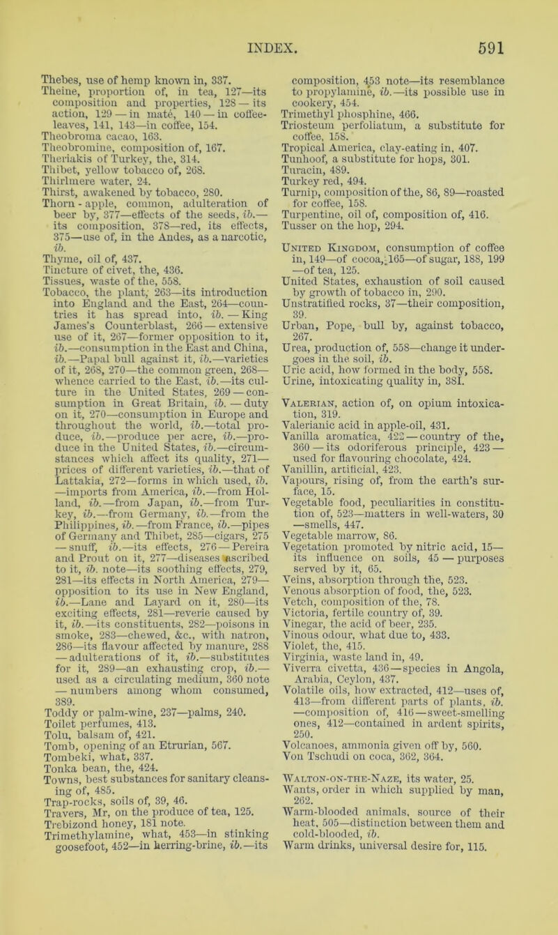 Thebes, use of hemp known in, 337. Tlieine, proportion of, in tea, 127—its composition and properties, 128 — its action, 129 — in mate, 140 — in coffee- leaves, 141, 143—in coffee, 154. Tlieobroma cacao, 163. Theobromine, composition of, 167. Tlieriakis of Turkey, the, 314. Tliibet, yellow tobacco of, 268. Tliirlmere water, 24. Tliirst, awakened by tobacco, 280. Tliorn - apple, common, adulteration of beer by, 377—effects of the seeds, ib.— its composition. 378—red, its effects, 375—use of, in the Andes, as a narcotic, ib. Tliyme, oil of, 437. Tincture of civet, the, 436. Tissues, waste of tlie, 558. Tobacco, the plant; 263—its introduction into England and the East, 264—coun- tries it has spread into, ib. — King James’s Counterblast, 266 — e.vtensive use of it, 267—former opposition to it, ib.—consumption in the East and China, ib.—Papal bull against it, ib.—varieties of it, 268, 270—the common green, 268— whence carried to the East, ib.—its cul- ture in the United States, 269 — con- sumption in Great Britain, ib. — duty on it, 270—consumption in Europe and throughout the world, ib.—total pro- duce, ib.—produce per acre, ib.—pro- duce in the United States, ib.—circum- stances wliich affect its quality, 271— prices of different varieties, ib.—that of Lattakia, 272—forms in which used, ib. —imports from America, ib.—from Hol- land, ib.—from Japan, ib.—from Tur- key, ib.—from Germany, ib.—from the Pliilippines, ib.—from France, ib.—pipes of Germany and Tliibet, 285—cigai's, 275 — snuff, ib.—its effects, 276 — Pereira and Prout on it, 277—diseases inscribed to it, ib. note—its sootliing effects, 279, 281—its effects in North America, 279— opposition to its use in New England, iL—Lane and Layard on it, 280—its exciting effects, 281—reverie caused by it, ib.—its constituents, 282—jioisons in smoke, 283—chewed, &c., with natron, 286—its flavour affected by manure, 288 — adulterations of it, ib.—substitutes for it, 289—an exhausting croi>, ib.— used as a circulating medium, 360 note — numbers among whom consumed, 389. Toddy or palm-wine, 237—palms, 240. Toilet perfumes, 413. Tolu, balsam of, 421. Tomb, opening of an Etrurian, 567. Tombeki, what, 337. Tonka bean, the, 424. Towns, best substances for sanitary cleans- ing of, 485. Trap-rocks, soils of, 39, 46. Travers, Mr, on the produce of tea, 125. Ti-ebizond honey, 181 note. Trimethylamine, what, 453—in stinking goosefoot, 452—in herring-brine, its composition, ■^53 note—its resemblance to propylamine, ib.—its possible use in cookery, 454. Trimethyl pliosphine, 466. Triosteum perfoliatum, a substitute for coffee, 158. Tropical America, clay-eating in. 407. Tunhoof, a substitute for hops, 301. Turacin, 489. Turkey red, 494. Turnip, eomposition of the, 86, 89—roasted for coffee, 158. Turpentine, oil of, composition of, 416. Tnsser on the hop, 294. United Kingdom, consumption of coffee in, 149—of cocoa, A65—of sugar, 188, 199 —of tea, 125. United States, exliaustion of soil caused by growth of tobacco in, 290. Unstratilied rocks, 37—their composition, 39. Urban, Pope, bull by, against tobacco, 267. U rea, jiroduction of, 558—change it under- goes in the. soil, ib. Uric acid, how formed in the body, 558. Urine, intoxicating quality in, 381. Valerian, action of, on opium intoxica- tion, 319. Valerianic acid in apple-oil, 431. Vanilla aromatica, 422 — country of the, 360 — its odoriferous principle, 423 — used for flavouring chocolate, 424. Vanillin, artiflcial, 423. Vapours, rising of, from the earth’s sur- face, 15. Vegetable food, peculiarities in constitu- tion of, 523—matters in well-waters, 30 —smells, 447. Vegetable marrow, 86. Vegetation promoted by nitric acid, 15— its influence on soils, 45 — purposes served by it, 65. Veins, absorption through the, 523. Venous absoriition of food, the, 523. Vetch, composition of the, 78. Victoria, fertile country of, 39. Vinegar, the acid of beer, 235. Vinous odour, wliat due to, 433. Violet, the, 415. Virginia, waste land in, 49. Viverra civetta, 436—species in Angola, Arabia, Ceylon, 437. Volatile oils, how extracted, 412—uses of, 413—from different parts of plants, ib. —com]iosition of, 416—sweet-smelling ones, 412—contained in ardent spirits, 250. Volcanoes, ammonia given off by, 560. Von 'Tschudi on coca, 362, 364. Walton-on-the-Naze, its water, 25. Wants, order in wliich supplied by man, 262. Warm-blooded animals, source of their heat, 505—distinction between them and cold-blooded, ib. Warm drinks, universal desire for, 115.