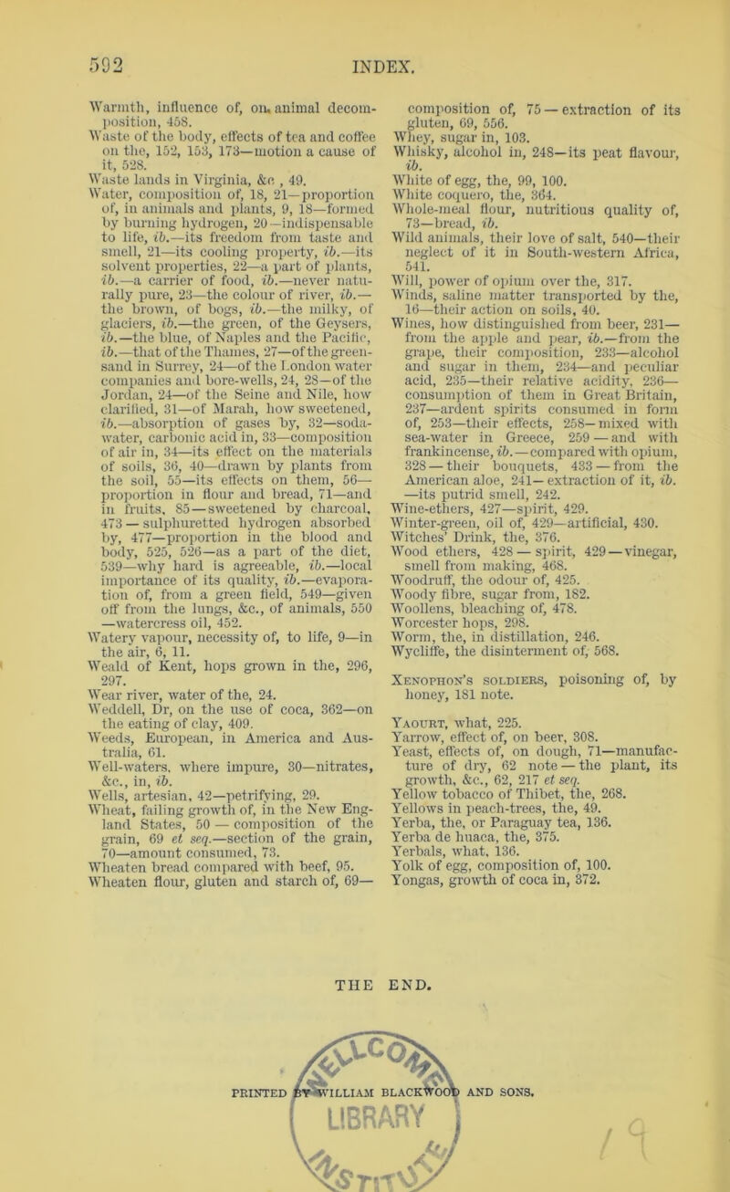 Warmth, influence of, oiu animal decom- l)osition, 45S. Waste of the body, etfeets of tea and coffee on tlie, 152, 153, 173—motion a cause of it, 528. Waste lands in Virginia, &c , 49. Water, composition of, 18, 21—proportion of, in animals and plants, 9, 18—formed by burning hydrogen, 20—indispensable to life, f6.—its freedom from taste and smell, 21—its cooling property, ib.—its solvent i>roperties, 22—a part of plants, ib.—a carrier of food, ib.—never natu- rally pure, 23—the eolour of river, ib.— the brown, of bogs, ib.—the milky, of glaciei-s, ib.—tlie green, of the Geysers, ib.—the blue, of Naples and the Pacific, ib.—that of the Thames, 27—of the green- sand in iSurrey, 24—of the London water companies and bore-wells, 24, 28—of the Jordan, 24—of the Seine and Nile, how clarified, 31—of Marah, how sweetened, ib.—absorption of gases by, 32—soda- water, carbonic acid in, 33—composition of air in, 34—its effect on the materials of soils, 3(5, 40—drawn by plants from the soil, 55—its effects on them, 50—■ proportion in flour and bread, 71—and in fruits, 85—sweetened by charcoal, 473 — sulpliuretted hydrogen absorbed by, 477—proportion in the blood and body, 525, 52(5—as a part of the diet, 539—why hard is agreeable, ib.—local importance of its quality, ib.—evapora- tion of, from a green field, 549—given off from the lungs, &c., of animals, 550 —watercress oil, 452. Watery vapour, necessity of, to life, 9—in the air, 6, 11. Weald of Kent, hops grown in the, 296, 297. Wear river, water of the, 24. Weddell, Dr, on the use of coca, 362—on the eating of clay, 409. Weeds, European, in America and Aus- tralia, 61. Well-waters, where impure, 30—nitrates, &c., in, ib. Wells, artesian, 42—petrifying, 29. Wheat, failing growth of, in the New Eng- land States, 50 — composition of the grain, 69 et seq.—section of the grain, 70—amount consumed, 73. Wheaten bread conqiared with beef, 95. Wheaten flour, gluten and starch of, 69— composition of, 75 — extraction of its gluten, 69, 556. Whey, sugar in, 103. Whisky, alcohol in, 248—its peat flavour, ib. White of egg, the, 99, 100. White coquero, the, 364, Whole-meal flour, nutritious quality of, 73—bread, ib. Wild animals, their love of salt, 540—their neglect of it in South-western Africa, 541. Will, power of opium over the, 317. AVinds, saline matter transported by the, 16—their action on soils, 40. Wines, how distinguished from beer, 231— from the apple and pear, i6.—from the grape, their composition, 233—alcohol and sugar in them, 234—and iteculiar acid, 235—their relative acidity, 236— consumption of them in Great Britain, 237—ardent spirits consumed in fonn of, 253—their effects, 258—mixed with sea-water in Greece, 259 —and with frankincense, ib.—compared with opium, 328 — their bouquets, 433 —from the American aloe, 241— extraction of it, ib. —its putrid smell, 242. Wine-ethers, 427—spirit, 429. Winter-green, oil of, 429—artificial, 430. Witches’ Drink, the, 376. Wood ethers, 428 — si)irit, 429—vinegar, smell from making, 468. Woodruff, the odour of, 425. Woody fibre, sugar from, 182. Woollens, bleaching of, 478. Worcester hops, 298. Worm, the, in distillation, 246. Wycliffe, the disinterment of, 568. Xenophon’s soldiers, poisoning of, by honey, 181 note. Yaourt, what, 225. Yarrow, effect of, on beer, 308. Yeast, effects of, on dough, 71—manufac- ture of dry, 62 note — the plant, its growth, &c., 62, 217 et seq. Yellow tobacco of Thibet, the, 268. Yellows in peach-trees, the, 49. Yerba, the, or Paraguay tea, 136. Yerba de huaca, the, 375. Yerb.als, what. 136. Yolk of egg, composition of, 100. Yongas, growtli of coca in, 372. THE END.