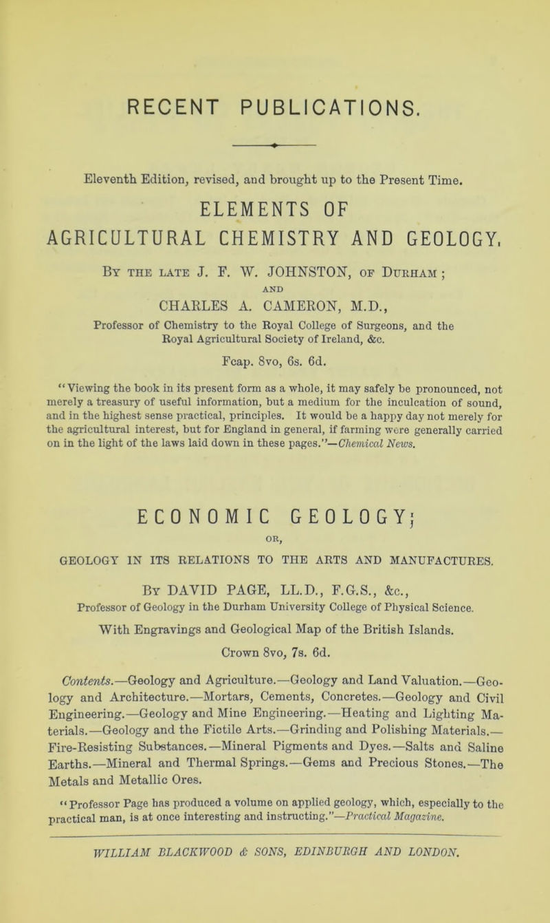 RECENT PUBLICATIONS. Eleventh Edition, revised, and brought up to the Present Time. ELEMENTS OF AGRICULTURAL CHEMISTRY AND GEOLOGY. By the late J. F. W. JOHNSTON, of Durham ; AND CHAKLES A. CAMEKON, M.D., Professor of Chemistry to the Royal College of Surgeons, and the Royal Agricultural Society of Ireland, &c. Fcap. 8vo, 6s. 6d. “Viewing the book in its present form as a whole, it may safely be pronounced, not merely a treasury of useful information, but a medium for the inculcation of sound, and in the highest sense practical, principles. It would be a happy day not merely for the agricultural interest, but for England in general, if farming wore generally carried on in the light of the laws laid down in these pages.—Chemical News. ECONOMIC GEOLOGY^ OR, GEOLOGY IN ITS RELATIONS TO THE ARTS AND MANUFACTURES. By DAVID PAGE, LL.D., F.G.S., &c., Professor of Geology in the Durham University College of Physical Science. With Engravings and Geological Map of the British Islands. Crown 8vo, 7s. 6d. Contents.—Geology and Agriculture.—Geology and Land Valuation.—Geo- logy and Architecture.—Mortars, Cements, Concretes.—Geology and Civil Engineering.—Geology and Mine Engineering.—Heating and Lighting Ma- terials.—Geology and the Fictile Arts.—Grinding and Polishing Materials.— Fire-Kesisting Substances.—Mineral Pigments and Dyes.—Salts and Saline Earths.—Mineral and Thermal Springs.—Gems and Precious Stones.—The Metals and Metallic Ores. “Professor Page has produced a volume on applied geology, which, especially to the practical man, is at once interesting and instructing.”—Practical Magazine.