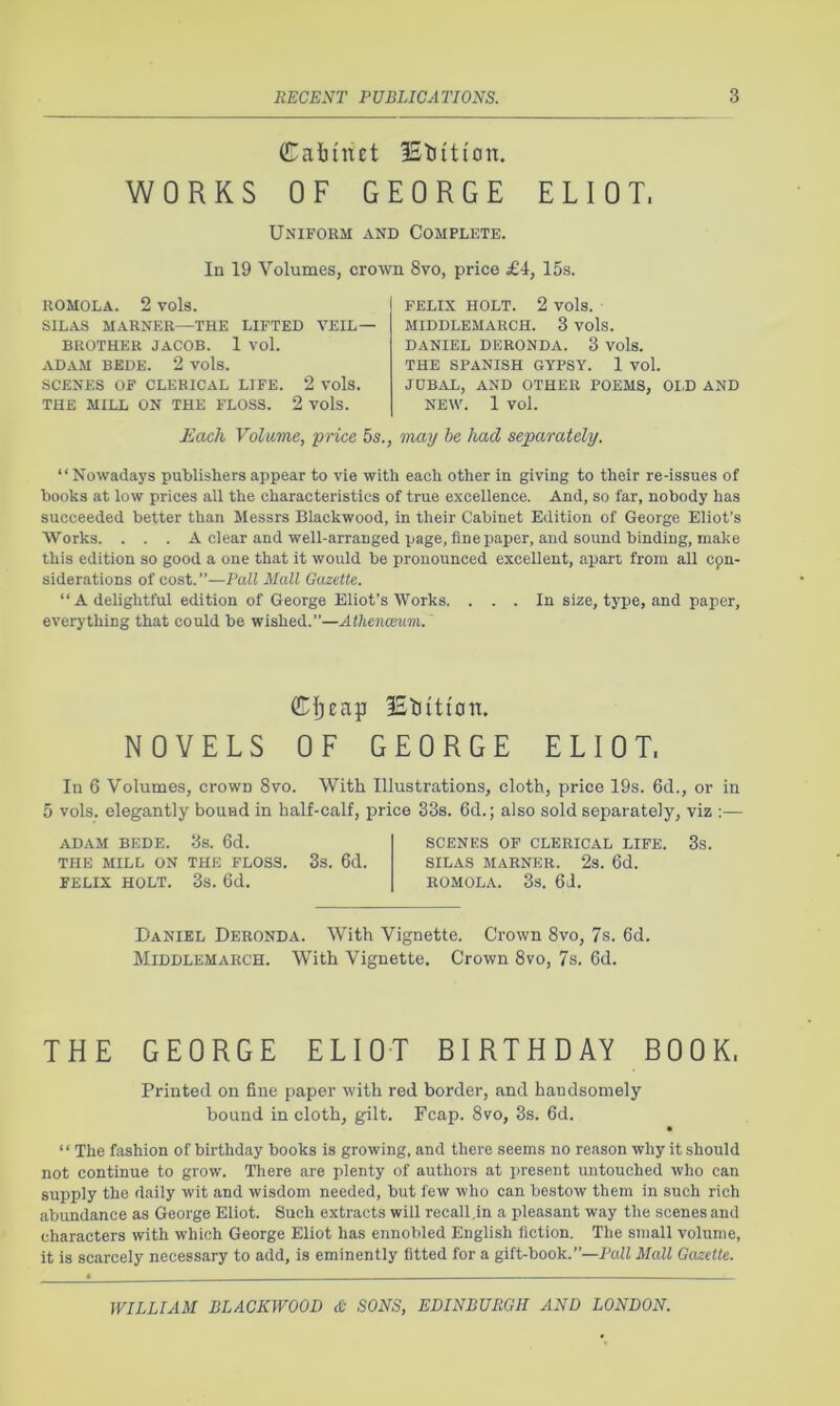 Caiinct IStiiti'on. WORKS OF GEORGE ELIOT. Uniform and Complete. In 19 Volumes, crown 8vo, price £4, 15s. ROMOLA. 2 vols. SILAS MARNER—THE LIFTED VEIL — BROTHER JACOB. 1 Vol. ADAM BEDE. 2 vols. SCENES OF CLERICAL LIFE. 2 Vols. THE MILL ON THE FLOSS. 2 vols. FELIX HOLT. 2 vols. MIDDLEMARCH. 3 Vols. DANIEL DERONDA. 3 Vols. THE SPANISH GYPSY. 1 vol. JUBAL, AND OTHER POEMS, OI.D AND NEW. 1 vol. Each Volume, •price 5s., may he had separately. “Nowadays publishers appear to vie with each other in giving to their re-issues of books at low prices all the characteristics of true excellence. And, so far, nobody has succeeded better than Messrs Blackwood, in their Cabinet Edition of George Eliot’s Works. . . . A clear and well-arranged page, fine paper, and sound binding, make this edition so good a one that it would be pronounced excellent, apart from all epn- siderations of cost. ”—Pall Mall Gazette. “ A delightful edition of George Eliot’s Works. ... In size, type, and paper, everything that could be wished.”—Athe'nasum. iStiition. NOVELS OF GEORGE ELIOT. In 6 Volumes, crown 8vo. With Illustrations, cloth, price 19s. 6d., or in 5 vols. elegantly bound in half-calf, price 33s. 6d.; also sold separately, viz :— ADAM BEDE. 3s. 6d. THE MILL ON THE FLOSS. 3s. 6d. FELIX HOLT. 3s. 6d. SCENES OF CLERICAL LIFE. 3s. SILAS MARNER. 2s. 6d. ROMOLA. 3s. 6J. Daniel Deronda. With Vignette. Crown 8vo, 7s. 6d. Middlemarch. With Vignette. Crown 8vo, 7s. 6d. THE GEORGE ELIOT BIRTHDAY BOOK. Printed on fine paper with red border, and handsomely bound in cloth, gilt. Fcap. 8vo, 3s. fid. • ‘ ‘ The fashion of birthday books is growing, and there seems no reason why it should not continue to grow. There are plenty of authors at present untouched who can supply the daily wit and wisdom needed, but few who can bestow them in such rich abundance as George Eliot. Such extracts will recall,in a pleasant way the scenes and characters with which George Eliot has ennobled English fiction. The small volume, it is scarcely necessary to add, is eminently fitted for a gift-book.”—Pall Mall Gazette.