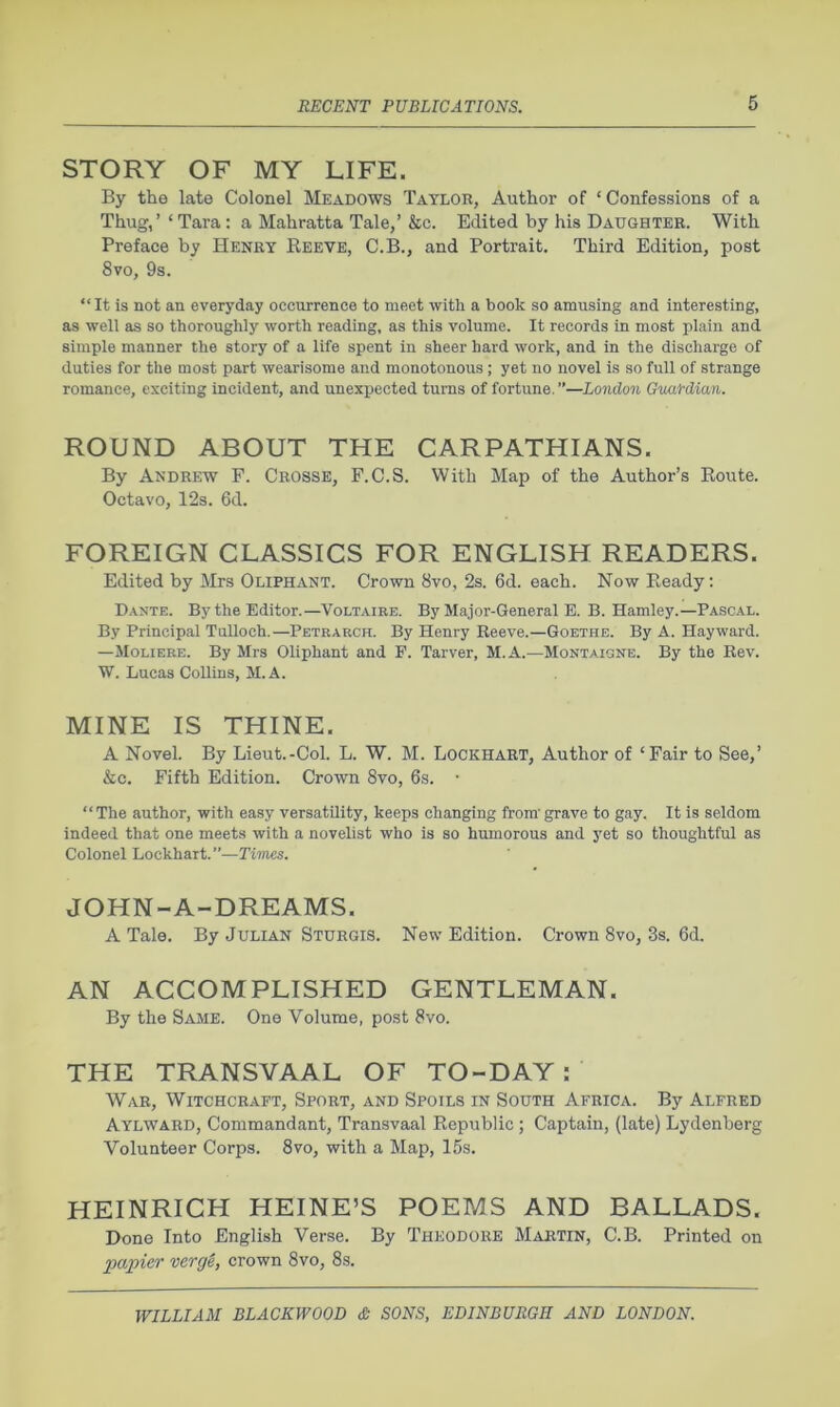 STORY OF MY LIFE. By the late Colonel Meadows Taylor, Author of ‘Confessions of a Thug,’ ‘ Tara: a Mahratta Tale,’ &c. Edited by his Daughter. With Preface by Henry Reeve, C.B., and Portrait. Third Edition, post 8vo, 9s. “It is not an everyday occurrence to meet with a book so amusing and interesting, as well as so thoroughly worth reading, as this volume. It records in most plain and simple manner the story of a life spent in sheer hard work, and in the discharge of duties for the most part wearisome and monotonous; yet no novel is so full of strange romance, exciting incident, and unexpected turns of fortune, ”—London Guardian. ROUND ABOUT THE CARPATHIANS. By Andrew P. Crosse, F.C.S. With Map of the Author’s Route. Octavo, 12s. 6d. FOREIGN CLASSICS FOR ENGLISH READERS. Edited by Mrs Oliphant. Crown 8vo, 2s. 6d. each. Now Ready: Dakte. By the Editor.—Voltaire. By Major-General B. B. Hamley.—Pascal. By Principal Tulloch.—Petrarch. By Henry Reeve.—Goethe. By A. Hayward. —Moliere. By Mrs Oliphant and F. Tarver, M.A.—Montaigne. By the Rev. W. Lucas Collins, M.A. MINE IS THINE. A Novel. By Lieut.-Col. L. W. M. Lockhart, Author of ‘Fair to See,’ &c. Fifth Edition. Crown 8vo, 6s. • “ The author, with easy versatility, keeps changing from’ grave to gay. It is seldom Indeed that one meets with a novelist who is so humorous and yet so thoughtful as Colonel Lockhart.”—Times. JOHN-A-DREAMS. A Tale. By Julian Sturgis. New Edition. Crown 8vo, 3s. 6d. AN ACCOMPLISHED GENTLEMAN. By the Same. One Volume, post 8vo. THE TRANSVAAL OF TO-DAY : War, Witchcraft, Sport, and Spoils in South Africa. By Alfred Aylward, Commandant, Transvaal Republic ; Captain, (late) Lydenberg Volunteer Corps. 8vo, with a Map, 15s. HEINRICH HEINE’S POEMS AND BALLADS. Done Into English Verse. By Theodore Martin, C.B. Printed on papier verg&, crown 8vo, 8s.