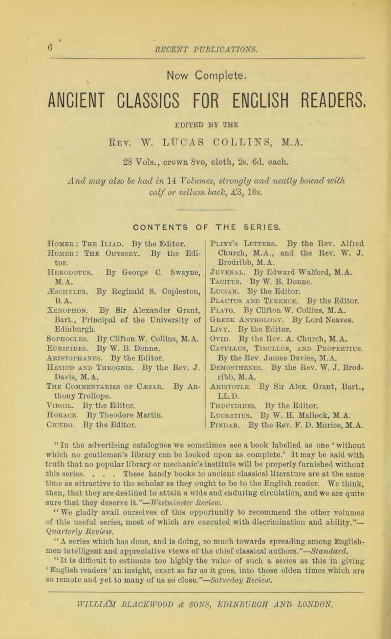 Now Complete. ANCIENT CLASSICS FOR ENGLISH READERS. EDITED BY THE Eev. W. LUCAS COLLINS, M.A. 28 Vols., crown 8vo, cloth, 2s. 6d. each. AjuI may also be had in 14 Volumes, strongly and neatly hound with calf or vellum hack, £3, 10s. CONTENTS OF THE SERIES. Homer : The Iliad. By the Editor. Homer : The Odyssey. By the Edi- tor. Herodotds. By George C. Swayne, M.A. .aiscHYLDS. By Reginald S. Copleston, B.A. Xenophon. By Sir Alexander Grant, Bart., Principal of the University of Edinburgh. Sophocles. By Clifton W. Collins, M.A. Euripides. By W. B. Donne. Aristophanes. By the Editor. Hesiod and Theognis. By the Rev. J. Davis, M.A. The Commentaries of C-esar. By An- thony Trollope. Virgil. By the Editor. Horace. By Theodore Martin. Cicero. By the Editor. Pliny’s Letters. By the Rev. Alfred Church, M.A., and the Rev. W. J. Brodribb, M.A. Juvenal. By Edward Walford, M.A. Tacitus. By W. B. Donne. Lucian. By the Editor. Plautus and Terence. By the Editor. Plato. By Clifton W. Collins, M.A. Greek Anthology. By Lord Neaves. Livy. By the Editor. Ovid. By the Rev. A. Church, M.A. Catullus, Tibullus, and Propertius. By the Rev. Janies Davies, M.A. Demosthenes. By the Rev. W. J. Brod- ribb, M.A. Aristotle. By Sir Alex. Grant, Bart., LL.D. Thucydides. By the Editor. Lucretius. By W. H. Mallock, M.A. Pindar. By the Rev. F. D. Morice, M.A. “ In the advertising catalogues we sometimes see a book labelled as one ‘ without which no gentleman’s library can be looked upon as complete.’ It may be said with truth that no popular library or mechanic’s institute will be properly furnished without this series. . . . These handy books to ancient classical literature are at the same time as attractive to the scholar as they ought to be to the English reader. We think, then, that they are destined to attain a wide and enduring circulation, and we are quite sure that they deserve it.”—Westminster Review. “We gladly avail ourselves of this opportunity to recommend the other volumes of this useful series, most of which are executed with discrimination and ability.”— Quarterly Review. “A series which has done, and is doing, so much towards spreading among English- men intelligent and appreciative views of the chief classical authors.”—Standard. “ It is difficult to estimate too highly the value of such a series as this in giving ‘ English readers ’ an insight, exact as far as it goes, into those olden times which are so remote and yet to many of us so close. ”—Saturday Review.