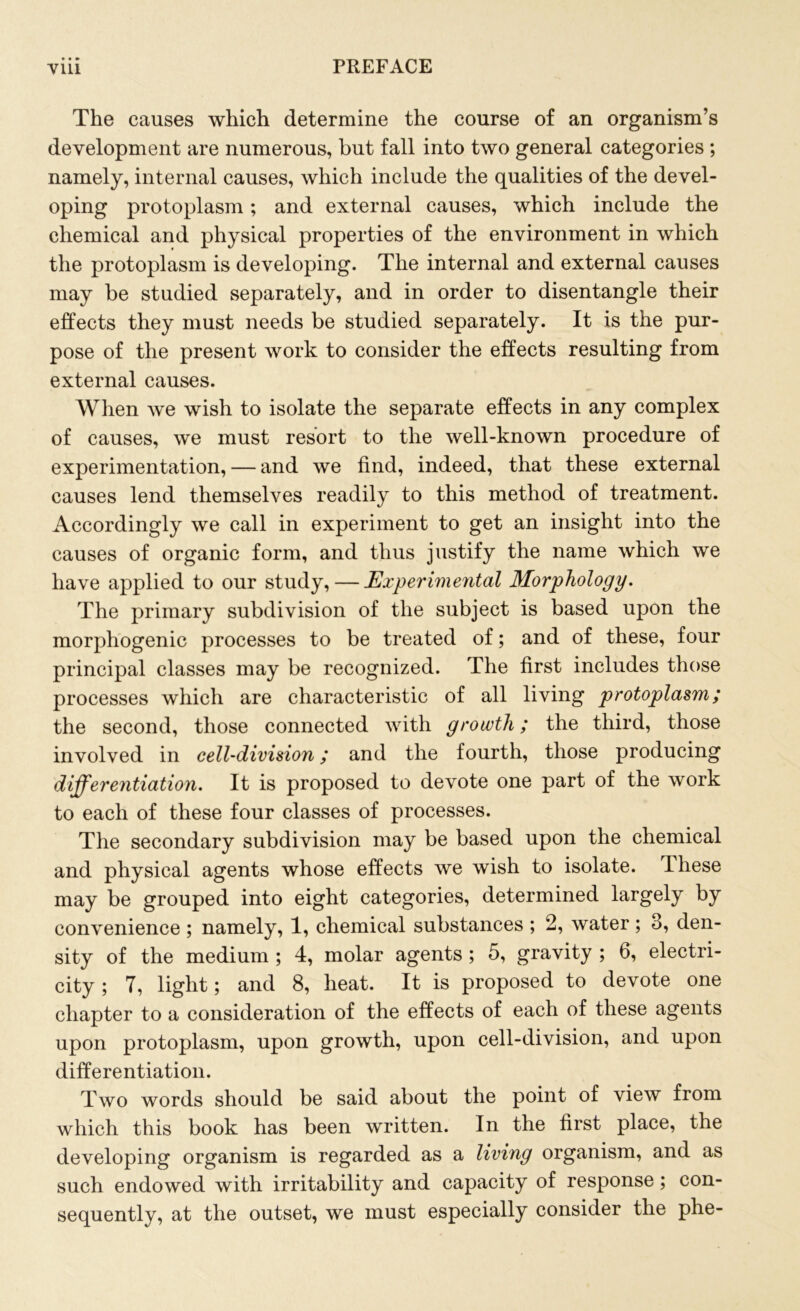 The causes which determine the course of an organism’s development are numerous, but fall into two general categories ; namely, internal causes, which include the qualities of the devel- oping protoplasm; and external causes, which include the chemical and physical properties of the environment in which the protoplasm is developing. The internal and external causes may be studied separately, and in order to disentangle their effects they must needs be studied separately. It is the pur- pose of the present work to consider the effects resulting from external causes. When we wish to isolate the separate effects in any complex of causes, we must resort to the well-known procedure of experimentation, — and we find, indeed, that these external causes lend themselves readily to this method of treatment. Accordingly we call in experiment to get an insight into the causes of organic form, and thus justify the name which we have applied to our study, — Experimental Morphology. The primary subdivision of the subject is based upon the morphogenic processes to be treated of; and of these, four principal classes may be recognized. The first includes those processes which are characteristic of all living protoplasm; the second, those connected with growth; the third, those involved in cell-division; and the fourth, those producing differentiation. It is proposed to devote one part of the work to each of these four classes of processes. The secondary subdivision may be based upon the chemical and physical agents whose effects we wish to isolate. These may be grouped into eight categories, determined largely by convenience ; namely, 1, chemical substances ; 2, water; 3, den- sity of the medium ; 4, molar agents ; 5, gravity ; 6, electri- city ; 7, light; and 8, heat. It is proposed to devote one chapter to a consideration of the effects of each of these agents upon protoplasm, upon growth, upon cell-division, and upon differentiation. Two words should be said about the point of view from which this book has been written. In the first place, the developing organism is regarded as a living organism, and as such endowed with irritability and capacity of response; con- sequently, at the outset, we must especially consider the phe-