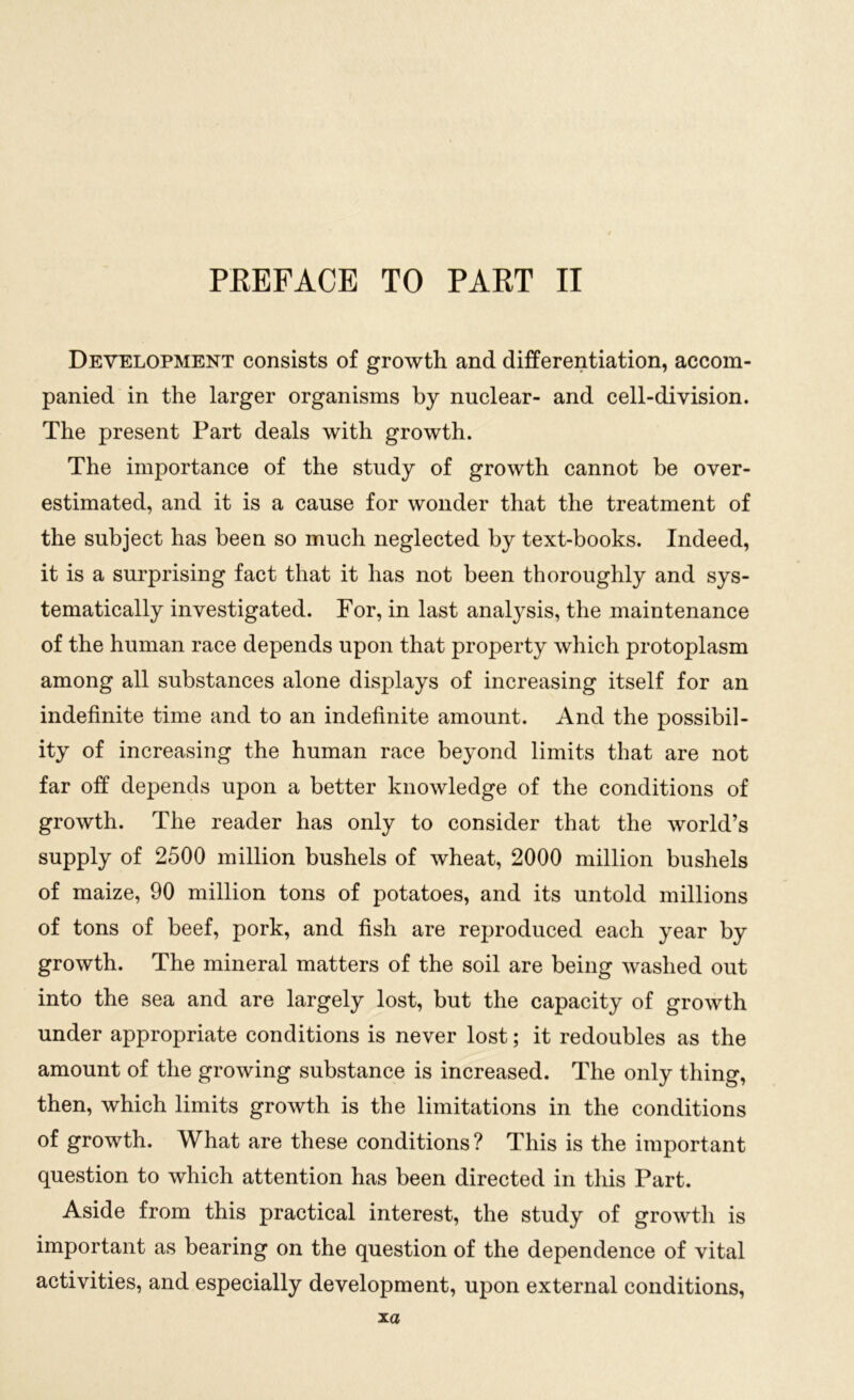 Development consists of growth and differentiation, accom- panied in the larger organisms by nuclear- and cell-division. The present Part deals with growth. The importance of the study of growth cannot be over- estimated, and it is a cause for wonder that the treatment of the subject has been so much neglected by text-books. Indeed, it is a surprising fact that it has not been thoroughly and sys- tematically investigated. For, in last analysis, the maintenance of the human race depends upon that property which protoplasm among all substances alone displays of increasing itself for an indefinite time and to an indefinite amount. And the possibil- ity of increasing the human race beyond limits that are not far off depends upon a better knowledge of the conditions of growth. The reader has only to consider that the world’s supply of 2500 million bushels of wheat, 2000 million bushels of maize, 90 million tons of potatoes, and its untold millions of tons of beef, pork, and fish are reproduced each year by growth. The mineral matters of the soil are being washed out into the sea and are largely lost, but the capacity of growth under appropriate conditions is never lost; it redoubles as the amount of the growing substance is increased. The only thing, then, which limits growth is the limitations in the conditions of growth. What are these conditions ? This is the important question to which attention has been directed in this Part. Aside from this practical interest, the study of growth is important as bearing on the question of the dependence of vital activities, and especially development, upon external conditions,