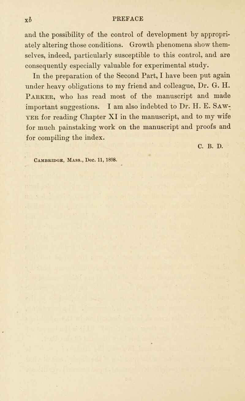 and the possibility of the control of development by appropri- ately altering those conditions. Growth phenomena show them- selves, indeed, particularly susceptible to this control, and are consequently especially valuable for experimental study. In the preparation of the Second Part, I have been put again under heavy obligations to my friend and colleague, Dr. G. H. Parker, who has read most of the manuscript and made important suggestions. I am also indebted to Dr. H. E. Saw- yer for reading Chapter XI in the manuscript, and to my wife for much painstaking work on the manuscript and proofs and for compiling the index. C. B. D.