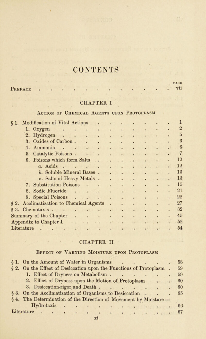 I CONTENTS PAGE Preface vii « CHAPTER I Action of Chemical Agents upon Protoplasm § 1. Modification of Vital Actions 1 1. Oxygen 2 2. Hydrogen .......... 5 3. Oxides of Carbon 6 4. Ammonia .......... 6 5. Catalytic Poisons 7 6. Poisons which form Salts . . . . . . .12 a. Acids 12 b. Soluble Mineral Bases 13 c. Salts of Heavy Metals 13 7. Substitution Poisons 15 8. Sodic Fluoride 21 9. Special Poisons .22 § 2. Acclimatization to Chemical Agents 27 § 3. Chemotaxis ........... 32 Summary of the Chapter 45 Appendix to Chapter I 52 Literature 54 CHAPTER II Effect of Varying Moisture upon Protoplasm § 1. On the Amount of Water in Organisms 58 § 2. On the Effect of Desiccation upon the Functions of Protoplasm . 59 1. Effect of Dryness on Metabolism ...... 59 2. Effect of Dryness upon the Motion of Protoplasm . . 60 3. Desiccation-rigor and Death 60 § 3. On the Acclimatization of Organisms to Desiccation ... 65 § 4. The Determination of the Direction of Movement by Moisture — Hydrotaxis 66 Literature 67