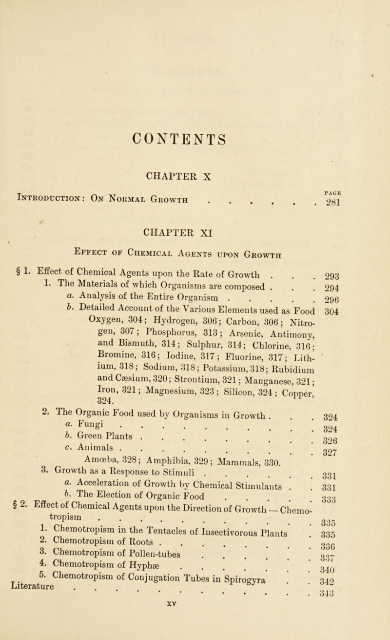 4 CONTENTS CHAPTER X Introduction j On Normal Growth CHAPTER XI Effect of Chemical Agents upon Growth § 1. Effect of Chemical Agents upon the Rate of Growth 1* The Materials of which Organisms are composed . a, . Analysis of the Entire Organism .... b. Detailed Account of the Various Elements used as Food Oxygen, 304; Hydrogen, 306; Carbon, 306; Nitro- gen, 307; Phosphorus, 313; Arsenic, Antimony, and Bismuth, 314; Sulphur, 314; Chlorine, 316; Bromine, 316; Iodine, 317; Fluorine, 317; Lith- ium, 31S; Sodium, 318; Potassium, 318; Rubidium and Caesium, 320; Strontium, 321; Manganese, 321; Iron, 321; Magnesium, 323 ; Silicon, 324 ; Copper5 324. 1 ’ 2. The Organic Food used by Organisms in Growth . a- Fungi b. Green Plants c. Animals Amoeba, 328; Amphibia, 329; Mammals, 330. 3. Growth as a Response to Stimuli a. Acceleration of Growth by Chemical Stimulants . b. The Election of Organic Food § 2. Effect of Chemical Agents upon the Direction of Growth — Chemo- tropism 1. Chemotropisrn in the Tentacles of Insectivorous Plants 2. Chemotropisrn of Roots .... 3. Chemotropisrn of Pollen-tubes 4. Chemotropisrn of Hyphse . 5. Chemotropisrn of Conjugation Tubes in Spirogvra Literature . . PAGE 281 293 294 296 304 324 324 326 327 331 331 333 335 335 336 337 340 342 343