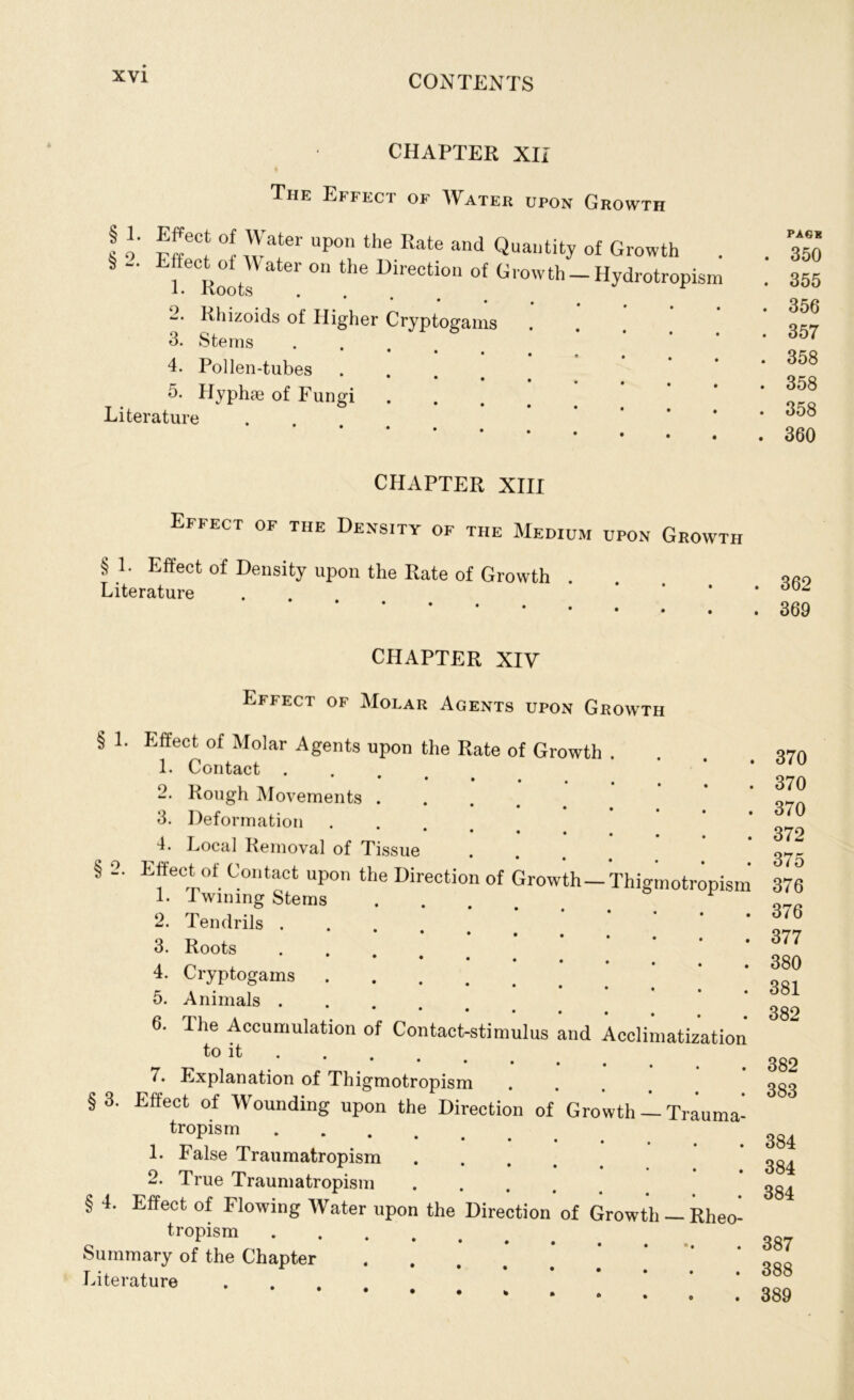 CHAPTER XIi The Effect of Water upon Growth ! o' P(veC‘ °! 1\Vate‘' Upon the Rate and Quantity of Growth . S - Effec^of W ater on the Direction of Growth —Hydrotropism “* Rhizoids of Higher Cryptogams 3. Stems 4. Pollen-tubes • • 5. Hyphje of Fungi Literature CHAPTER XIII Effect of the Density of the Medium upon Growth § 1. Effect of Density upon the Rate of Growth Literature Phigmotropisi CHAPTER XIV Effect of Molar Agents upon Growth § 1. Effect of Molar Agents upon the Rate of Growth . 1. Contact . • • » 2. Rough Movements . 3. Deformation 4. Local Removal of Tissue § 2. Effect of Contact upon the Direction of Growth — L Twining Stems 2. Tendrils . 3. Roots 4. Cryptogams 5. Animals . **•••• 6. Tiie Accumulation of Contact-stimulus and Acclimatizatic toit • 7. Explanation of Thigmotropism §3. Effect of Wounding upon the Direction of Growth -1 Traumi tropism L False Traumatropism .... 2. True Traumatropism .... § 4. Effect of Flowing Water upon the Direction of Growth — Rhec tropism Summary of the Chapter .... Literature PAG* . 350 . 355 . 356 . 357 . 358 . 358 . 358 . 360 362 369 370 370 370 372 375 376 376 377 380 381 382 382 383 384 384 384 387 388 389