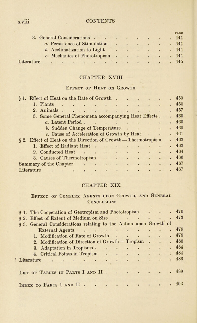 3. General Considerations . a. Persistence of Stimulation b. Acclimatization to Light c. Mechanics of Phototropism Literature CHAPTER XVIII Effect of Heat on Growth § 1. Effect of Heat on the Rate of Growth 1. Plants 2. Animals 3. Some General Phenomena accompanying Heat Effects . a. Latent Period b. Sudden Change of Temperature .... c. Cause of Acceleration of Growth by Heat § 2. Effect of Heat on the Direction of Growth — Thermotropism 1. Effect of Radiant Heat 2. Conducted Heat 3. Causes of Thermotropism Summary of the Chapter Literature CHAPTER XIX Effect of Complex Agents upon Growth, and General Conclusions § 1. The Cooperation of Geotropism and Phototropism § 2. Effect of Extent of Medium on Size § 3. General Considerations relating to the Action upon Growth of External Agents 1. Modification of Rate of Growth ...... 2. Modification of Direction of Growth — Tropism . 3. Adaptation in Tropisms 4. Critical Points in Tropism 1 Literature List of Tables in Parts I and II PAGE 444 444 444 444 445 450 450 457 460 460 460 461 463 463 464 466 467 467 470 473 478 478 480 484 484 486 489 Index to Parts I and II . 493