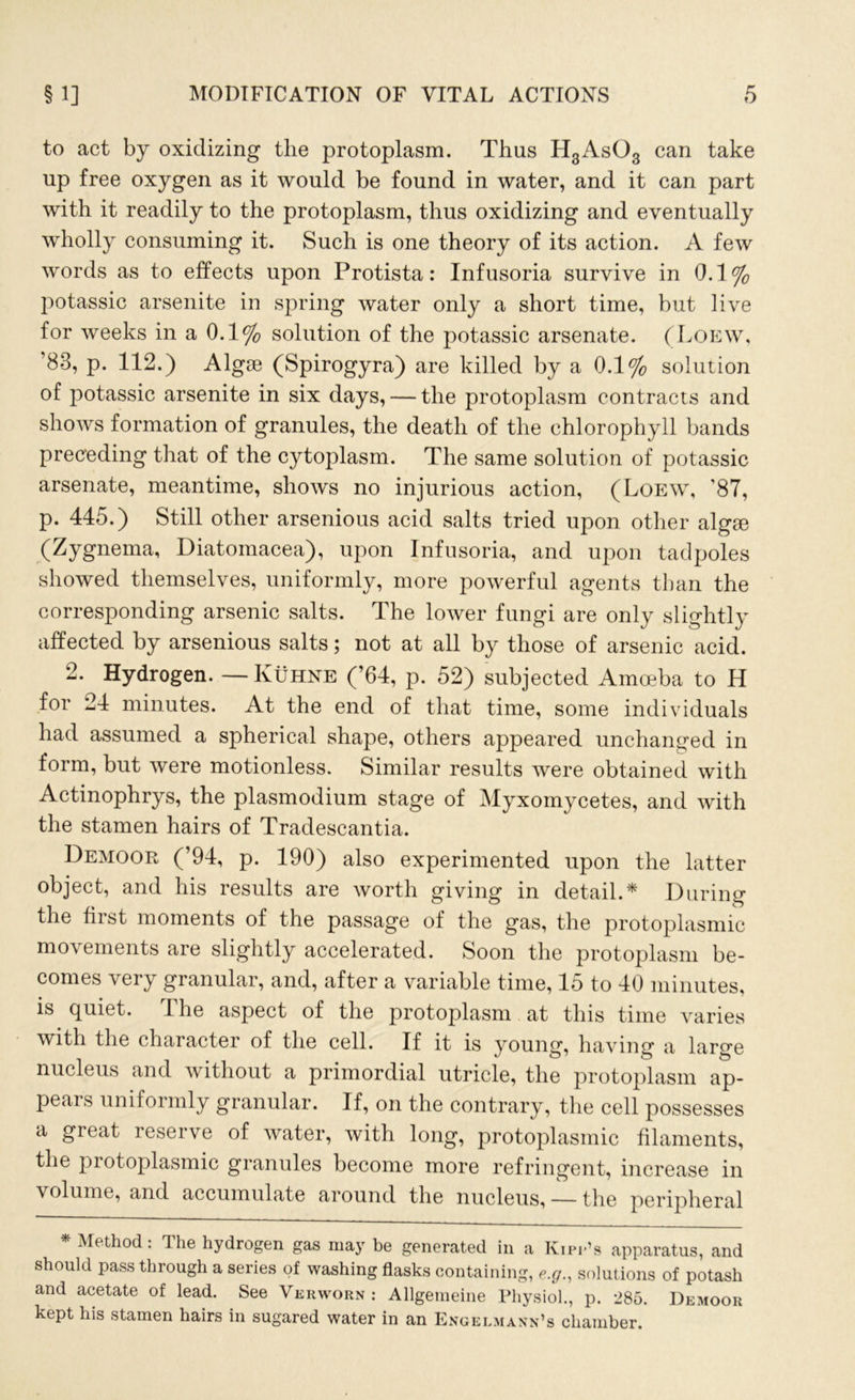 to act by oxidizing the protoplasm. Thus H3As03 can take up free oxygen as it would be found in water, and it can part with it readily to the protoplasm, thus oxidizing and eventually wholly consuming it. Such is one theory of its action. A few words as to effects upon Protista: Infusoria survive in 0.1% potassic arsenite in spring water only a short time, but live for weeks in a 0.1% solution of the potassic arsenate. (Loew, 83, p. 112.) Algae (Spirogyra) are killed by a 0.1% solution of potassic arsenite in six days, — the protoplasm contracts and shows formation of granules, the death of the chlorophyll bands preceding that of the cytoplasm. The same solution of potassic arsenate, meantime, shows no injurious action, (Loew, '87, p. 445.) Still other arsenious acid salts tried upon other algae (Zygnema, Diatomacea), upon Infusoria, and upon tadpoles showed themselves, uniformly, more powerful agents than the corresponding arsenic salts. The lower fungi are only slightly affected by arsenious salts; not at all by those of arsenic acid. 2. Hydrogen. — Kuhne (’64, p. 52) subjected Amoeba to H for 24 minutes. At the end of that time, some individuals had assumed a spherical shape, others appeared unchanged in form, but were motionless. Similar results were obtained with Actinophrys, the plasmodium stage of Myxomycetes, and with the stamen hairs of Tradescantia. Demoor (’94, p. 190) also experimented upon the latter object, and his results are worth giving in detail.* During the first moments of the passage of the gas, the protoplasmic movements are slightly accelerated. Soon the protoplasm be- comes very granular, and, after a variable time, 15 to 40 minutes, is quiet. I he aspect of the protoplasm at this time varies with the character of the cell. If it is young, having a large nucleus and without a primordial utricle, the protoplasm ap- pears uniformly granular. If, on the contrary, the cell possesses a great reserve of water, with long, protoplasmic filaments, the protoplasmic granules become more refringent, increase in volume, and accumulate around the nucleus, — the peripheral * Method: The hydrogen gas may be generated in a Kipp’s apparatus, and should pass through a series of washing flasks containing, e.g., solutions of potash and acetate of lead. See Verworn : Allgemeine Physiol., p. 285. Demoor kept his stamen hairs in sugared water in an Engelmann’s chamber.