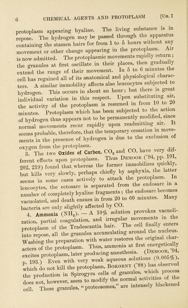 protoplasm appearing hyaline. The living substance is in repose. The hydrogen may be passed through the apparatus containing the stamen hairs for from 1 to 5 hours without any movement or other change appearing in the protoplasm. Air is now admitted. The protoplasmic movements rapidly return ; the granules at first oscillate in their places, then gradually extend the range of their movement. In 5 to 6 minutes the cell has regained all of its anatomical and physiological charac- ters. A similar immobility affects also leucocytes subjected to hydrogen. This occurs in about an hour; but there is great individual variation in this respect. Upon substituting air, the activity of the protoplasm is resumed in from 10 to 10 minutes. Protoplasm which has been subjected to the action of hydrogen thus appears not to be permanently modified, since normal movements recur rapidly upon readmitting air. It seems probable, therefore, that the temporary cessation in move- ments in the presence of hydrogen is due to the exclusion o oxygen from the protoplasm. 3. The two Oxides of Carbon, C02 and CO, have very di - ferent effects upon protoplasm. Thus Demoor (’94, pp. , 902 219) found that whereas the former immobilizes quic y, but’ kills very slowly, perhaps chiefly by asphyxia, the latter seems in some cases actively to attack the protoplasm. In leucocytes, the ectosarc is separated from the endosarc in a number of completely hyaline fragments; the endosarc becomes vacuolated, and death ensues in from 20 to 60 minutes. Many - bacteria are only slightly affected by CO. 4. Ammonia (NH,). - A 10% solution provokes vacuoli- zation partial coagulation, and irregular movements m the protoplasm of the Tradescantia hair. The cell finally enters into repose, all the granules accumulating around the nuc eus. Washing the preparation with water restores the original char- acters of the protoplasm. Thus, ammonia at flrst ne^c^ly excites protoplasm, later producing anesthesia. (Demoor 9 d 198 ) Even with very weak aqueous solutions ( • 7 )> Si no. till the protoplasm. Bokobhy CW the production in Spirogyra cells of granules, whic pro does not, however, seem to modify the normal activities of the cell. These granules, “ proteosomes,” are intensely blackened