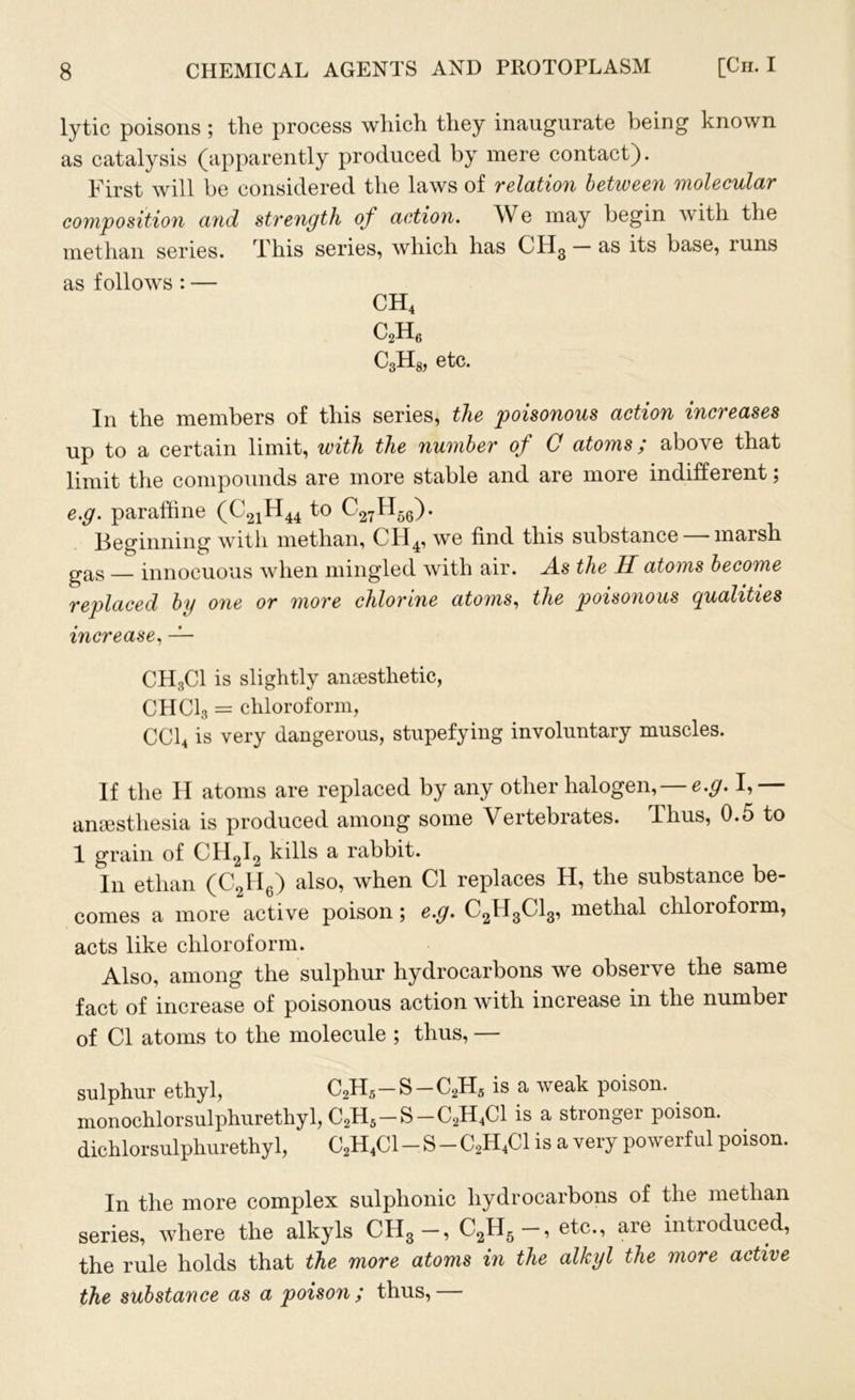 lytic poisons ; the process which they inaugurate being known as catalysis (apparently produced by mere contact). First will be considered the laws of relation between molecular composition and strength of action. We may begin with the methan series. This series, which has CH3 — as its base, runs as follows : — CH4 c2h6 C3H8, etc. In the members of this series, the poisonous action increases up to a certain limit, with the number of 0 atoms; above that limit the compounds are more stable and are more indifferent; e.g. paraffine (C21H44 to C27H66). Beginning with methan, CH4, we find this substance marsh gas innocuous when mingled with air. A.s the H atoms become replaced by one or more chlorine atoms, the poisonous qualities increase, — CH3C1 is slightly ansesthetic, CHC13 = chloroform, CC14 is very dangerous, stupefying involuntary muscles. If the H atoms are replaced by any other halogen, — e.g. I,— anaesthesia is produced among some Vertebiates. Thus, 0.5 to 1 grain of CH2I2 kills a rabbit. In ethan (C2H6) also, when Cl replaces H, the substance be- comes a more active poison ; e.g. C2II3C13, methal chloroform, acts like chloroform. Also, among the sulphur hydrocarbons we observe the same fact of increase of poisonous action with increase in the number of Cl atoms to the molecule ; thus, — sulphur ethyl, C2H5-S-C2H5 is a weak poison. . monochlorsulphurethyl, C2H5 —S —C2H4C1 is a stronger poison, dichlorsulphurethyl, C2H4C1 - S - C2H4C1 is a very powerful poison. In the more complex sulphonic hydrocarbons of the methan series, where the alkyls CII3 —, C2H5 —, etc., are introduced, the rule holds that the more atoms in the alkyl the more active the substance as a poison ; thus,